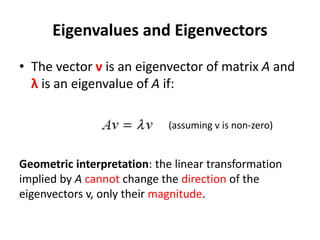 Eigenvalues and Eigenvectors
• The vector v is an eigenvector of matrix A and
λ is an eigenvalue of A if:
Geometric interpretation: the linear transformation
implied by A cannot change the direction of the
eigenvectors v, only their magnitude.
(assuming v is non-zero)
 