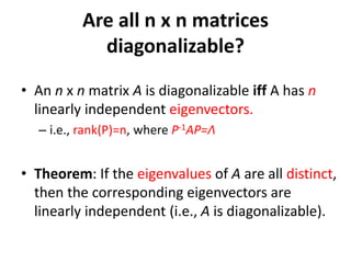• An n x n matrix A is diagonalizable iff A has n
linearly independent eigenvectors.
– i.e., rank(P)=n, where P-1AP=Λ
• Theorem: If the eigenvalues of A are all distinct,
then the corresponding eigenvectors are
linearly independent (i.e., A is diagonalizable).
Are all n x n matrices
diagonalizable?
 