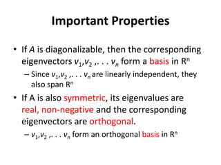 • If A is diagonalizable, then the corresponding
eigenvectors v1,v2 ,. . . vn form a basis in Rn
– Since v1,v2 ,. . . vn are linearly independent, they
also span Rn
• If A is also symmetric, its eigenvalues are
real, non-negative and the corresponding
eigenvectors are orthogonal.
– v1,v2 ,. . . vn form an orthogonal basis in Rn
Important Properties
 