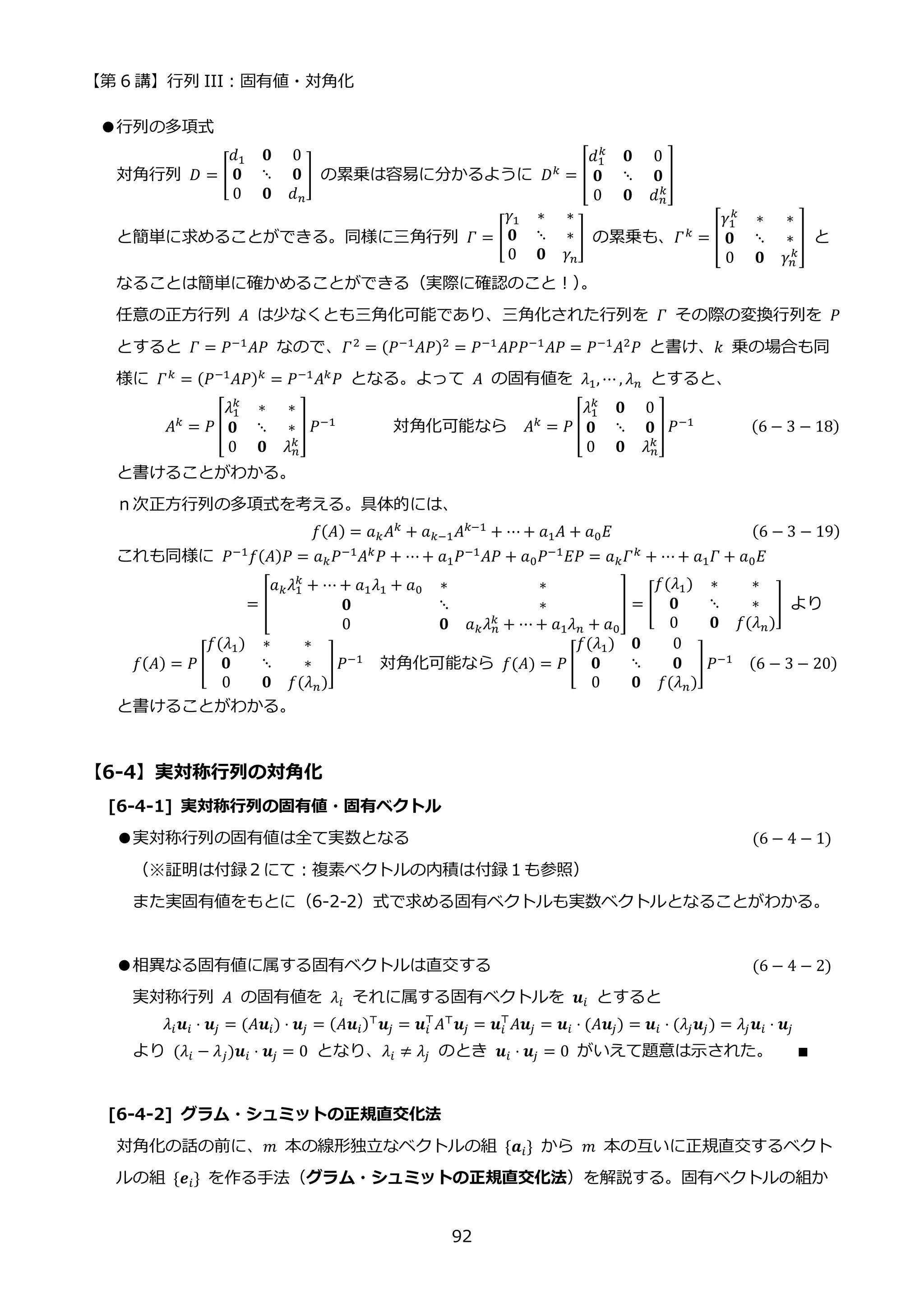 【第 6 講】行列 III：固有値・対角化
92
●行列の多項式
対角行列 𝐷 = [
𝑑1 𝟎 0
𝟎 ⋱ 𝟎
0 𝟎 𝑑𝑛
] の累乗は容易に分かるように 𝐷𝑘 = [
𝑑1
𝑘
𝟎 0
𝟎 ⋱ 𝟎
0 𝟎 𝑑𝑛
𝑘
]
と簡単に求めることができる。同様に三角行列 𝛤 = [
𝛾1 ∗ ∗
𝟎 ⋱ ∗
0 𝟎 𝛾𝑛
] の累乗も、𝛤𝑘
= [
𝛾1
𝑘
∗ ∗
𝟎 ⋱ ∗
0 𝟎 𝛾𝑛
𝑘
] と
なることは簡単に確かめることができる（実際に確認のこと！）
。
任意の正方行列 𝐴 は少なくとも三角化可能であり、三角化された行列を 𝛤 その際の変換行列を 𝑃
とすると 𝛤 = 𝑃−1𝐴𝑃 なので、𝛤2 = (𝑃−1𝐴𝑃)2 = 𝑃−1𝐴𝑃𝑃−1𝐴𝑃 = 𝑃−1𝐴2𝑃 と書け、𝑘 乗の場合も同
様に 𝛤𝑘
= (𝑃−1
𝐴𝑃)𝑘
= 𝑃−1
𝐴𝑘
𝑃 となる。よって 𝐴 の固有値を 𝜆1, ⋯ , 𝜆𝑛 とすると、
𝐴𝑘 = 𝑃 [
𝜆1
𝑘
∗ ∗
𝟎 ⋱ ∗
0 𝟎 𝜆𝑛
𝑘
] 𝑃−1 対角化可能なら 𝐴𝑘 = 𝑃 [
𝜆1
𝑘
𝟎 0
𝟎 ⋱ 𝟎
0 𝟎 𝜆𝑛
𝑘
]𝑃−1 (6 − 3 − 18)
と書けることがわかる。
ｎ次正方行列の多項式を考える。具体的には、
𝑓(𝐴) = 𝑎𝑘𝐴𝑘 + 𝑎𝑘−1𝐴𝑘−1 + ⋯ + 𝑎1𝐴 + 𝑎0𝐸 (6 − 3 − 19)
これも同様に 𝑃−1𝑓(𝐴)𝑃 = 𝑎𝑘𝑃−1𝐴𝑘𝑃 + ⋯+ 𝑎1𝑃−1𝐴𝑃 + 𝑎0𝑃−1𝐸𝑃 = 𝑎𝑘𝛤𝑘 + ⋯+ 𝑎1𝛤 + 𝑎0𝐸
= [
𝑎𝑘𝜆1
𝑘
+ ⋯ + 𝑎1𝜆1 + 𝑎0 ∗ ∗
𝟎 ⋱ ∗
0 𝟎 𝑎𝑘𝜆𝑛
𝑘
+ ⋯ + 𝑎1𝜆𝑛 + 𝑎0
] = [
𝑓(𝜆1) ∗ ∗
𝟎 ⋱ ∗
0 𝟎 𝑓(𝜆𝑛)
] より
𝑓(𝐴) = 𝑃 [
𝑓(𝜆1) ∗ ∗
𝟎 ⋱ ∗
0 𝟎 𝑓(𝜆𝑛)
]𝑃−1 対角化可能なら 𝑓(𝐴) = 𝑃 [
𝑓(𝜆1) 𝟎 0
𝟎 ⋱ 𝟎
0 𝟎 𝑓(𝜆𝑛)
]𝑃−1 (6 − 3 − 20)
と書けることがわかる。
【6-4】実対称行列の対角化
[6-4-1] 実対称行列の固有値・固有ベクトル
●実対称行列の固有値は全て実数となる (6 − 4 − 1)
（※証明は付録２にて：複素ベクトルの内積は付録１も参照）
また実固有値をもとに（6-2-2）式で求める固有ベクトルも実数ベクトルとなることがわかる。
●相異なる固有値に属する固有ベクトルは直交する (6 − 4 − 2)
実対称行列 𝐴 の固有値を 𝜆𝑖 それに属する固有ベクトルを 𝒖𝑖 とすると
𝜆𝑖𝒖𝑖 ⋅ 𝒖𝑗 = (𝐴𝒖𝑖) ⋅ 𝒖𝑗 = (𝐴𝒖𝑖)⊤𝒖𝑗 = 𝒖𝑖
⊤
𝐴⊤𝒖𝑗 = 𝒖𝑖
⊤
𝐴𝒖𝑗 = 𝒖𝑖 ⋅ (𝐴𝒖𝑗) = 𝒖𝑖 ⋅ (𝜆𝑗𝒖𝑗) = 𝜆𝑗𝒖𝑖 ⋅ 𝒖𝑗
より (𝜆𝑖 − 𝜆𝑗)𝒖𝑖 ⋅ 𝒖𝑗 = 0 となり、𝜆𝑖 ≠ 𝜆𝑗 のとき 𝒖𝑖 ⋅ 𝒖𝑗 = 0 がいえて題意は示された。 ∎
[6-4-2] グラム・シュミットの正規直交化法
対角化の話の前に、𝑚 本の線形独立なベクトルの組 {𝒂𝑖} から 𝑚 本の互いに正規直交するベクト
ルの組 {𝒆𝑖} を作る手法（グラム・シュミットの正規直交化法）を解説する。固有ベクトルの組か
 