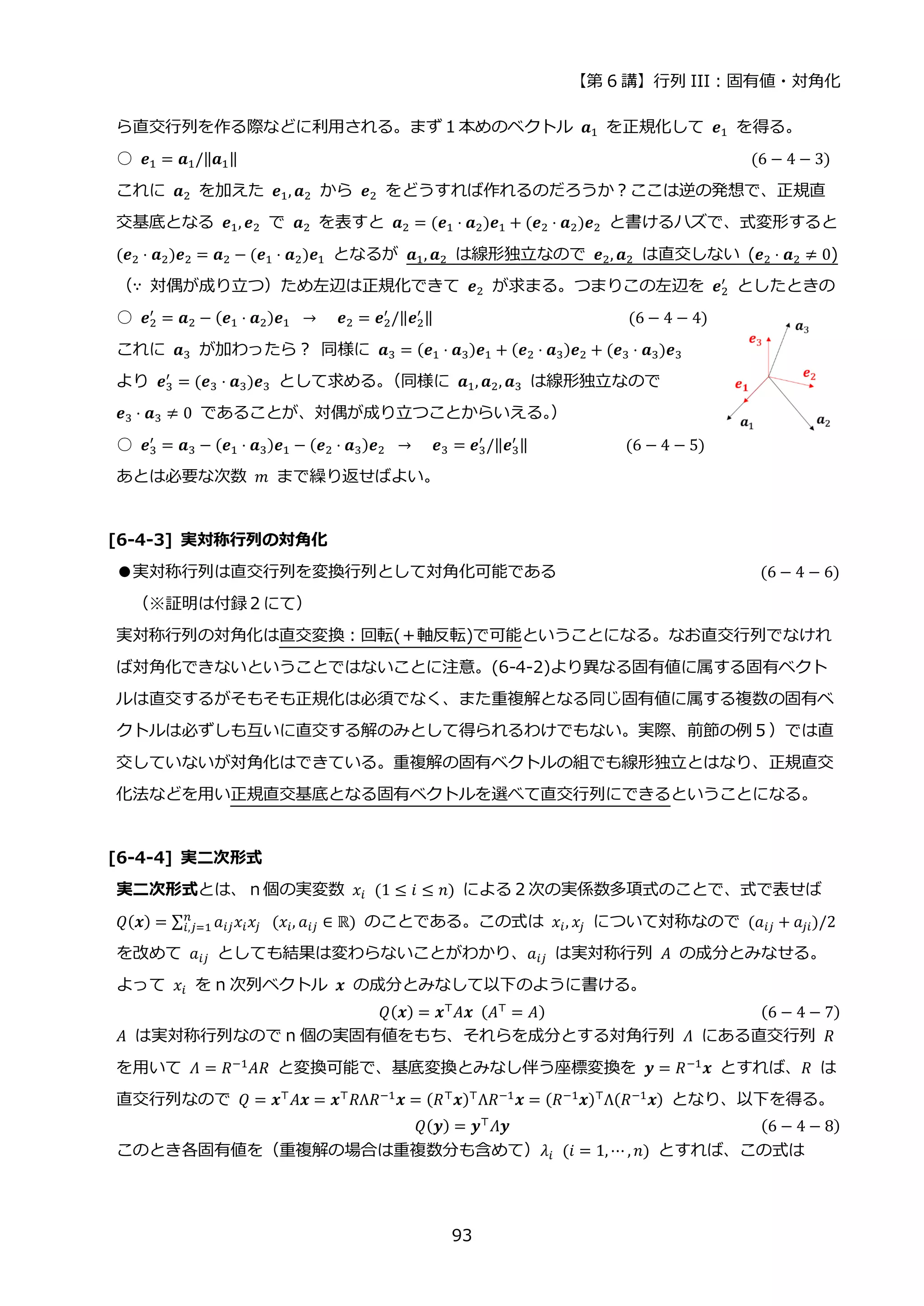 【第 6 講】行列 III：固有値・対角化
93
ら直交行列を作る際などに利用される。まず１本めのベクトル 𝒂1 を正規化して 𝒆1 を得る。
○ 𝒆1 = 𝒂1/‖𝒂1‖ (6 − 4 − 3)
これに 𝒂2 を加えた 𝒆1, 𝒂2 から 𝒆2 をどうすれば作れるのだろうか？ここは逆の発想で、正規直
交基底となる 𝒆1, 𝒆2 で 𝒂2 を表すと 𝒂2 = (𝒆1 ⋅ 𝒂2)𝒆1 + (𝒆2 ⋅ 𝒂2)𝒆2 と書けるハズで、式変形すると
(𝒆2 ⋅ 𝒂2)𝒆2 = 𝒂2 − (𝒆1 ⋅ 𝒂2)𝒆1 となるが 𝒂1, 𝒂2 は線形独立なので 𝒆2, 𝒂2 は直交しない (𝒆2 ⋅ 𝒂2 ≠ 0)
（∵ 対偶が成り立つ）ため左辺は正規化できて 𝒆2 が求まる。つまりこの左辺を 𝒆2
′
としたときの
○ 𝒆2
′
= 𝒂2 − (𝒆1 ⋅ 𝒂2)𝒆1 ⁡ →⁡ ⁡ 𝒆2 = 𝒆2
′
/‖𝒆2
′ ‖ (6 − 4 − 4)
これに 𝒂3 が加わったら？ 同様に 𝒂3 = (𝒆1 ⋅ 𝒂3)𝒆1 + (𝒆2 ⋅ 𝒂3)𝒆2 + (𝒆3 ⋅ 𝒂3)𝒆3
より 𝒆3
′
= (𝒆3 ⋅ 𝒂3)𝒆3 として求める。
（同様に 𝒂1, 𝒂2, 𝒂3 は線形独立なので
𝒆3 ⋅ 𝒂3 ≠ 0 であることが、対偶が成り立つことからいえる。
）
○ 𝒆3
′
= 𝒂3 − (𝒆1 ⋅ 𝒂3)𝒆1 − (𝒆2 ⋅ 𝒂3)𝒆2 ⁡ →⁡ ⁡ 𝒆3 = 𝒆3
′
/‖𝒆3
′ ‖ (6 − 4 − 5)
あとは必要な次数 𝑚 まで繰り返せばよい。
[6-4-3] 実対称行列の対角化
●実対称行列は直交行列を変換行列として対角化可能である (6 − 4 − 6)
（※証明は付録２にて）
実対称行列の対角化は直交変換：回転(＋軸反転)で可能ということになる。なお直交行列でなけれ
ば対角化できないということではないことに注意。(6-4-2)より異なる固有値に属する固有ベクト
ルは直交するがそもそも正規化は必須でなく、また重複解となる同じ固有値に属する複数の固有ベ
クトルは必ずしも互いに直交する解のみとして得られるわけでもない。実際、前節の例５）では直
交していないが対角化はできている。重複解の固有ベクトルの組でも線形独立とはなり、正規直交
化法などを用い正規直交基底となる固有ベクトルを選べて直交行列にできるということになる。
[6-4-4] 実二次形式
実二次形式とは、ｎ個の実変数 𝑥𝑖⁡ (1 ≤ 𝑖 ≤ 𝑛) による２次の実係数多項式のことで、式で表せば
𝑄(𝒙) = ∑ 𝑎𝑖𝑗𝑥𝑖𝑥𝑗
𝑛
𝑖,𝑗=1 ⁡ (𝑥𝑖, 𝑎𝑖𝑗 ∈ ℝ) のことである。この式は 𝑥𝑖, 𝑥𝑗 について対称なので (𝑎𝑖𝑗 + 𝑎𝑗𝑖)/2
を改めて 𝑎𝑖𝑗 としても結果は変わらないことがわかり、𝑎𝑖𝑗 は実対称行列 𝐴 の成分とみなせる。
よって 𝑥𝑖 を n 次列ベクトル 𝒙 の成分とみなして以下のように書ける。
𝑄(𝒙) = 𝒙⊤
𝐴𝒙⁡ (𝐴⊤
= 𝐴) (6 − 4 − 7)
𝐴 は実対称行列なので n 個の実固有値をもち、それらを成分とする対角行列 𝛬 にある直交行列 𝑅
を用いて 𝛬 = 𝑅−1
𝐴𝑅 と変換可能で、基底変換とみなし伴う座標変換を 𝒚 = 𝑅−1
𝒙 とすれば、𝑅 は
直交行列なので 𝑄 = 𝒙⊤
𝐴𝒙 = 𝒙⊤
𝑅Λ𝑅−1
𝒙 = (𝑅⊤
𝒙)⊤
Λ𝑅−1
𝒙 = (𝑅−1
𝒙)⊤
Λ(𝑅−1
𝒙) となり、以下を得る。
𝑄(𝒚) = 𝒚⊤
𝛬𝒚 (6 − 4 − 8)
このとき各固有値を（重複解の場合は重複数分も含めて）𝜆𝑖⁡ (𝑖 = 1, ⋯ , 𝑛) とすれば、この式は
 