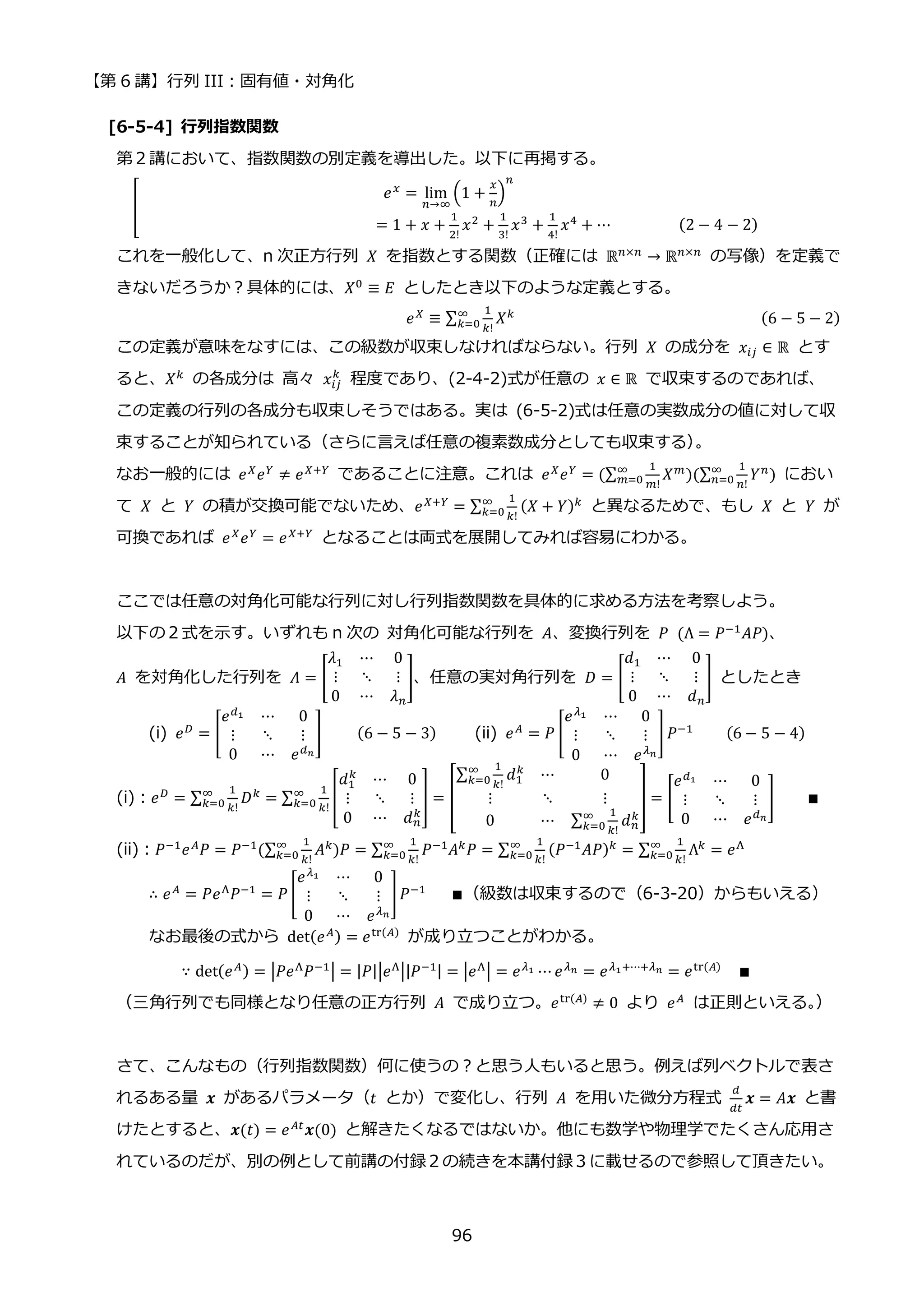 【第 6 講】行列 III：固有値・対角化
96
[6-5-4] 行列指数関数
第２講において、指数関数の別定義を導出した。以下に再掲する。
[
𝑒𝑥 = lim
𝑛→∞
(1 +
𝑥
𝑛
)
𝑛
⁡ ⁡ ⁡ ⁡ ⁡ ⁡ ⁡ ⁡ ⁡ ⁡ ⁡ ⁡ ⁡ ⁡ ⁡ ⁡ ⁡ ⁡ ⁡ ⁡ ⁡ ⁡ ⁡ ⁡ ⁡ ⁡ ⁡ ⁡ ⁡ = 1 + 𝑥 +
1
2!
𝑥2
+
1
3!
𝑥3
+
1
4!
𝑥4
+ ⋯⁡ ⁡ ⁡ ⁡ ⁡ ⁡ ⁡ ⁡ (2 − 4 − 2)
これを一般化して、n 次正方行列 𝑋 を指数とする関数（正確には ℝ𝑛×𝑛 → ℝ𝑛×𝑛⁡ の写像）を定義で
きないだろうか？具体的には、𝑋0 ≡ 𝐸 としたとき以下のような定義とする。
𝑒𝑋
≡ ∑
1
𝑘!
𝑋𝑘
∞
𝑘=0 (6 − 5 − 2)
この定義が意味をなすには、この級数が収束しなければならない。行列 𝑋 の成分を 𝑥𝑖𝑗 ∈ ℝ とす
ると、𝑋𝑘 の各成分は 高々 𝑥𝑖𝑗
𝑘
程度であり、(2-4-2)式が任意の 𝑥 ∈ ℝ で収束するのであれば、
この定義の行列の各成分も収束しそうではある。実は (6-5-2)式は任意の実数成分の値に対して収
束することが知られている（さらに言えば任意の複素数成分としても収束する）
。
なお一般的には 𝑒𝑋
𝑒𝑌
≠ 𝑒𝑋+𝑌
であることに注意。これは 𝑒𝑋
𝑒𝑌
= (∑
1
𝑚!
𝑋𝑚
∞
𝑚=0 )(∑
1
𝑛!
𝑌𝑛
∞
𝑛=0 ) におい
て 𝑋 と 𝑌 の積が交換可能でないため、𝑒𝑋+𝑌 = ∑
1
𝑘!
(𝑋 + 𝑌)𝑘
∞
𝑘=0 と異なるためで、もし 𝑋 と 𝑌 が
可換であれば 𝑒𝑋𝑒𝑌 = 𝑒𝑋+𝑌 となることは両式を展開してみれば容易にわかる。
ここでは任意の対角化可能な行列に対し行列指数関数を具体的に求める方法を考察しよう。
以下の２式を示す。いずれも n 次の 対角化可能な行列を 𝐴、変換行列を 𝑃⁡ (Λ = 𝑃−1
𝐴𝑃)、
𝐴 を対角化した行列を 𝛬 = [
𝜆1 ⋯ 0
⋮ ⋱ ⋮
0 ⋯ 𝜆𝑛
]、任意の実対角行列を 𝐷 = [
𝑑1 ⋯ 0
⋮ ⋱ ⋮
0 ⋯ 𝑑𝑛
] としたとき
(i) 𝑒𝐷
= [
𝑒𝑑1 ⋯ 0
⋮ ⋱ ⋮
0 ⋯ 𝑒𝑑𝑛
]⁡ ⁡ ⁡ ⁡ (6 − 5 − 3) (ii) 𝑒𝐴
= 𝑃 [
𝑒𝜆1 ⋯ 0
⋮ ⋱ ⋮
0 ⋯ 𝑒𝜆𝑛
] 𝑃−1
⁡ ⁡ ⁡ ⁡ (6 − 5 − 4)
(i)：𝑒𝐷
= ∑
1
𝑘!
𝐷𝑘
∞
𝑘=0 = ∑
1
𝑘!
[
𝑑1
𝑘
⋯ 0
⋮ ⋱ ⋮
0 ⋯ 𝑑𝑛
𝑘
]
∞
𝑘=0 = [
∑
1
𝑘!
𝑑1
𝑘
∞
𝑘=0 ⋯ 0
⋮ ⋱ ⋮
0 ⋯ ∑
1
𝑘!
𝑑𝑛
𝑘
∞
𝑘=0
] = [
𝑒𝑑1 ⋯ 0
⋮ ⋱ ⋮
0 ⋯ 𝑒𝑑𝑛
] ∎
(ii)：𝑃−1𝑒𝐴𝑃 = 𝑃−1(∑
1
𝑘!
𝐴𝑘
∞
𝑘=0 )𝑃 = ∑
1
𝑘!
𝑃−1𝐴𝑘𝑃
∞
𝑘=0 = ∑
1
𝑘!
(𝑃−1𝐴𝑃)𝑘
∞
𝑘=0 = ∑
1
𝑘!
Λ𝑘
∞
𝑘=0 = 𝑒Λ
∴ 𝑒𝐴
= 𝑃𝑒Λ
𝑃−1
= 𝑃 [
𝑒𝜆1 ⋯ 0
⋮ ⋱ ⋮
0 ⋯ 𝑒𝜆𝑛
]𝑃−1
⁡ ⁡ ⁡ ∎（級数は収束するので（6-3-20）からもいえる）
なお最後の式から det(𝑒𝐴) = 𝑒tr(𝐴)
が成り立つことがわかる。
∵ det(𝑒𝐴) = |𝑃𝑒Λ𝑃−1| = |𝑃||𝑒Λ||𝑃−1| = |𝑒Λ| = 𝑒𝜆1 ⋯ 𝑒𝜆𝑛 = 𝑒𝜆1+⋯+𝜆𝑛 = 𝑒tr(𝐴) ∎
（三角行列でも同様となり任意の正方行列 𝐴 で成り立つ。𝑒tr(𝐴)
≠ 0 より 𝑒𝐴
は正則といえる。
）
さて、こんなもの（行列指数関数）何に使うの？と思う人もいると思う。例えば列ベクトルで表さ
れるある量 𝒙 があるパラメータ（𝑡 とか）で変化し、行列 𝐴 を用いた微分方程式
𝑑
𝑑𝑡
𝒙 = 𝐴𝒙 と書
けたとすると、𝒙(𝑡) = 𝑒𝐴𝑡𝒙(0) と解きたくなるではないか。他にも数学や物理学でたくさん応用さ
れているのだが、別の例として前講の付録２の続きを本講付録３に載せるので参照して頂きたい。
 