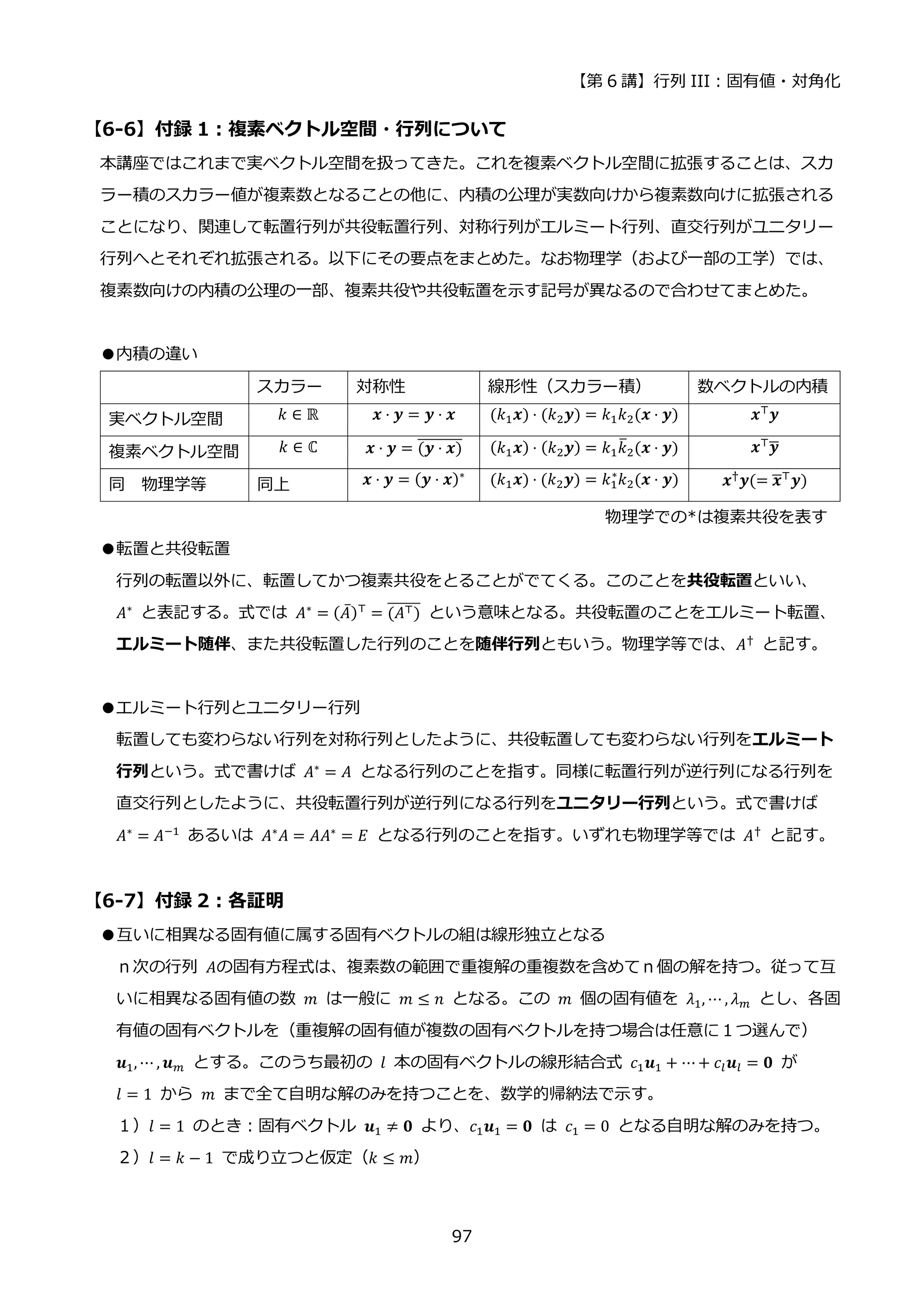 【第 6 講】行列 III：固有値・対角化
97
【6-6】付録 1：複素ベクトル空間・行列について
本講座ではこれまで実ベクトル空間を扱ってきた。これを複素ベクトル空間に拡張することは、スカ
ラー積のスカラー値が複素数となることの他に、内積の公理が実数向けから複素数向けに拡張される
ことになり、関連して転置行列が共役転置行列、対称行列がエルミート行列、直交行列がユニタリー
行列へとそれぞれ拡張される。以下にその要点をまとめた。なお物理学（および一部の工学）では、
複素数向けの内積の公理の一部、複素共役や共役転置を示す記号が異なるので合わせてまとめた。
●内積の違い
スカラー 対称性 線形性（スカラー積） 数ベクトルの内積
実ベクトル空間 𝑘 ∈ ℝ 𝒙 ⋅ 𝒚 = 𝒚 ⋅ 𝒙 (𝑘1𝒙) ⋅ (𝑘2𝒚) = 𝑘1𝑘2(𝒙 ⋅ 𝒚) 𝒙⊤𝒚
複素ベクトル空間 𝑘 ∈ ℂ 𝒙 ⋅ 𝒚 = (𝒚 ⋅ 𝒙)
̅̅̅̅̅̅̅̅ (𝑘1𝒙) ⋅ (𝑘2𝒚) = 𝑘1𝑘
̅2(𝒙 ⋅ 𝒚) 𝒙⊤𝒚
̅
同 物理学等 同上 𝒙 ⋅ 𝒚 = (𝒚 ⋅ 𝒙)∗
(𝑘1𝒙) ⋅ (𝑘2𝒚) = 𝑘1
∗
𝑘2(𝒙 ⋅ 𝒚) 𝒙†𝒚(= 𝒙
̅⊤𝒚)
物理学での*は複素共役を表す
●転置と共役転置
行列の転置以外に、転置してかつ複素共役をとることがでてくる。このことを共役転置といい、
𝐴∗
と表記する。式では 𝐴∗
= (𝐴̅)⊤
= (𝐴⊤)
̅̅̅̅̅̅ という意味となる。共役転置のことをエルミート転置、
エルミート随伴、また共役転置した行列のことを随伴行列ともいう。物理学等では、𝐴†
と記す。
●エルミート行列とユニタリー行列
転置しても変わらない行列を対称行列としたように、共役転置しても変わらない行列をエルミート
行列という。式で書けば 𝐴∗
= 𝐴 となる行列のことを指す。同様に転置行列が逆行列になる行列を
直交行列としたように、共役転置行列が逆行列になる行列をユニタリー行列という。式で書けば
𝐴∗
= 𝐴−1
あるいは 𝐴∗
𝐴 = 𝐴𝐴∗
= 𝐸 となる行列のことを指す。いずれも物理学等では 𝐴†
と記す。
【6-7】付録 2：各証明
●互いに相異なる固有値に属する固有ベクトルの組は線形独立となる
ｎ次の行列 𝐴の固有方程式は、複素数の範囲で重複解の重複数を含めてｎ個の解を持つ。従って互
いに相異なる固有値の数 𝑚 は一般に 𝑚 ≤ 𝑛 となる。この 𝑚 個の固有値を 𝜆1, ⋯ , 𝜆𝑚 とし、各固
有値の固有ベクトルを（重複解の固有値が複数の固有ベクトルを持つ場合は任意に１つ選んで）
𝒖1, ⋯ , 𝒖𝑚 とする。このうち最初の 𝑙 本の固有ベクトルの線形結合式 𝑐1𝒖1 + ⋯+ 𝑐𝑙𝒖𝑙 = 𝟎 が
𝑙 = 1 から 𝑚 まで全て自明な解のみを持つことを、数学的帰納法で示す。
１）𝑙 = 1 のとき：固有ベクトル 𝒖1 ≠ 𝟎 より、𝑐1𝒖1 = 𝟎 は 𝑐1 = 0 となる自明な解のみを持つ。
２）𝑙 = 𝑘 − 1 で成り立つと仮定（𝑘 ≤ 𝑚）
 