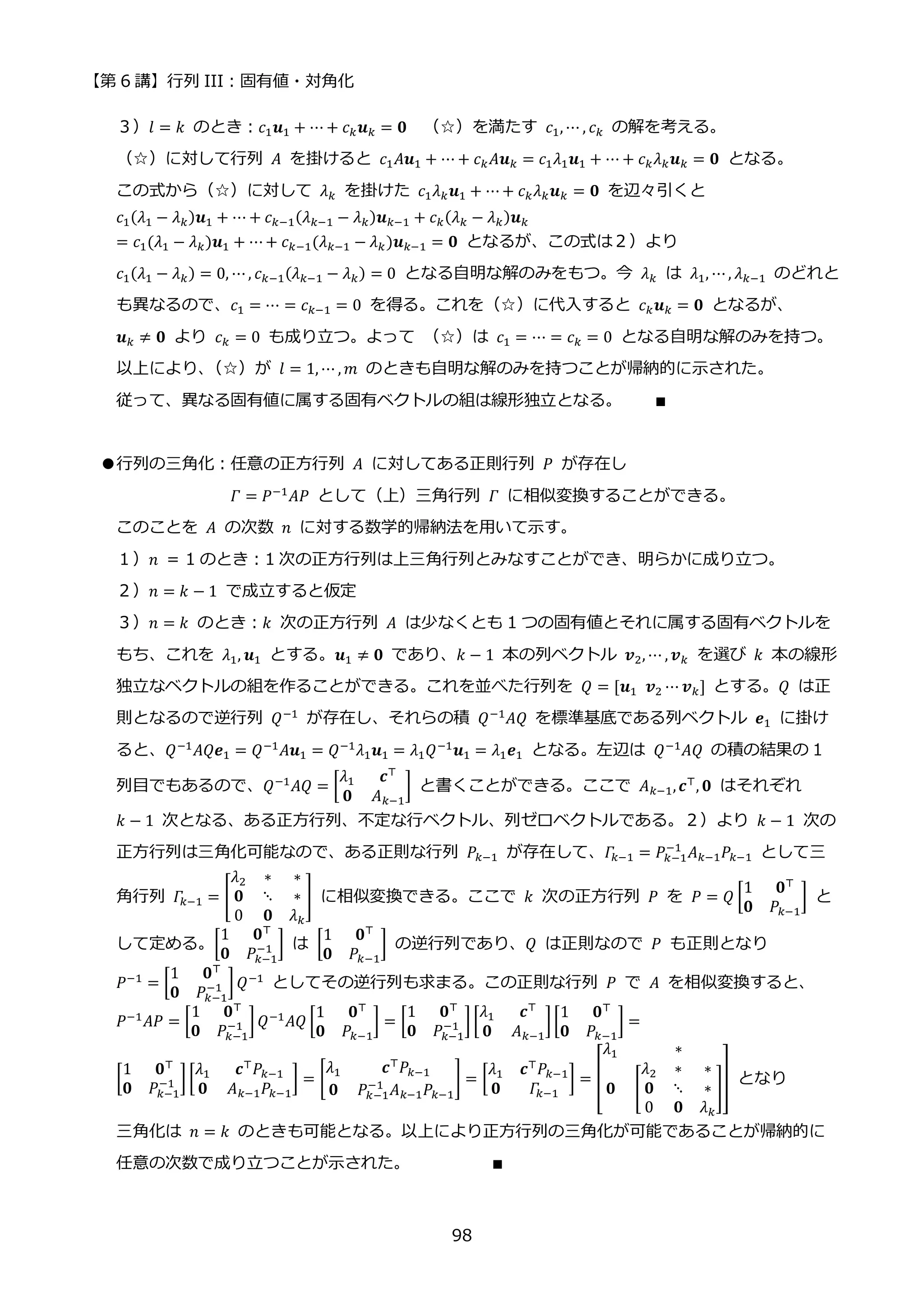 【第 6 講】行列 III：固有値・対角化
98
３）𝑙 = 𝑘 のとき：𝑐1𝒖1 + ⋯ + 𝑐𝑘𝒖𝑘 = 𝟎 （☆）を満たす 𝑐1, ⋯ , 𝑐𝑘 の解を考える。
（☆）に対して行列 𝐴 を掛けると 𝑐1𝐴𝒖1 + ⋯ + 𝑐𝑘𝐴𝒖𝑘 = 𝑐1𝜆1𝒖1 + ⋯ + 𝑐𝑘𝜆𝑘𝒖𝑘 = 𝟎 となる。
この式から（☆）に対して 𝜆𝑘 を掛けた 𝑐1𝜆𝑘𝒖1 + ⋯+ 𝑐𝑘𝜆𝑘𝒖𝑘 = 𝟎 を辺々引くと
𝑐1(𝜆1 − 𝜆𝑘)𝒖1 + ⋯ + 𝑐𝑘−1(𝜆𝑘−1 − 𝜆𝑘)𝒖𝑘−1 + 𝑐𝑘(𝜆𝑘 − 𝜆𝑘)𝒖𝑘
= 𝑐1(𝜆1 − 𝜆𝑘)𝒖1 + ⋯+ 𝑐𝑘−1(𝜆𝑘−1 − 𝜆𝑘)𝒖𝑘−1 = 𝟎 となるが、この式は２）より
𝑐1(𝜆1 − 𝜆𝑘) = 0, ⋯, 𝑐𝑘−1(𝜆𝑘−1 − 𝜆𝑘) = 0 となる自明な解のみをもつ。今 𝜆𝑘 は 𝜆1, ⋯, 𝜆𝑘−1 のどれと
も異なるので、𝑐1 = ⋯ = 𝑐𝑘−1 = 0 を得る。これを（☆）に代入すると 𝑐𝑘𝒖𝑘 = 𝟎 となるが、
𝒖𝑘 ≠ 𝟎 より 𝑐𝑘 = 0 も成り立つ。よって （☆）は 𝑐1 = ⋯ = 𝑐𝑘 = 0 となる自明な解のみを持つ。
以上により、
（☆）が 𝑙 = 1, ⋯ , 𝑚 のときも自明な解のみを持つことが帰納的に示された。
従って、異なる固有値に属する固有ベクトルの組は線形独立となる。 ∎
●行列の三角化：任意の正方行列 𝐴 に対してある正則行列 𝑃 が存在し
𝛤 = 𝑃−1
𝐴𝑃 として（上）三角行列 𝛤 に相似変換することができる。
このことを 𝐴 の次数 𝑛 に対する数学的帰納法を用いて示す。
１）𝑛 = 1 のとき：1 次の正方行列は上三角行列とみなすことができ、明らかに成り立つ。
２）𝑛 = 𝑘 − 1 で成立すると仮定
３）𝑛 = 𝑘 のとき：𝑘 次の正方行列 𝐴 は少なくとも 1 つの固有値とそれに属する固有ベクトルを
もち、これを 𝜆1, 𝒖1 とする。𝒖1 ≠ 𝟎 であり、𝑘 − 1 本の列ベクトル 𝒗2, ⋯ , 𝒗𝑘 を選び 𝑘 本の線形
独立なベクトルの組を作ることができる。これを並べた行列を 𝑄 = [𝒖1⁡ 𝒗2 ⋯ 𝒗𝑘] とする。𝑄 は正
則となるので逆行列 𝑄−1
が存在し、それらの積 𝑄−1
𝐴𝑄 を標準基底である列ベクトル 𝒆1 に掛け
ると、𝑄−1
𝐴𝑄𝒆1 = 𝑄−1
𝐴𝒖1 = 𝑄−1
𝜆1𝒖1 = 𝜆1𝑄−1
𝒖1 = 𝜆1𝒆1 となる。左辺は 𝑄−1
𝐴𝑄 の積の結果の 1
列目でもあるので、𝑄−1
𝐴𝑄 = [
𝜆1 𝒄⊤
𝟎 𝐴𝑘−1
] と書くことができる。ここで 𝐴𝑘−1,𝒄⊤
, 𝟎 はそれぞれ
𝑘 − 1 次となる、ある正方行列、不定な行ベクトル、列ゼロベクトルである。２）より 𝑘 − 1 次の
正方行列は三角化可能なので、ある正則な行列 𝑃𝑘−1 が存在して、𝛤
𝑘−1 = 𝑃𝑘−1
−1
𝐴𝑘−1𝑃𝑘−1 として三
角行列 𝛤
𝑘−1 = [
𝜆2 ∗ ∗
𝟎 ⋱ ∗
0 𝟎 𝜆𝑘
] に相似変換できる。ここで 𝑘 次の正方行列 𝑃 を 𝑃 = 𝑄 [
1 𝟎⊤
𝟎 𝑃𝑘−1
] と
して定める。[
1 𝟎⊤
𝟎 𝑃𝑘−1
−1 ] は [
1 𝟎⊤
𝟎 𝑃𝑘−1
] の逆行列であり、𝑄 は正則なので 𝑃 も正則となり
𝑃−1
= [
1 𝟎⊤
𝟎 𝑃𝑘−1
−1 ]𝑄−1
としてその逆行列も求まる。この正則な行列 𝑃 で 𝐴 を相似変換すると、
𝑃−1𝐴𝑃 = [
1 𝟎⊤
𝟎 𝑃𝑘−1
−1 ]𝑄−1𝐴𝑄 [
1 𝟎⊤
𝟎 𝑃𝑘−1
] = [
1 𝟎⊤
𝟎 𝑃𝑘−1
−1 ][
𝜆1 𝒄⊤
𝟎 𝐴𝑘−1
][
1 𝟎⊤
𝟎 𝑃𝑘−1
] =
[
1 𝟎⊤
𝟎 𝑃𝑘−1
−1 ] [
𝜆1 𝒄⊤𝑃𝑘−1
𝟎 𝐴𝑘−1𝑃𝑘−1
] = [
𝜆1 𝒄⊤𝑃𝑘−1
𝟎 𝑃𝑘−1
−1
𝐴𝑘−1𝑃𝑘−1
] = [
𝜆1 𝒄⊤𝑃𝑘−1
𝟎 𝛤
𝑘−1
] = [
𝜆1 ∗
𝟎 [
𝜆2 ∗ ∗
𝟎 ⋱ ∗
0 𝟎 𝜆𝑘
]
] となり
三角化は 𝑛 = 𝑘 のときも可能となる。以上により正方行列の三角化が可能であることが帰納的に
任意の次数で成り立つことが示された。 ∎
 