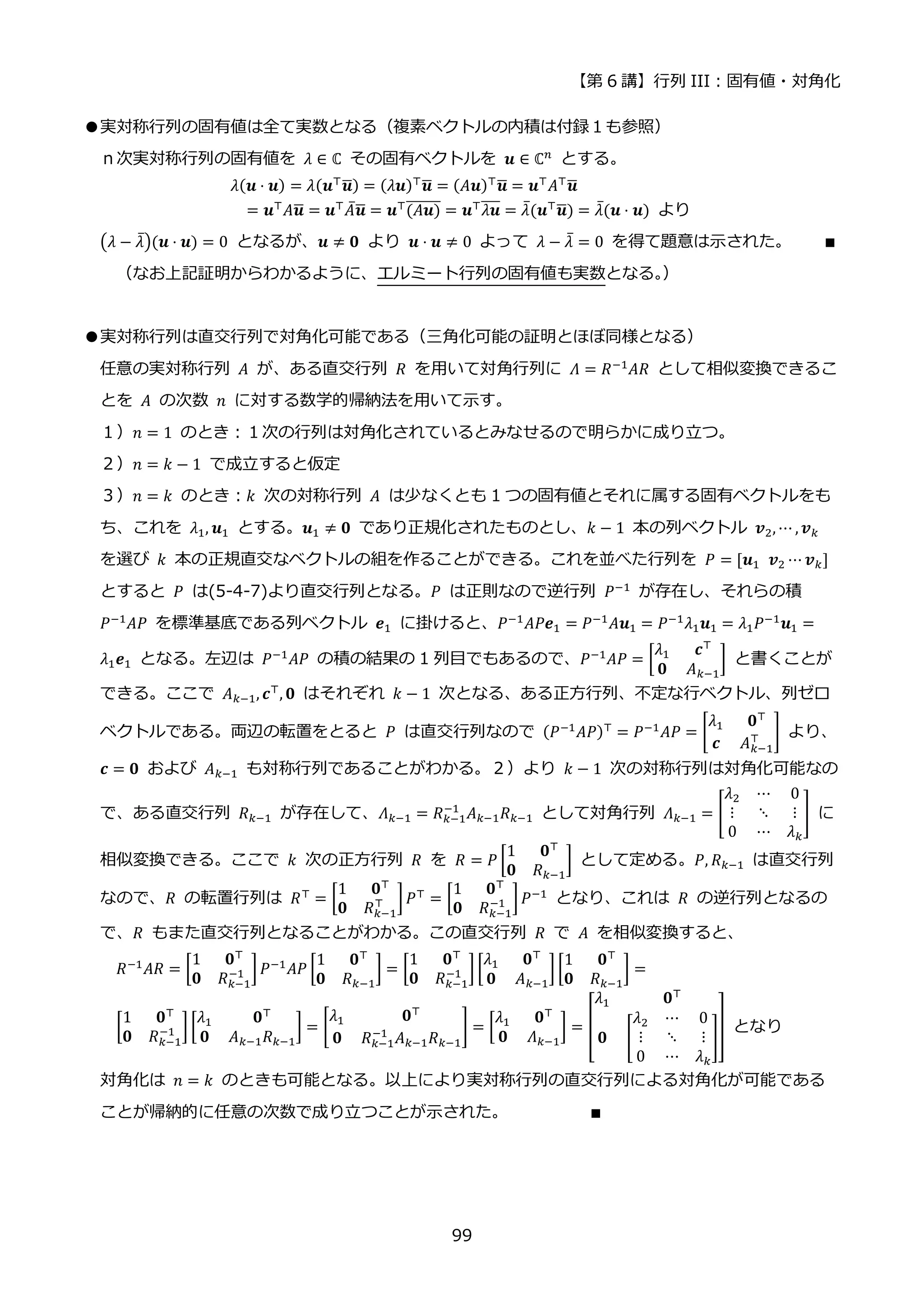 【第 6 講】行列 III：固有値・対角化
99
●実対称行列の固有値は全て実数となる（複素ベクトルの内積は付録１も参照）
ｎ次実対称行列の固有値を 𝜆 ∈ ℂ⁡ その固有ベクトルを 𝒖 ∈ ℂ𝑛
とする。
𝜆(𝒖 ⋅ 𝒖) = 𝜆(𝒖⊤𝒖
̅) = (𝜆𝒖)⊤𝒖
̅ = (𝐴𝒖)⊤𝒖
̅ = 𝒖⊤𝐴⊤𝒖
̅
= 𝒖⊤
𝐴𝒖
̅ = 𝒖⊤
𝐴̅𝒖
̅ = 𝒖⊤
(𝐴𝒖)
̅̅̅̅̅̅̅ = 𝒖⊤
𝜆𝒖
̅̅̅
̅ = 𝜆̅(𝒖⊤
𝒖
̅) = 𝜆̅(𝒖 ⋅ 𝒖) より
(𝜆 − 𝜆̅)(𝒖 ⋅ 𝒖) = 0 となるが、𝒖 ≠ 𝟎 より 𝒖 ⋅ 𝒖 ≠ 0 よって 𝜆 − 𝜆̅ = 0 を得て題意は示された。 ∎
（なお上記証明からわかるように、エルミート行列の固有値も実数となる。
）
●実対称行列は直交行列で対角化可能である（三角化可能の証明とほぼ同様となる）
任意の実対称行列 𝐴 が、ある直交行列 𝑅 を用いて対角行列に 𝛬 = 𝑅−1𝐴𝑅 として相似変換できるこ
とを 𝐴 の次数 𝑛 に対する数学的帰納法を用いて示す。
１）𝑛 = 1 のとき：１次の行列は対角化されているとみなせるので明らかに成り立つ。
２）𝑛 = 𝑘 − 1 で成立すると仮定
３）𝑛 = 𝑘 のとき：𝑘 次の対称行列 𝐴 は少なくとも 1 つの固有値とそれに属する固有ベクトルをも
ち、これを 𝜆1, 𝒖1 とする。𝒖1 ≠ 𝟎 であり正規化されたものとし、𝑘 − 1 本の列ベクトル 𝒗2, ⋯ , 𝒗𝑘
を選び 𝑘 本の正規直交なベクトルの組を作ることができる。これを並べた行列を 𝑃 = [𝒖1⁡ 𝒗2 ⋯ 𝒗𝑘]
とすると 𝑃 は(5-4-7)より直交行列となる。𝑃 は正則なので逆行列 𝑃−1 が存在し、それらの積
𝑃−1
𝐴𝑃 を標準基底である列ベクトル 𝒆1 に掛けると、𝑃−1
𝐴𝑃𝒆1 = 𝑃−1
𝐴𝒖1 = 𝑃−1
𝜆1𝒖1 = 𝜆1𝑃−1
𝒖1 =
𝜆1𝒆1 となる。左辺は 𝑃−1
𝐴𝑃 の積の結果の 1 列目でもあるので、𝑃−1
𝐴𝑃 = [
𝜆1 𝒄⊤
𝟎 𝐴𝑘−1
] と書くことが
できる。ここで 𝐴𝑘−1, 𝒄⊤
, 𝟎 はそれぞれ 𝑘 − 1 次となる、ある正方行列、不定な行ベクトル、列ゼロ
ベクトルである。両辺の転置をとると 𝑃 は直交行列なので (𝑃−1
𝐴𝑃)⊤
= 𝑃−1
𝐴𝑃 = [
𝜆1 𝟎⊤
𝒄 𝐴𝑘−1
⊤ ] より、
𝒄 = 𝟎 および 𝐴𝑘−1 も対称行列であることがわかる。２）より 𝑘 − 1 次の対称行列は対角化可能なの
で、ある直交行列 𝑅𝑘−1 が存在して、𝛬𝑘−1 = 𝑅𝑘−1
−1
𝐴𝑘−1𝑅𝑘−1 として対角行列 𝛬𝑘−1 = [
𝜆2 ⋯ 0
⋮ ⋱ ⋮
0 ⋯ 𝜆𝑘
] に
相似変換できる。ここで 𝑘 次の正方行列 𝑅 を 𝑅 = 𝑃 [
1 𝟎⊤
𝟎 𝑅𝑘−1
] として定める。𝑃, 𝑅𝑘−1 は直交行列
なので、𝑅 の転置行列は 𝑅⊤ = [
1 𝟎⊤
𝟎 𝑅𝑘−1
⊤ ]𝑃⊤ = [
1 𝟎⊤
𝟎 𝑅𝑘−1
−1 ]𝑃−1 となり、これは 𝑅 の逆行列となるの
で、𝑅 もまた直交行列となることがわかる。この直交行列 𝑅 で 𝐴 を相似変換すると、
𝑅−1
𝐴𝑅 = [
1 𝟎⊤
𝟎 𝑅𝑘−1
−1 ]𝑃−1
𝐴𝑃 [
1 𝟎⊤
𝟎 𝑅𝑘−1
] = [
1 𝟎⊤
𝟎 𝑅𝑘−1
−1 ][
𝜆1 𝟎⊤
𝟎 𝐴𝑘−1
] [
1 𝟎⊤
𝟎 𝑅𝑘−1
] =
[
1 𝟎⊤
𝟎 𝑅𝑘−1
−1 ] [
𝜆1 𝟎⊤
𝟎 𝐴𝑘−1𝑅𝑘−1
] = [
𝜆1 𝟎⊤
𝟎 𝑅𝑘−1
−1
𝐴𝑘−1𝑅𝑘−1
] = [
𝜆1 𝟎⊤
𝟎 𝛬𝑘−1
] = [
𝜆1 𝟎⊤
𝟎 [
𝜆2 ⋯ 0
⋮ ⋱ ⋮
0 ⋯ 𝜆𝑘
]
] となり
対角化は 𝑛 = 𝑘 のときも可能となる。以上により実対称行列の直交行列による対角化が可能である
ことが帰納的に任意の次数で成り立つことが示された。 ∎
 