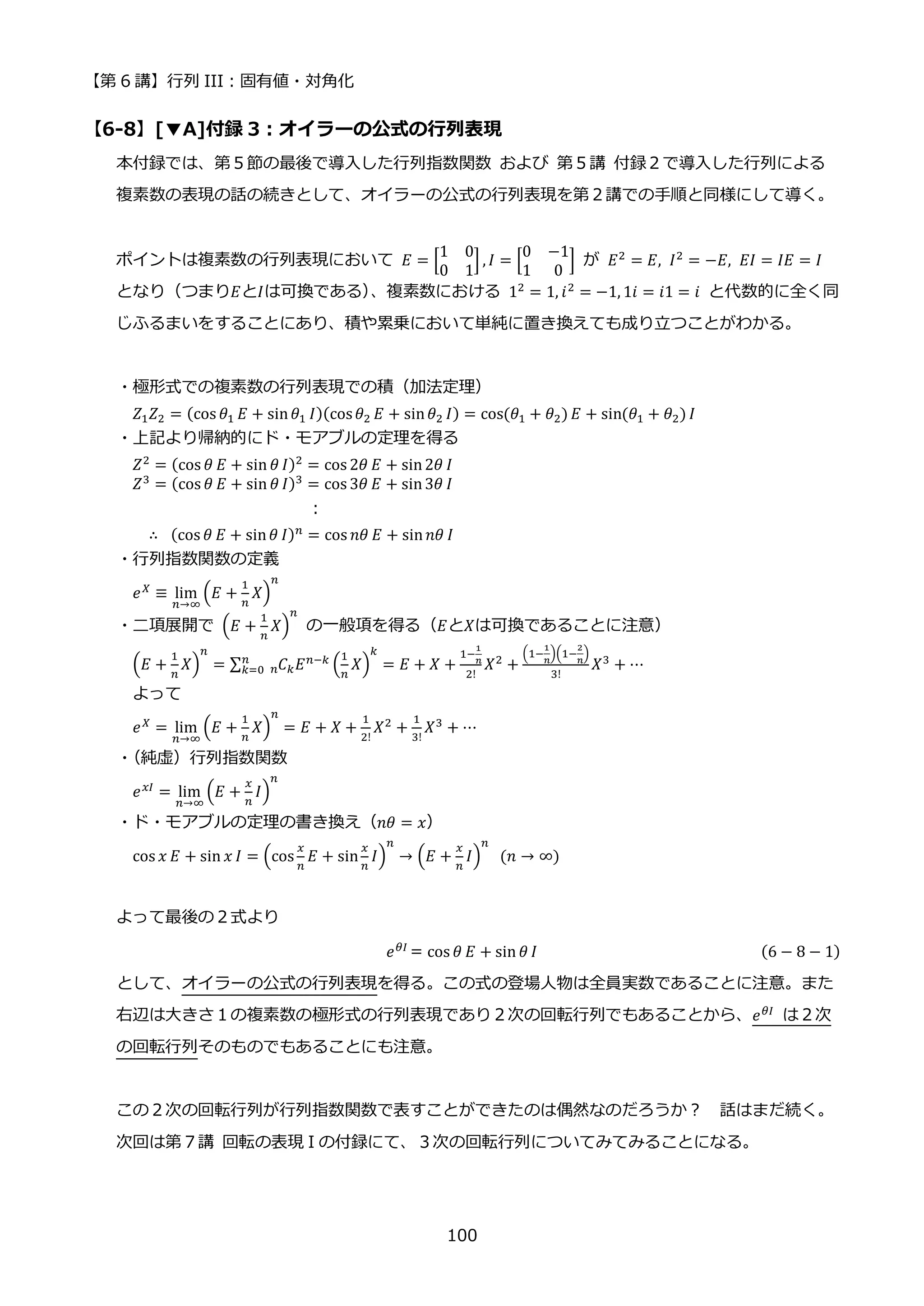【第 6 講】行列 III：固有値・対角化
100
【6-8】[▼A]付録 3：オイラーの公式の行列表現
本付録では、第５節の最後で導入した行列指数関数 および 第５講 付録２で導入した行列による
複素数の表現の話の続きとして、オイラーの公式の行列表現を第２講での手順と同様にして導く。
ポイントは複素数の行列表現において 𝐸 = [
1 0
0 1
] , 𝐼 = [
0 −1
1 0
] が 𝐸2
= 𝐸, 𝐼2
= −𝐸, 𝐸𝐼 = 𝐼𝐸 = 𝐼
となり（つまり𝐸と𝐼は可換である）
、複素数における 12
= 1, 𝑖2
= −1, 1𝑖 = 𝑖1 = 𝑖 と代数的に全く同
じふるまいをすることにあり、積や累乗において単純に置き換えても成り立つことがわかる。
・極形式での複素数の行列表現での積（加法定理）
𝑍1𝑍2 = (cos 𝜃1 𝐸 + sin𝜃1 𝐼)(cos𝜃2 𝐸 + sin𝜃2 𝐼) = cos(𝜃1 + 𝜃2) 𝐸 + sin(𝜃1 + 𝜃2) 𝐼
・上記より帰納的にド・モアブルの定理を得る
𝑍2
= (cos 𝜃 𝐸 + sin 𝜃 𝐼)2
= cos 2𝜃 𝐸 + sin2𝜃 𝐼
𝑍3 = (cos 𝜃 𝐸 + sin 𝜃 𝐼)3 = cos 3𝜃 𝐸 + sin3𝜃 𝐼
:
∴⁡ (cos 𝜃 𝐸 + sin𝜃 𝐼)𝑛 = cos 𝑛𝜃 𝐸 + sin𝑛𝜃 𝐼
・行列指数関数の定義
𝑒𝑋
≡ lim
𝑛→∞
(𝐸 +
1
𝑛
𝑋)
𝑛
・二項展開で (𝐸 +
1
𝑛
𝑋)
𝑛
の一般項を得る（𝐸と𝑋は可換であることに注意）
(𝐸 +
1
𝑛
𝑋)
𝑛
= ∑ 𝐶𝑘
𝑛 𝐸𝑛−𝑘
(
1
𝑛
𝑋)
𝑘
𝑛
𝑘=0 = 𝐸 + 𝑋 +
1−
1
𝑛
2!
𝑋2
+
(1−
1
𝑛
)(1−
2
𝑛
)
3!
𝑋3
+ ⋯
よって
𝑒𝑋
= lim
𝑛→∞
(𝐸 +
1
𝑛
𝑋)
𝑛
= 𝐸 + 𝑋 +
1
2!
𝑋2
+
1
3!
𝑋3
+ ⋯
・
（純虚）行列指数関数
𝑒𝑥𝐼
= lim
𝑛→∞
(𝐸 +
𝑥
𝑛
𝐼)
𝑛
・ド・モアブルの定理の書き換え（𝑛𝜃 = 𝑥）
cos 𝑥 𝐸 + sin 𝑥 𝐼 = (cos
𝑥
𝑛
𝐸 + sin
𝑥
𝑛
𝐼)
𝑛
→ (𝐸 +
𝑥
𝑛
𝐼)
𝑛
⁡ (𝑛 → ∞)
よって最後の２式より
𝑒𝜃𝐼
＝cos 𝜃 𝐸 + sin 𝜃 𝐼 (6 − 8 − 1)
として、オイラーの公式の行列表現を得る。この式の登場人物は全員実数であることに注意。また
右辺は大きさ１の複素数の極形式の行列表現であり２次の回転行列でもあることから、𝑒𝜃𝐼
は２次
の回転行列そのものでもあることにも注意。
この２次の回転行列が行列指数関数で表すことができたのは偶然なのだろうか？ 話はまだ続く。
次回は第７講 回転の表現 I の付録にて、３次の回転行列についてみてみることになる。
 