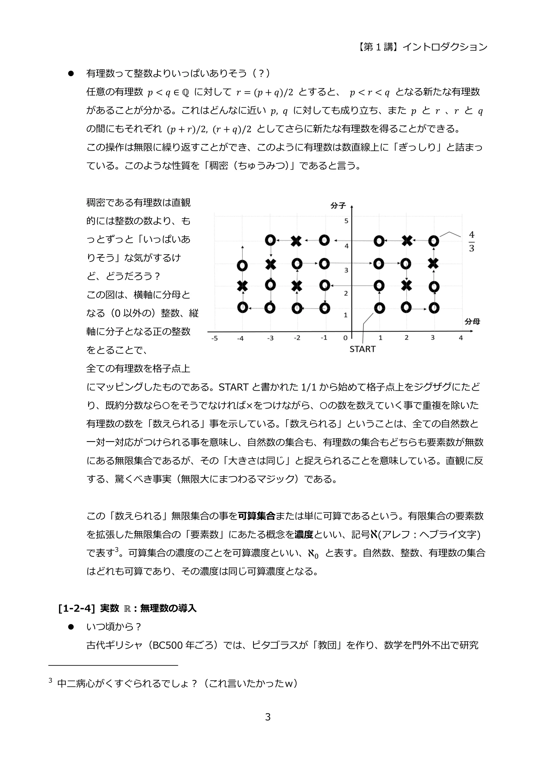 【第 1 講】イントロダクション
3
 有理数って整数よりいっぱいありそう（？）
任意の有理数 𝑝 < 𝑞 ∈ ℚ に対して 𝑟 = (𝑝 + 𝑞)/2 とすると、 𝑝 < 𝑟 < 𝑞⁡ となる新たな有理数
があることが分かる。これはどんなに近い 𝑝, 𝑞 に対しても成り立ち、また 𝑝 と 𝑟 、𝑟 と 𝑞
の間にもそれぞれ (𝑝 + 𝑟)/2, (𝑟 + 𝑞)/2 としてさらに新たな有理数を得ることができる。
この操作は無限に繰り返すことができ、このように有理数は数直線上に「ぎっしり」と詰まっ
ている。このような性質を「稠密（ちゅうみつ）
」であると言う。
稠密である有理数は直観
的には整数の数より、も
っとずっと「いっぱいあ
りそう」な気がするけ
ど、どうだろう？
この図は、横軸に分母と
なる（0 以外の）整数、縦
軸に分子となる正の整数
をとることで、
全ての有理数を格子点上
にマッピングしたものである。START と書かれた 1/1 から始めて格子点上をジグザグにたど
り、既約分数なら○をそうでなければ×をつけながら、○の数を数えていく事で重複を除いた
有理数の数を「数えられる」事を示している。
「数えられる」ということは、全ての自然数と
一対一対応がつけられる事を意味し、自然数の集合も、有理数の集合もどちらも要素数が無数
にある無限集合であるが、その「大きさは同じ」と捉えられることを意味している。直観に反
する、驚くべき事実（無限大にまつわるマジック）である。
この「数えられる」無限集合の事を可算集合または単に可算であるという。有限集合の要素数
を拡張した無限集合の「要素数」にあたる概念を濃度といい、記号ℵ(アレフ：ヘブライ文字)
で表す3
。可算集合の濃度のことを可算濃度といい、ℵ0 と表す。自然数、整数、有理数の集合
はどれも可算であり、その濃度は同じ可算濃度となる。
[1-2-4] 実数 ℝ：無理数の導入
 いつ頃から？
古代ギリシャ（BC500 年ごろ）では、ピタゴラスが「教団」を作り、数学を門外不出で研究
3
中二病心がくすぐられるでしょ？（これ言いたかったｗ）
 