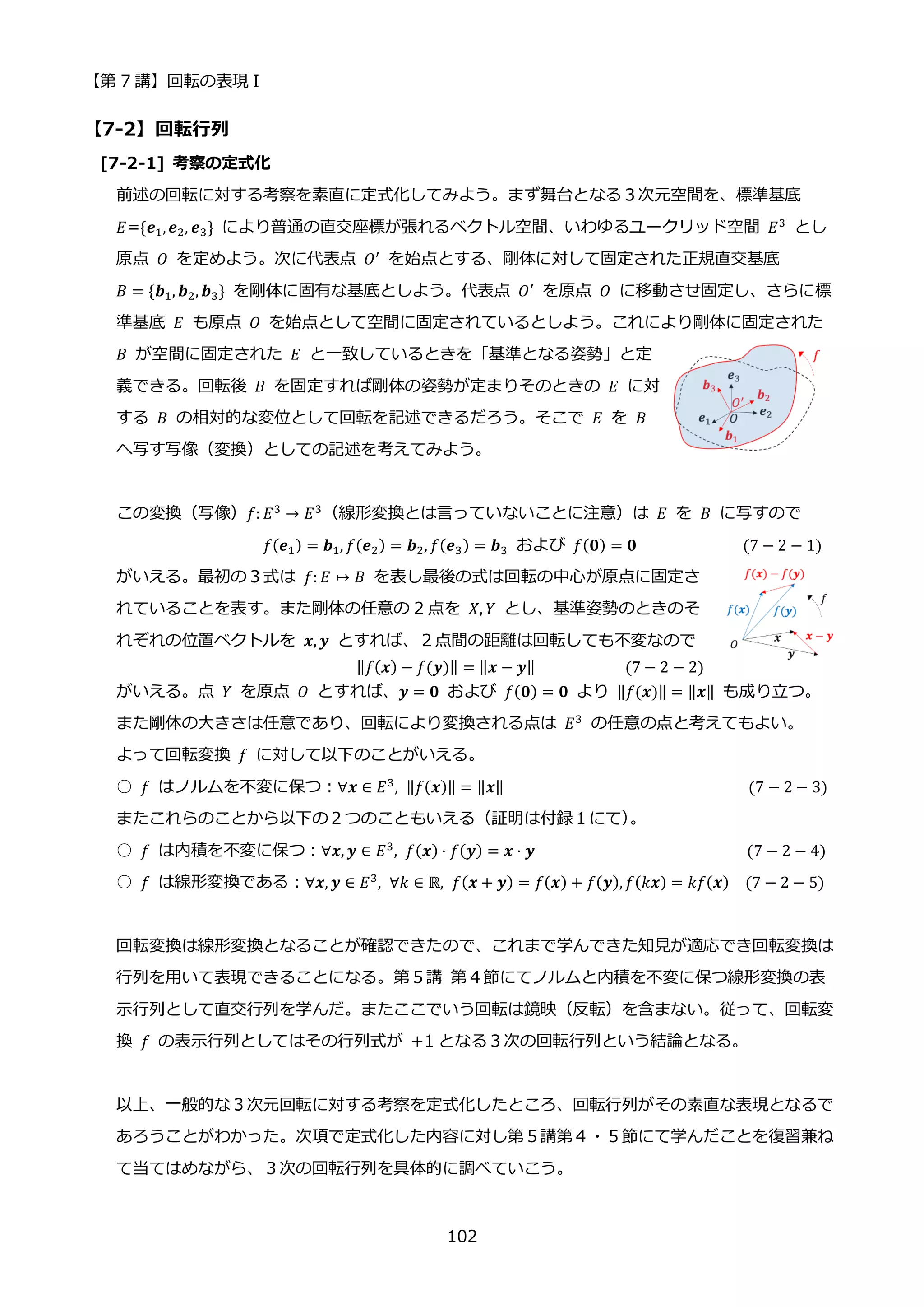 【第 7 講】回転の表現 I
102
【7-2】回転行列
[7-2-1] 考察の定式化
前述の回転に対する考察を素直に定式化してみよう。まず舞台となる３次元空間を、標準基底
𝐸={𝒆1,𝒆2, 𝒆3} により普通の直交座標が張れるベクトル空間、いわゆるユークリッド空間 𝐸3
とし
原点 𝑂 を定めよう。次に代表点 𝑂′
を始点とする、剛体に対して固定された正規直交基底
𝐵 = {𝒃1, 𝒃2, 𝒃3} を剛体に固有な基底としよう。代表点 𝑂′
を原点 𝑂 に移動させ固定し、さらに標
準基底 𝐸 も原点 𝑂 を始点として空間に固定されているとしよう。これにより剛体に固定された
𝐵 が空間に固定された 𝐸 と一致しているときを「基準となる姿勢」と定
義できる。回転後 𝐵 を固定すれば剛体の姿勢が定まりそのときの 𝐸 に対
する 𝐵 の相対的な変位として回転を記述できるだろう。そこで 𝐸 を 𝐵
へ写す写像（変換）としての記述を考えてみよう。
この変換（写像）𝑓: 𝐸3
→ 𝐸3
（線形変換とは言っていないことに注意）は 𝐸 を 𝐵 に写すので
𝑓(𝒆1) = 𝒃1, 𝑓(𝒆2) = 𝒃2, 𝑓(𝒆3) = 𝒃3 および 𝑓(𝟎) = 𝟎 (7 − 2 − 1)
がいえる。最初の３式は 𝑓: 𝐸 ↦ 𝐵 を表し最後の式は回転の中心が原点に固定さ
れていることを表す。また剛体の任意の 2 点を 𝑋, 𝑌 とし、基準姿勢のときのそ
れぞれの位置ベクトルを 𝒙, 𝒚 とすれば、２点間の距離は回転しても不変なので
⁡ ⁡ ⁡ ⁡ ⁡ ⁡ ⁡ ⁡ ⁡ ‖𝑓(𝒙) − 𝑓(𝒚)‖ = ‖𝒙 − 𝒚‖⁡ ⁡ ⁡ ⁡ ⁡ ⁡ ⁡ ⁡ ⁡ ⁡ ⁡ (7 − 2 − 2)
がいえる。点 𝑌 を原点 𝑂 とすれば、𝒚 = 𝟎 および 𝑓(𝟎) = 𝟎 より ‖𝑓(𝒙)‖ = ‖𝒙‖ も成り立つ。
また剛体の大きさは任意であり、回転により変換される点は 𝐸3
の任意の点と考えてもよい。
よって回転変換 𝑓 に対して以下のことがいえる。
○ 𝑓 はノルムを不変に保つ：∀𝒙 ∈ 𝐸3
, ‖𝑓(𝒙)‖ = ‖𝒙‖ (7 − 2 − 3)
またこれらのことから以下の２つのこともいえる（証明は付録１にて）
。
○ 𝑓 は内積を不変に保つ：∀𝒙, 𝒚 ∈ 𝐸3, 𝑓(𝒙) ⋅ 𝑓(𝒚) = 𝒙 ⋅ 𝒚 (7 − 2 − 4)
○ 𝑓 は線形変換である：∀𝒙, 𝒚 ∈ 𝐸3
, ∀𝑘 ∈ ℝ, 𝑓(𝒙 + 𝒚) = 𝑓(𝒙) + 𝑓(𝒚),𝑓(𝑘𝒙) = 𝑘𝑓(𝒙) (7 − 2 − 5)
回転変換は線形変換となることが確認できたので、これまで学んできた知見が適応でき回転変換は
行列を用いて表現できることになる。第５講 第４節にてノルムと内積を不変に保つ線形変換の表
示行列として直交行列を学んだ。またここでいう回転は鏡映（反転）を含まない。従って、回転変
換 𝑓 の表示行列としてはその行列式が +1 となる３次の回転行列という結論となる。
以上、一般的な３次元回転に対する考察を定式化したところ、回転行列がその素直な表現となるで
あろうことがわかった。次項で定式化した内容に対し第５講第４・５節にて学んだことを復習兼ね
て当てはめながら、３次の回転行列を具体的に調べていこう。
 