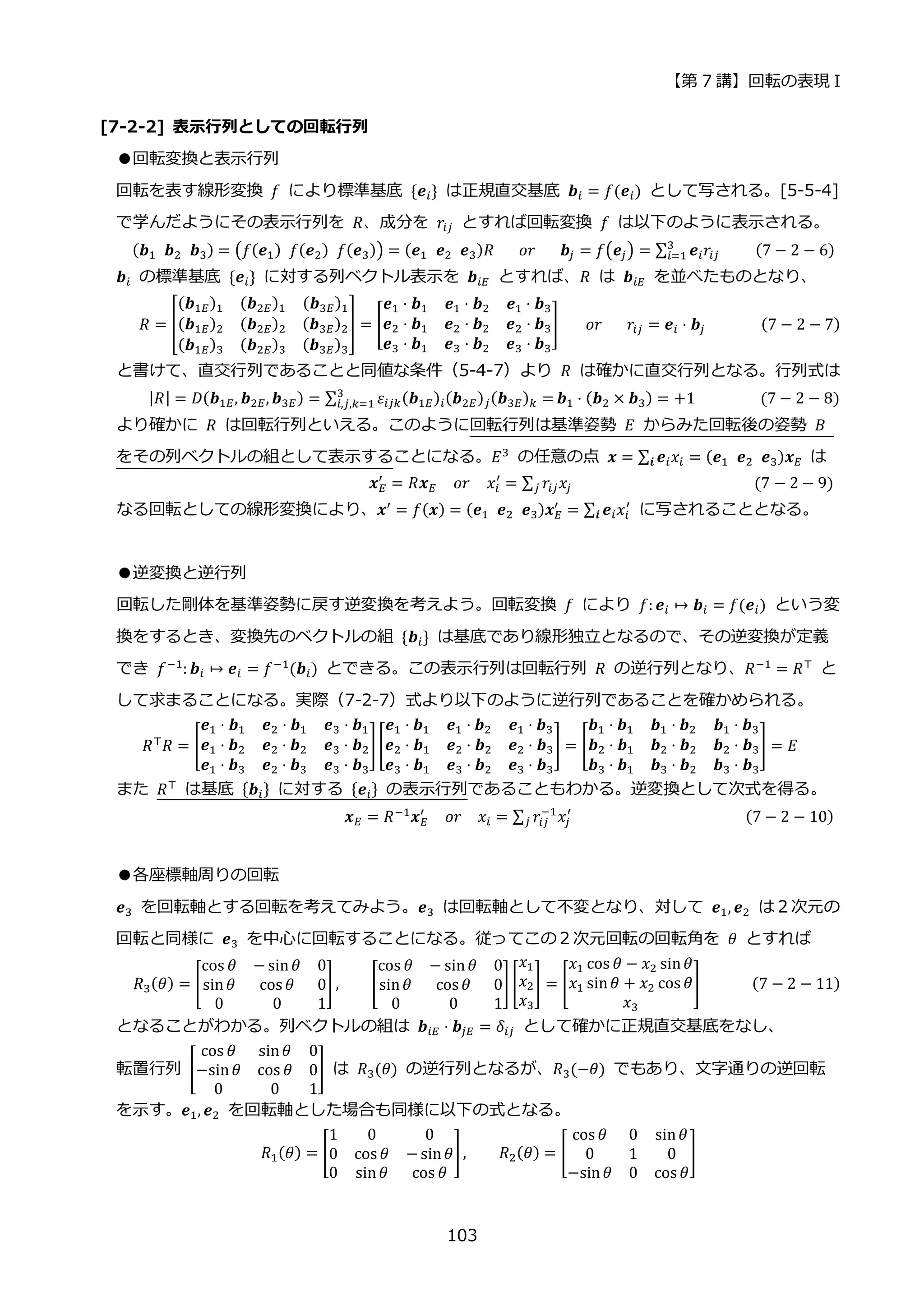 【第 7 講】回転の表現 I
103
[7-2-2] 表示行列としての回転行列
●回転変換と表示行列
回転を表す線形変換 𝑓 により標準基底 {𝒆𝑖} は正規直交基底 𝒃𝑖 = 𝑓(𝒆𝑖) として写される。[5-5-4]
で学んだようにその表示行列を 𝑅、成分を 𝑟𝑖𝑗 とすれば回転変換 𝑓 は以下のように表示される。
(𝒃1⁡ 𝒃2⁡ 𝒃3) = (𝑓(𝒆1)⁡ 𝑓(𝒆2)⁡ 𝑓(𝒆3)) = (𝒆1⁡ 𝒆2⁡ 𝒆3)𝑅⁡ ⁡ ⁡ 𝑜𝑟⁡ ⁡ ⁡ 𝒃𝑗 = 𝑓(𝒆𝑗) = ∑ 𝒆𝑖𝑟𝑖𝑗
3
𝑖=1 ⁡ ⁡ ⁡ ⁡ (7 − 2 − 6)
𝒃𝑖 の標準基底 {𝒆𝑖} に対する列ベクトル表示を 𝒃𝑖𝐸 とすれば、𝑅 は 𝒃𝑖𝐸 を並べたものとなり、
𝑅 = [
(𝒃1𝐸)1 (𝒃2𝐸)1 (𝒃3𝐸)1
(𝒃1𝐸)2 (𝒃2𝐸)2 (𝒃3𝐸)2
(𝒃1𝐸)3 (𝒃2𝐸)3 (𝒃3𝐸)3
] = [
𝒆1 ⋅ 𝒃1 𝒆1 ⋅ 𝒃2 𝒆1 ⋅ 𝒃3
𝒆2 ⋅ 𝒃1 𝒆2 ⋅ 𝒃2 𝒆2 ⋅ 𝒃3
𝒆3 ⋅ 𝒃1 𝒆3 ⋅ 𝒃2 𝒆3 ⋅ 𝒃3
] ⁡ ⁡ ⁡ 𝑜𝑟⁡ ⁡ ⁡ 𝑟𝑖𝑗 = 𝒆𝑖 ⋅ 𝒃𝑗 (7 − 2 − 7)
と書けて、直交行列であることと同値な条件（5-4-7）より 𝑅 は確かに直交行列となる。行列式は
|𝑅| = 𝐷(𝒃1𝐸, 𝒃2𝐸, 𝒃3𝐸) = ∑ 𝜀𝑖𝑗𝑘(𝒃1𝐸)𝑖(𝒃2𝐸)𝑗(𝒃3𝐸)𝑘 =
3
𝑖,𝑗,𝑘=1 𝒃1 ⋅ (𝒃2 × 𝒃3) = +1⁡ ⁡ ⁡ ⁡ ⁡ ⁡ ⁡ ⁡ (7 − 2 − 8)
より確かに 𝑅 は回転行列といえる。このように回転行列は基準姿勢 𝐸 からみた回転後の姿勢 𝐵
をその列ベクトルの組として表示することになる。𝐸3
の任意の点 𝒙 = ∑ 𝒆𝑖𝑥𝑖
𝒊 = (𝒆1⁡ 𝒆2⁡ 𝒆3)𝒙𝐸 は
𝒙𝐸
′
= 𝑅𝒙𝐸⁡ ⁡ 𝑜𝑟⁡ ⁡ 𝑥𝑖
′
= ∑ 𝑟𝑖𝑗𝑥𝑗
𝑗 ⁡ ⁡ ⁡ ⁡ ⁡ ⁡ ⁡ ⁡ ⁡ ⁡ ⁡ ⁡ ⁡ ⁡ ⁡ ⁡ ⁡ ⁡ ⁡ ⁡ ⁡ ⁡ (7 − 2 − 9)
なる回転としての線形変換により、𝒙′
= 𝑓(𝒙) = (𝒆1⁡ 𝒆2⁡ 𝒆3)𝒙𝐸
′
= ∑ 𝒆𝑖𝑥𝑖
′
𝒊 に写されることとなる。
●逆変換と逆行列
回転した剛体を基準姿勢に戻す逆変換を考えよう。回転変換 𝑓 により 𝑓: 𝒆𝑖 ↦ 𝒃𝑖 = 𝑓(𝒆𝑖) という変
換をするとき、変換先のベクトルの組 {𝒃𝑖} は基底であり線形独立となるので、その逆変換が定義
でき 𝑓−1
: 𝒃𝑖 ↦ 𝒆𝑖 = 𝑓−1
(𝒃𝑖) とできる。この表示行列は回転行列 𝑅 の逆行列となり、𝑅−1
= 𝑅⊤
と
して求まることになる。実際（7-2-7）式より以下のように逆行列であることを確かめられる。
𝑅⊤
𝑅 = [
𝒆1 ⋅ 𝒃1 𝒆2 ⋅ 𝒃1 𝒆3 ⋅ 𝒃1
𝒆1 ⋅ 𝒃2 𝒆2 ⋅ 𝒃2 𝒆3 ⋅ 𝒃2
𝒆1 ⋅ 𝒃3 𝒆2 ⋅ 𝒃3 𝒆3 ⋅ 𝒃3
][
𝒆1 ⋅ 𝒃1 𝒆1 ⋅ 𝒃2 𝒆1 ⋅ 𝒃3
𝒆2 ⋅ 𝒃1 𝒆2 ⋅ 𝒃2 𝒆2 ⋅ 𝒃3
𝒆3 ⋅ 𝒃1 𝒆3 ⋅ 𝒃2 𝒆3 ⋅ 𝒃3
] = [
𝒃1 ⋅ 𝒃1 𝒃1 ⋅ 𝒃2 𝒃1 ⋅ 𝒃3
𝒃2 ⋅ 𝒃1 𝒃2 ⋅ 𝒃2 𝒃2 ⋅ 𝒃3
𝒃3 ⋅ 𝒃1 𝒃3 ⋅ 𝒃2 𝒃3 ⋅ 𝒃3
] = 𝐸
また 𝑅⊤ は基底 {𝒃𝑖} に対する {𝒆𝑖} の表示行列であることもわかる。逆変換として次式を得る。
𝒙𝐸 = 𝑅−1
𝒙𝐸
′
⁡ ⁡ 𝑜𝑟⁡ ⁡ 𝑥𝑖 = ∑ 𝑟𝑖𝑗
−1
𝑥𝑗
′
𝑗 ⁡ ⁡ ⁡ ⁡ ⁡ ⁡ ⁡ ⁡ ⁡ ⁡ ⁡ ⁡ ⁡ ⁡ ⁡ ⁡ ⁡ ⁡ ⁡ ⁡ ⁡ (7 − 2 − 10)
●各座標軸周りの回転
𝒆3 を回転軸とする回転を考えてみよう。𝒆3 は回転軸として不変となり、対して 𝒆1, 𝒆2 は２次元の
回転と同様に 𝒆3 を中心に回転することになる。従ってこの２次元回転の回転角を 𝜃 とすれば
𝑅3(𝜃) = [
cos 𝜃 − sin𝜃 0
sin𝜃 cos 𝜃 0
0 0 1
] , [
cos 𝜃 − sin𝜃 0
sin𝜃 cos 𝜃 0
0 0 1
] [
𝑥1
𝑥2
𝑥3
] = [
𝑥1 cos 𝜃 − 𝑥2 sin𝜃
𝑥1 sin𝜃 + 𝑥2 cos 𝜃
𝑥3
] (7 − 2 − 11)
となることがわかる。列ベクトルの組は 𝒃𝑖𝐸 ⋅ 𝒃𝑗𝐸 = 𝛿𝑖𝑗 として確かに正規直交基底をなし、
転置行列 [
cos 𝜃 sin𝜃 0
−sin𝜃 cos 𝜃 0
0 0 1
] は 𝑅3(𝜃) の逆行列となるが、𝑅3(−𝜃) でもあり、文字通りの逆回転
を示す。𝒆1, 𝒆2 を回転軸とした場合も同様に以下の式となる。
𝑅1(𝜃) = [
1 0 0
0 cos 𝜃 − sin𝜃
0 sin𝜃 cos 𝜃
], 𝑅2(𝜃) = [
cos 𝜃 0 sin𝜃
0 1 0
−sin𝜃 0 cos 𝜃
]
 