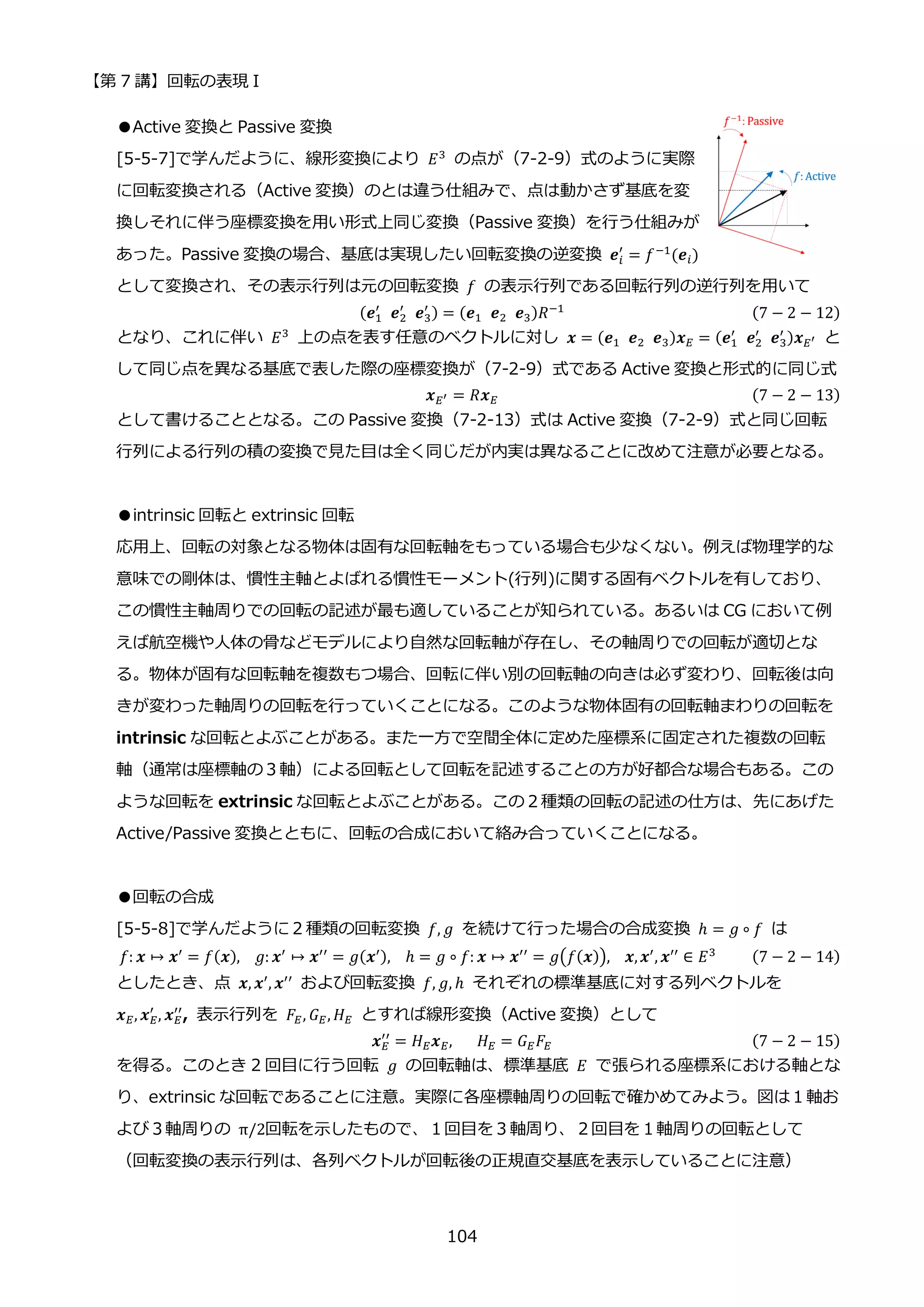 【第 7 講】回転の表現 I
104
●Active 変換と Passive 変換
[5-5-7]で学んだように、線形変換により 𝐸3
の点が（7-2-9）式のように実際
に回転変換される（Active 変換）のとは違う仕組みで、点は動かさず基底を変
換しそれに伴う座標変換を用い形式上同じ変換（Passive 変換）を行う仕組みが
あった。Passive 変換の場合、基底は実現したい回転変換の逆変換 𝒆𝑖
′
= 𝑓−1(𝒆𝑖)
として変換され、その表示行列は元の回転変換 𝑓 の表示行列である回転行列の逆行列を用いて
(𝒆1
′
⁡ 𝒆2
′
⁡ 𝒆3
′ ) = (𝒆1⁡ 𝒆2⁡ 𝒆3)𝑅−1 (7 − 2 − 12)
となり、これに伴い 𝐸3
上の点を表す任意のベクトルに対し 𝒙 = (𝒆1⁡ 𝒆2⁡ 𝒆3)𝒙𝐸 = (𝒆1
′
⁡ 𝒆2
′
⁡ 𝒆3
′ )𝒙𝐸′ と
して同じ点を異なる基底で表した際の座標変換が（7-2-9）式である Active 変換と形式的に同じ式
𝒙𝐸′ = 𝑅𝒙𝐸 (7 − 2 − 13)
として書けることとなる。この Passive 変換（7-2-13）式は Active 変換（7-2-9）式と同じ回転
行列による行列の積の変換で見た目は全く同じだが内実は異なることに改めて注意が必要となる。
●intrinsic 回転と extrinsic 回転
応用上、回転の対象となる物体は固有な回転軸をもっている場合も少なくない。例えば物理学的な
意味での剛体は、慣性主軸とよばれる慣性モーメント(行列)に関する固有ベクトルを有しており、
この慣性主軸周りでの回転の記述が最も適していることが知られている。あるいは CG において例
えば航空機や人体の骨などモデルにより自然な回転軸が存在し、その軸周りでの回転が適切とな
る。物体が固有な回転軸を複数もつ場合、回転に伴い別の回転軸の向きは必ず変わり、回転後は向
きが変わった軸周りの回転を行っていくことになる。このような物体固有の回転軸まわりの回転を
intrinsic な回転とよぶことがある。また一方で空間全体に定めた座標系に固定された複数の回転
軸（通常は座標軸の３軸）による回転として回転を記述することの方が好都合な場合もある。この
ような回転を extrinsic な回転とよぶことがある。この２種類の回転の記述の仕方は、先にあげた
Active/Passive 変換とともに、回転の合成において絡み合っていくことになる。
●回転の合成
[5-5-8]で学んだように２種類の回転変換 𝑓, 𝑔 を続けて行った場合の合成変換 ℎ = 𝑔 ∘ 𝑓 は
𝑓: 𝒙 ↦ 𝒙′
= 𝑓(𝒙), __𝑔: 𝒙′
↦ 𝒙′′
= 𝑔(𝒙′), __ℎ = 𝑔 ∘ 𝑓: 𝒙 ↦ 𝒙′′
= 𝑔(𝑓(𝒙)),__𝒙,𝒙′
, 𝒙′′
∈ 𝐸3 (7 − 2 − 14)
としたとき、点 𝒙, 𝒙′, 𝒙′′ および回転変換 𝑓, 𝑔, ℎ それぞれの標準基底に対する列ベクトルを
𝒙𝐸, 𝒙𝐸
′
, 𝒙𝐸
′′
, 表示行列を 𝐹𝐸, 𝐺𝐸, 𝐻𝐸 とすれば線形変換（Active 変換）として
𝒙𝐸
′′
= 𝐻𝐸𝒙𝐸,⁡ ⁡ ⁡ 𝐻𝐸 = 𝐺𝐸𝐹𝐸 (7 − 2 − 15)
を得る。このとき 2 回目に行う回転 𝑔 の回転軸は、標準基底 𝐸 で張られる座標系における軸とな
り、extrinsic な回転であることに注意。実際に各座標軸周りの回転で確かめてみよう。図は１軸お
よび３軸周りの π/2回転を示したもので、１回目を３軸周り、２回目を１軸周りの回転として
（回転変換の表示行列は、各列ベクトルが回転後の正規直交基底を表示していることに注意）
 