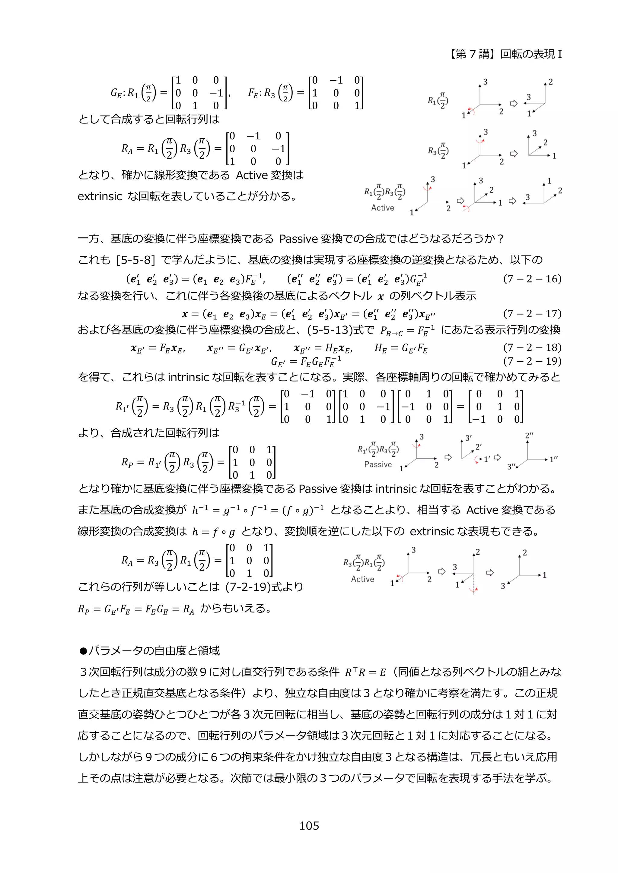 【第 7 講】回転の表現 I
105
𝐺𝐸: 𝑅1 (
𝜋
2
) = [
1 0 0
0 0 −1
0 1 0
],⁡ ⁡ ⁡ 𝐹𝐸: 𝑅3 (
𝜋
2
) = [
0 −1 0
1 0 0
0 0 1
]
として合成すると回転行列は
𝑅𝐴 = 𝑅1 (
𝜋
2
) 𝑅3 (
𝜋
2
) = [
0 −1 0
0 0 −1
1 0 0
]
となり、確かに線形変換である Active 変換は
extrinsic な回転を表していることが分かる。
一方、基底の変換に伴う座標変換である Passive 変換での合成ではどうなるだろうか？
これも [5-5-8] で学んだように、基底の変換は実現する座標変換の逆変換となるため、以下の
(𝒆1
′
⁡ 𝒆2
′
⁡ 𝒆3
′ ) = (𝒆1⁡ 𝒆2⁡ 𝒆3)𝐹𝐸
−1
, (𝒆1
′′
⁡ 𝒆2
′′
⁡ 𝒆3
′′) = (𝒆1
′
⁡ 𝒆2
′
⁡ 𝒆3
′ )𝐺𝐸′
−1
⁡ (7 − 2 − 16)
なる変換を行い、これに伴う各変換後の基底によるベクトル 𝒙 の列ベクトル表示
𝒙 = (𝒆1⁡ 𝒆2⁡ 𝒆3)𝒙𝐸 = (𝒆1
′
⁡ 𝒆2
′
⁡ 𝒆3
′ )𝒙𝐸′ = (𝒆1
′′
⁡ 𝒆2
′′
⁡ 𝒆3
′′)𝒙𝐸′′ (7 − 2 − 17)
および各基底の変換に伴う座標変換の合成と、(5-5-13)式で 𝑃𝐵→𝐶 = 𝐹𝐸
−1
にあたる表示行列の変換
𝒙𝐸′ = 𝐹𝐸𝒙𝐸, 𝒙𝐸′′ = 𝐺𝐸′𝒙𝐸′, 𝒙𝐸′′ = 𝐻𝐸𝒙𝐸, 𝐻𝐸 = 𝐺𝐸′𝐹𝐸 (7 − 2 − 18)
𝐺𝐸′ = 𝐹𝐸𝐺𝐸𝐹𝐸
−1
⁡ (7 − 2 − 19)
を得て、これらは intrinsic な回転を表すことになる。実際、各座標軸周りの回転で確かめてみると
𝑅1′ (
𝜋
2
) = 𝑅3 (
𝜋
2
) 𝑅1 (
𝜋
2
) 𝑅3
−1
(
𝜋
2
) = [
0 −1 0
1 0 0
0 0 1
] [
1 0 0
0 0 −1
0 1 0
][
0 1 0
−1 0 0
0 0 1
] = [
0 0 1
0 1 0
−1 0 0
]
より、合成された回転行列は
𝑅𝑃 = 𝑅1′ (
𝜋
2
) 𝑅3 (
𝜋
2
) = [
0 0 1
1 0 0
0 1 0
]
となり確かに基底変換に伴う座標変換である Passive 変換は intrinsic な回転を表すことがわかる。
また基底の合成変換が ℎ−1
= 𝑔−1
∘ 𝑓−1
= (𝑓 ∘ 𝑔)−1
となることより、相当する Active 変換である
線形変換の合成変換は ℎ = 𝑓 ∘ 𝑔 となり、変換順を逆にした以下の extrinsic な表現もできる。
𝑅𝐴 = 𝑅3 (
𝜋
2
) 𝑅1 (
𝜋
2
) = [
0 0 1
1 0 0
0 1 0
]
これらの行列が等しいことは (7-2-19)式より
𝑅𝑃 = 𝐺𝐸′𝐹𝐸 = 𝐹𝐸𝐺𝐸 = 𝑅𝐴 からもいえる。
●パラメータの自由度と領域
３次回転行列は成分の数９に対し直交行列である条件 𝑅⊤
𝑅 = 𝐸（同値となる列ベクトルの組とみな
したとき正規直交基底となる条件）より、独立な自由度は３となり確かに考察を満たす。この正規
直交基底の姿勢ひとつひとつが各３次元回転に相当し、基底の姿勢と回転行列の成分は１対１に対
応することになるので、回転行列のパラメータ領域は３次元回転と１対１に対応することになる。
しかしながら９つの成分に６つの拘束条件をかけ独立な自由度３となる構造は、冗長ともいえ応用
上その点は注意が必要となる。次節では最小限の３つのパラメータで回転を表現する手法を学ぶ。
 