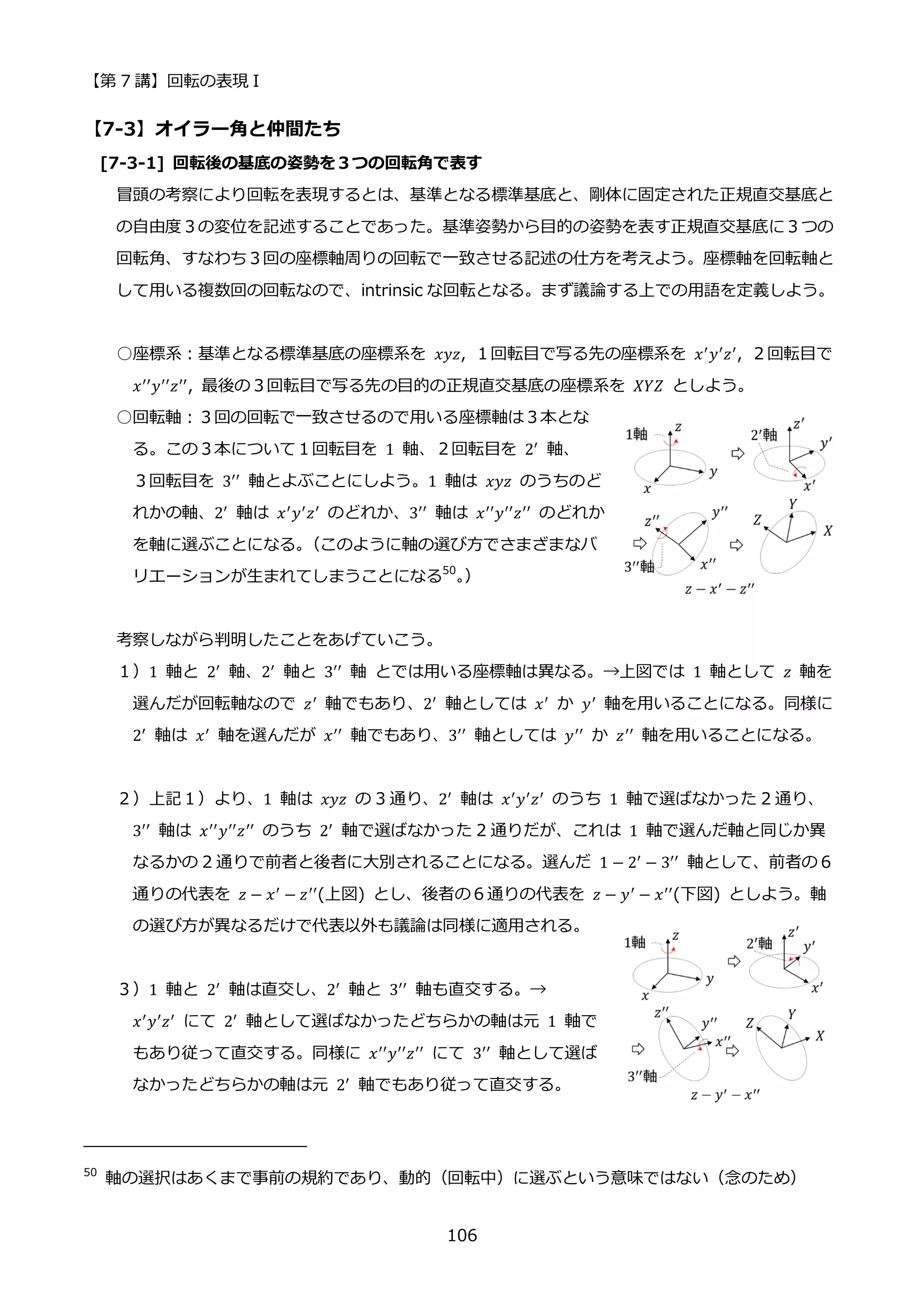 【第 7 講】回転の表現 I
106
【7-3】オイラー角と仲間たち
[7-3-1] 回転後の基底の姿勢を３つの回転角で表す
冒頭の考察により回転を表現するとは、基準となる標準基底と、剛体に固定された正規直交基底と
の自由度３の変位を記述することであった。基準姿勢から目的の姿勢を表す正規直交基底に３つの
回転角、すなわち３回の座標軸周りの回転で一致させる記述の仕方を考えよう。座標軸を回転軸と
して用いる複数回の回転なので、intrinsic な回転となる。まず議論する上での用語を定義しよう。
○座標系：基準となる標準基底の座標系を 𝑥𝑦𝑧, １回転目で写る先の座標系を 𝑥′𝑦′𝑧′, ２回転目で
𝑥′′𝑦′′𝑧′′, 最後の３回転目で写る先の目的の正規直交基底の座標系を 𝑋𝑌𝑍 としよう。
○回転軸：３回の回転で一致させるので用いる座標軸は３本とな
る。この３本について１回転目を 1 軸、２回転目を 2′
軸、
３回転目を 3′′ 軸とよぶことにしよう。1 軸は 𝑥𝑦𝑧 のうちのど
れかの軸、2′
軸は 𝑥′
𝑦′
𝑧′
のどれか、3′′
軸は 𝑥′′
𝑦′′
𝑧′′
のどれか
を軸に選ぶことになる。
（このように軸の選び方でさまざまなバ
リエーションが生まれてしまうことになる50
。
）
考察しながら判明したことをあげていこう。
１）1 軸と 2′
軸、2′
軸と 3′′
軸 とでは用いる座標軸は異なる。→上図では 1 軸として 𝑧 軸を
選んだが回転軸なので 𝑧′
軸でもあり、2′
軸としては 𝑥′
か 𝑦′
軸を用いることになる。同様に
2′
軸は 𝑥′
軸を選んだが 𝑥′′
軸でもあり、3′′
軸としては 𝑦′′
か 𝑧′′
軸を用いることになる。
２）上記１）より、1 軸は 𝑥𝑦𝑧 の 3 通り、2′ 軸は 𝑥′𝑦′𝑧′ のうち 1 軸で選ばなかった 2 通り、
3′′ 軸は 𝑥′′𝑦′′𝑧′′ のうち 2′ 軸で選ばなかった 2 通りだが、これは 1 軸で選んだ軸と同じか異
なるかの 2 通りで前者と後者に大別されることになる。選んだ 1 − 2′
− 3′′
軸として、前者の６
通りの代表を 𝑧 − 𝑥′ − 𝑧′′(上図) とし、後者の６通りの代表を 𝑧 − 𝑦′ − 𝑥′′(下図) としよう。軸
の選び方が異なるだけで代表以外も議論は同様に適用される。
３）1 軸と 2′ 軸は直交し、2′ 軸と 3′′ 軸も直交する。→
𝑥′
𝑦′
𝑧′
にて 2′
軸として選ばなかったどちらかの軸は元 1 軸で
もあり従って直交する。同様に 𝑥′′𝑦′′𝑧′′ にて 3′′ 軸として選ば
なかったどちらかの軸は元 2′
軸でもあり従って直交する。
50
軸の選択はあくまで事前の規約であり、動的（回転中）に選ぶという意味ではない（念のため）
 