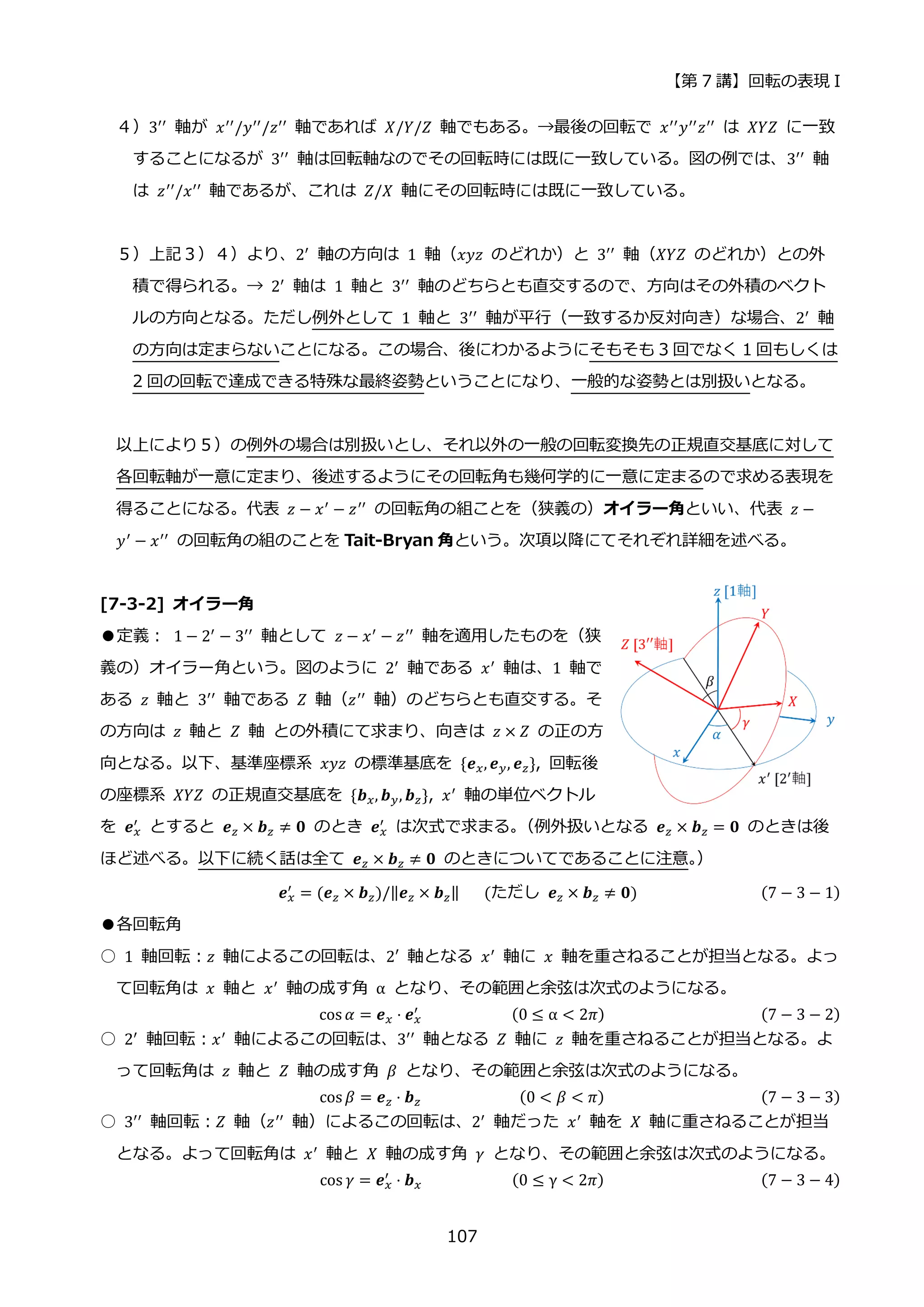 【第 7 講】回転の表現 I
107
４）3′′ 軸が 𝑥′′/𝑦′′/𝑧′′ 軸であれば 𝑋/𝑌/𝑍 軸でもある。→最後の回転で 𝑥′′𝑦′′𝑧′′ は 𝑋𝑌𝑍 に一致
することになるが 3′′
軸は回転軸なのでその回転時には既に一致している。図の例では、3′′
軸
は 𝑧′′/𝑥′′ 軸であるが、これは 𝑍/𝑋 軸にその回転時には既に一致している。
５）上記３）４）より、2′ 軸の方向は 1 軸（𝑥𝑦𝑧 のどれか）と 3′′ 軸（𝑋𝑌𝑍 のどれか）との外
積で得られる。→ 2′
軸は 1 軸と 3′′
軸のどちらとも直交するので、方向はその外積のベクト
ルの方向となる。ただし例外として 1 軸と 3′′ 軸が平行（一致するか反対向き）な場合、2′ 軸
の方向は定まらないことになる。この場合、後にわかるようにそもそも 3 回でなく 1 回もしくは
2 回の回転で達成できる特殊な最終姿勢ということになり、一般的な姿勢とは別扱いとなる。
以上により５）の例外の場合は別扱いとし、それ以外の一般の回転変換先の正規直交基底に対して
各回転軸が一意に定まり、後述するようにその回転角も幾何学的に一意に定まるので求める表現を
得ることになる。代表 𝑧 − 𝑥′ − 𝑧′′ の回転角の組ことを（狭義の）オイラー角といい、代表 𝑧 −
𝑦′ − 𝑥′′ の回転角の組のことを Tait-Bryan 角という。次項以降にてそれぞれ詳細を述べる。
[7-3-2] オイラー角
●定義：⁡ 1 − 2′
− 3′′
軸として 𝑧 − 𝑥′
− 𝑧′′
軸を適用したものを（狭
義の）オイラー角という。図のように 2′ 軸である 𝑥′ 軸は、1 軸で
ある 𝑧 軸と 3′′
軸である 𝑍 軸（𝑧′′
軸）のどちらとも直交する。そ
の方向は 𝑧 軸と 𝑍 軸 との外積にて求まり、向きは 𝑧 × 𝑍 の正の方
向となる。以下、基準座標系 𝑥𝑦𝑧 の標準基底を {𝒆𝑥, 𝒆𝑦, 𝒆𝑧}, 回転後
の座標系 𝑋𝑌𝑍 の正規直交基底を {𝒃𝑥, 𝒃𝑦, 𝒃𝑧}, 𝑥′
軸の単位ベクトル
を 𝒆𝑥
′ とすると 𝒆𝑧 × 𝒃𝑧 ≠ 𝟎 のとき 𝒆𝑥
′ は次式で求まる。
（例外扱いとなる 𝒆𝑧 × 𝒃𝑧 = 𝟎 のときは後
ほど述べる。以下に続く話は全て 𝒆𝑧 × 𝒃𝑧 ≠ 𝟎 のときについてであることに注意。
）
𝒆𝑥
′ = (𝒆𝑧 × 𝒃𝑧)/‖𝒆𝑧 × 𝒃𝑧‖⁡ ⁡ ⁡ (ただし⁡ 𝒆𝑧 × 𝒃𝑧 ≠ 𝟎)⁡ (7 − 3 − 1)
●各回転角
○ 1 軸回転：𝑧 軸によるこの回転は、2′ 軸となる 𝑥′
軸に 𝑥 軸を重さねることが担当となる。よっ
て回転角は 𝑥 軸と 𝑥′ 軸の成す角 α となり、その範囲と余弦は次式のようになる。
cos 𝛼 = 𝒆𝑥 ⋅ 𝒆𝑥
′
⁡ ⁡ ⁡ ⁡ ⁡ ⁡ ⁡ ⁡ ⁡ ⁡ ⁡ (0 ≤ α < 2𝜋) (7 − 3 − 2)
○ 2′
軸回転：𝑥′
軸によるこの回転は、3′′
軸となる 𝑍 軸に 𝑧 軸を重さねることが担当となる。よ
って回転角は 𝑧 軸と 𝑍 軸の成す角 𝛽 となり、その範囲と余弦は次式のようになる。
cos 𝛽 = 𝒆𝑧 ⋅ 𝒃𝑧⁡ ⁡ ⁡ ⁡ ⁡ ⁡ ⁡ ⁡ ⁡ ⁡ ⁡ ⁡ (0 < 𝛽 < 𝜋) (7 − 3 − 3)
○ 3′′ 軸回転：𝑍 軸（𝑧′′ 軸）によるこの回転は、2′ 軸だった 𝑥′ 軸を 𝑋 軸に重さねることが担当
となる。よって回転角は 𝑥′ 軸と 𝑋 軸の成す角 𝛾 となり、その範囲と余弦は次式のようになる。
cos 𝛾 = 𝒆𝑥
′
⋅ 𝒃𝑥⁡ ⁡ ⁡ ⁡ ⁡ ⁡ ⁡ ⁡ ⁡ ⁡ ⁡ (0 ≤ γ < 2𝜋) (7 − 3 − 4)
 