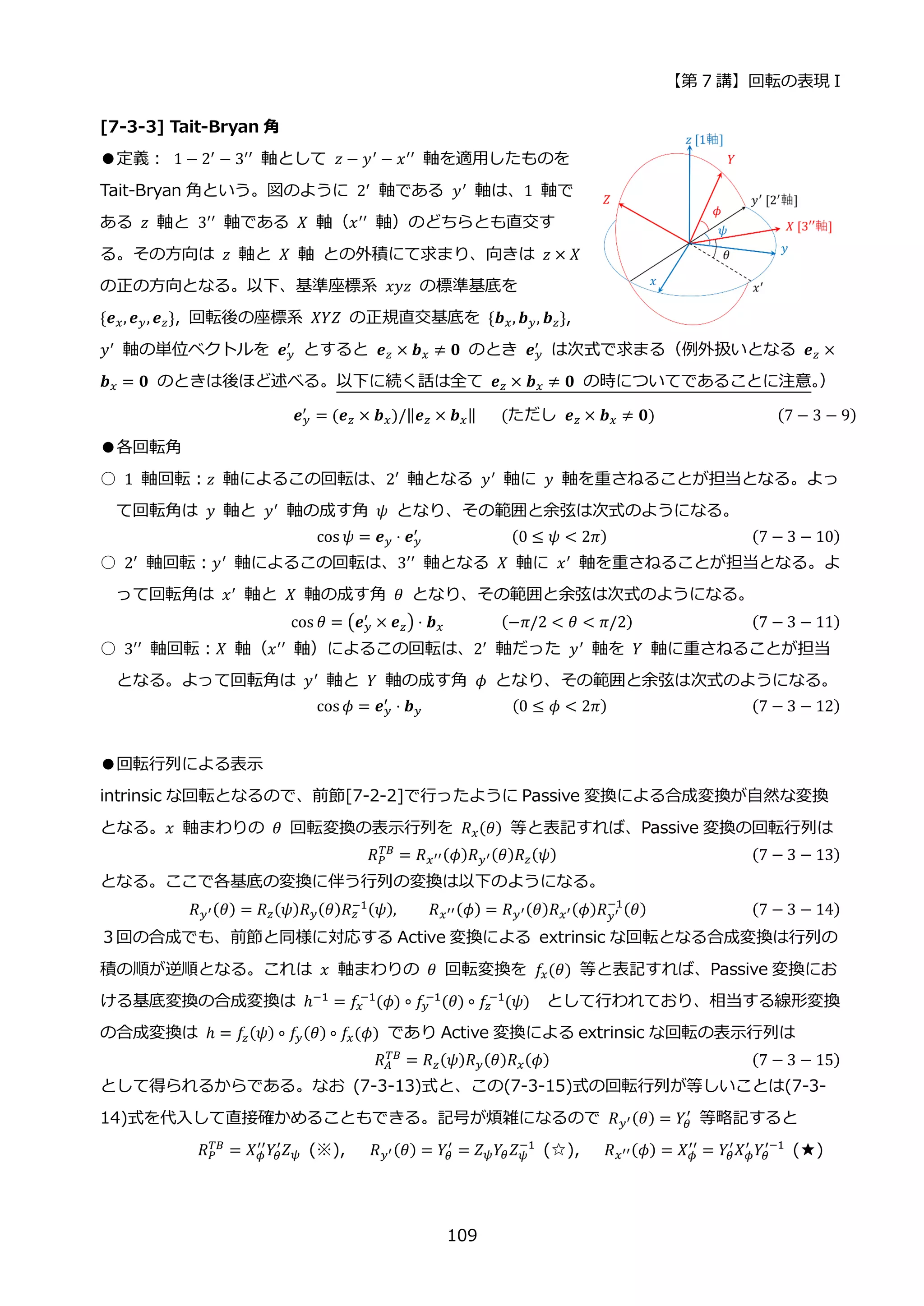 【第 7 講】回転の表現 I
109
[7-3-3] Tait-Bryan 角
●定義：⁡ 1 − 2′
− 3′′
軸として 𝑧 − 𝑦′
− 𝑥′′
軸を適用したものを
Tait-Bryan 角という。図のように 2′ 軸である 𝑦′ 軸は、1 軸で
ある 𝑧 軸と 3′′
軸である 𝑋 軸（𝑥′′
軸）のどちらとも直交す
る。その方向は 𝑧 軸と 𝑋 軸 との外積にて求まり、向きは 𝑧 × 𝑋
の正の方向となる。以下、基準座標系 𝑥𝑦𝑧 の標準基底を
{𝒆𝑥, 𝒆𝑦, 𝒆𝑧}, 回転後の座標系 𝑋𝑌𝑍 の正規直交基底を {𝒃𝑥, 𝒃𝑦, 𝒃𝑧},
𝑦′
軸の単位ベクトルを 𝒆𝑦
′
とすると 𝒆𝑧 × 𝒃𝑥 ≠ 𝟎 のとき 𝒆𝑦
′
は次式で求まる（例外扱いとなる 𝒆𝑧 ×
𝒃𝑥 = 𝟎 のときは後ほど述べる。以下に続く話は全て 𝒆𝑧 × 𝒃𝑥 ≠ 𝟎 の時についてであることに注意。
）
𝒆𝑦
′ = (𝒆𝑧 × 𝒃𝑥)/‖𝒆𝑧 × 𝒃𝑥‖⁡ ⁡ ⁡ (ただし⁡ 𝒆𝑧 × 𝒃𝑥 ≠ 𝟎)⁡ (7 − 3 − 9)
●各回転角
○ 1 軸回転：𝑧 軸によるこの回転は、2′ 軸となる 𝑦′ 軸に 𝑦 軸を重さねることが担当となる。よっ
て回転角は 𝑦 軸と 𝑦′ 軸の成す角 𝜓 となり、その範囲と余弦は次式のようになる。
cos 𝜓 = 𝒆𝑦 ⋅ 𝒆𝑦
′
⁡ ⁡ ⁡ ⁡ ⁡ ⁡ ⁡ ⁡ ⁡ ⁡ ⁡ (0 ≤ 𝜓 < 2𝜋) (7 − 3 − 10)
○ 2′
軸回転：𝑦′
軸によるこの回転は、3′′
軸となる 𝑋 軸に 𝑥′
軸を重さねることが担当となる。よ
って回転角は 𝑥′ 軸と 𝑋 軸の成す角 𝜃 となり、その範囲と余弦は次式のようになる。
cos 𝜃 = (𝒆𝑦
′
× 𝒆𝑧) ⋅ 𝒃𝑥⁡ ⁡ ⁡ ⁡ ⁡ ⁡ ⁡ (−𝜋/2 < 𝜃 < 𝜋/2) (7 − 3 − 11)
○ 3′′ 軸回転：𝑋 軸（𝑥′′ 軸）によるこの回転は、2′ 軸だった 𝑦′ 軸を 𝑌 軸に重さねることが担当
となる。よって回転角は 𝑦′
軸と 𝑌 軸の成す角 𝜙 となり、その範囲と余弦は次式のようになる。
cos 𝜙 = 𝒆𝑦
′
⋅ 𝒃𝑦⁡ ⁡ ⁡ ⁡ ⁡ ⁡ ⁡ ⁡ ⁡ ⁡ ⁡ (0 ≤ 𝜙 < 2𝜋) (7 − 3 − 12)
●回転行列による表示
intrinsic な回転となるので、前節[7-2-2]で行ったように Passive 変換による合成変換が自然な変換
となる。𝑥 軸まわりの 𝜃 回転変換の表示行列を 𝑅𝑥(𝜃) 等と表記すれば、Passive 変換の回転行列は
𝑅𝑃
𝑇𝐵
= 𝑅𝑥′′(𝜙)𝑅𝑦′(𝜃)𝑅𝑧(𝜓) (7 − 3 − 13)
となる。ここで各基底の変換に伴う行列の変換は以下のようになる。
𝑅𝑦′(𝜃) = 𝑅𝑧(𝜓)𝑅𝑦(𝜃)𝑅𝑧
−1(𝜓), 𝑅𝑥′′(𝜙) = 𝑅𝑦′(𝜃)𝑅𝑥′(𝜙)𝑅𝑦′
−1
(𝜃) (7 − 3 − 14)
３回の合成でも、前節と同様に対応する Active 変換による extrinsic な回転となる合成変換は行列の
積の順が逆順となる。これは 𝑥 軸まわりの 𝜃 回転変換を 𝑓𝑥(𝜃) 等と表記すれば、Passive 変換にお
ける基底変換の合成変換は ℎ−1
= 𝑓𝑥
−1
(𝜙) ∘ 𝑓𝑦
−1
(𝜃) ∘ 𝑓𝑧
−1
(𝜓) として行われており、相当する線形変換
の合成変換は ℎ = 𝑓𝑧(𝜓) ∘ 𝑓𝑦(𝜃) ∘ 𝑓𝑥(𝜙) であり Active 変換による extrinsic な回転の表示行列は
𝑅𝐴
𝑇𝐵
= 𝑅𝑧(𝜓)𝑅𝑦(𝜃)𝑅𝑥(𝜙) (7 − 3 − 15)
として得られるからである。なお (7-3-13)式と、この(7-3-15)式の回転行列が等しいことは(7-3-
14)式を代入して直接確かめることもできる。記号が煩雑になるので 𝑅𝑦′(𝜃) = 𝑌𝜃
′
等略記すると
𝑅𝑃
𝑇𝐵
= 𝑋𝜙
′′
𝑌𝜃
′
𝑍𝜓 (※), 𝑅𝑦′(𝜃) = 𝑌𝜃
′
= 𝑍𝜓𝑌𝜃𝑍𝜓
−1
(☆), 𝑅𝑥′′(𝜙) = 𝑋𝜙
′′
= 𝑌𝜃
′
𝑋𝜙
′
𝑌𝜃
′−1
(★)
 