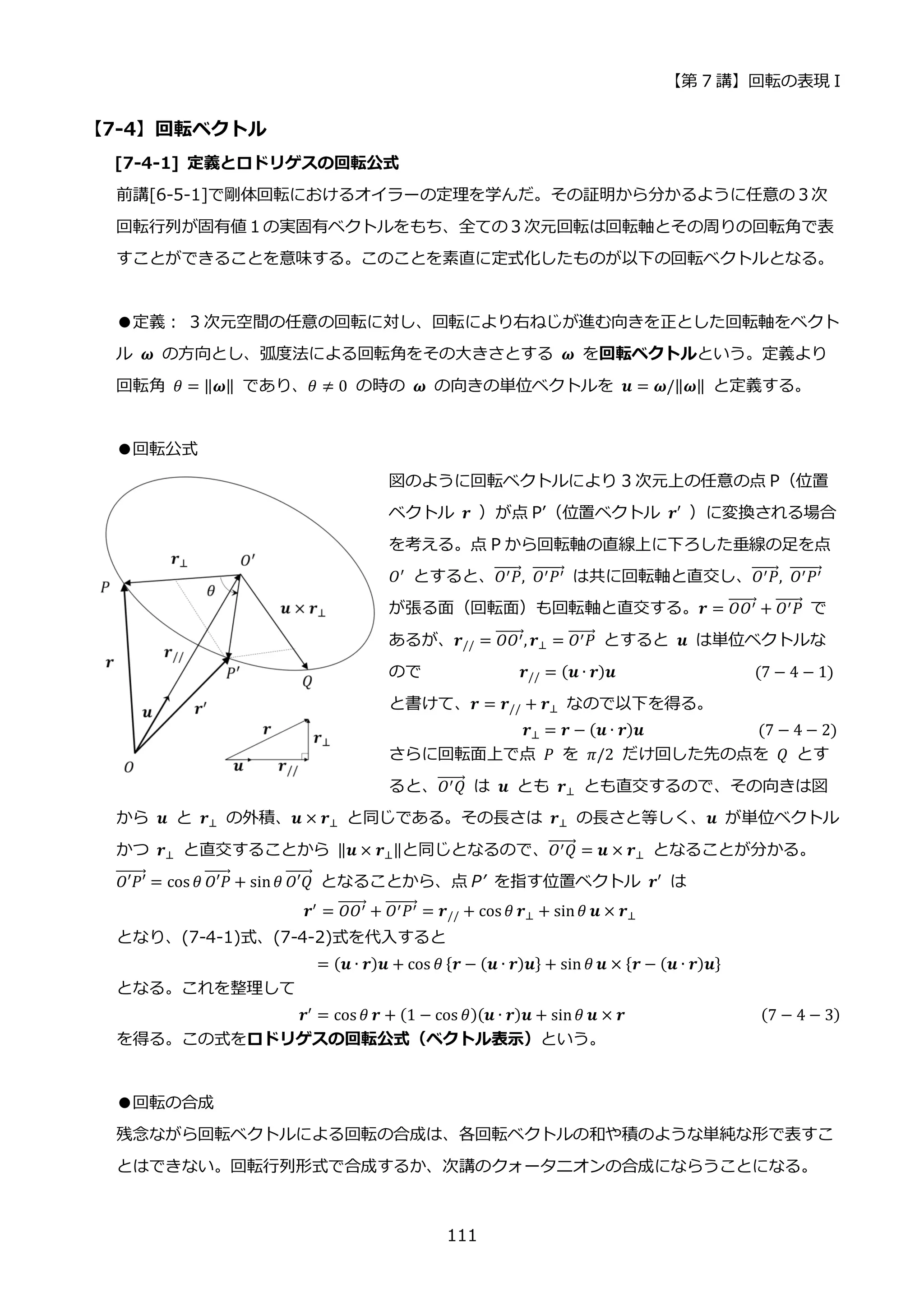 【第 7 講】回転の表現 I
111
【7-4】回転ベクトル
[7-4-1] 定義とロドリゲスの回転公式
前講[6-5-1]で剛体回転におけるオイラーの定理を学んだ。その証明から分かるように任意の３次
回転行列が固有値１の実固有ベクトルをもち、全ての３次元回転は回転軸とその周りの回転角で表
すことができることを意味する。このことを素直に定式化したものが以下の回転ベクトルとなる。
●定義： 3 次元空間の任意の回転に対し、回転により右ねじが進む向きを正とした回転軸をベクト
ル 𝝎 の方向とし、弧度法による回転角をその大きさとする 𝝎 を回転ベクトルという。定義より
回転角 𝜃 = ‖𝝎‖ であり、𝜃 ≠ 0 の時の 𝝎 の向きの単位ベクトルを 𝒖 = 𝝎/‖𝝎‖ と定義する。
●回転公式
図のように回転ベクトルにより 3 次元上の任意の点 P（位置
ベクトル 𝒓 ）が点 P’（位置ベクトル 𝒓′ ）に変換される場合
を考える。点 P から回転軸の直線上に下ろした垂線の足を点
𝑂′ とすると、𝑂′𝑃
⃗⃗⃗⃗⃗⃗⃗ , 𝑂′𝑃′
⃗⃗⃗⃗⃗⃗⃗⃗⃗ は共に回転軸と直交し、𝑂′𝑃
⃗⃗⃗⃗⃗⃗⃗ , 𝑂′𝑃′
⃗⃗⃗⃗⃗⃗⃗⃗⃗
が張る面（回転面）も回転軸と直交する。𝒓 = 𝑂𝑂′
⃗⃗⃗⃗⃗⃗⃗ + 𝑂′𝑃
⃗⃗⃗⃗⃗⃗⃗ で
あるが、𝒓// = 𝑂𝑂′
⃗⃗⃗⃗⃗⃗⃗ , 𝒓⊥ = 𝑂′𝑃
⃗⃗⃗⃗⃗⃗⃗ とすると 𝒖 は単位ベクトルな
ので⁡ ⁡ ⁡ ⁡ ⁡ ⁡ ⁡ ⁡ ⁡ ⁡ ⁡ ⁡ 𝒓// = (𝒖 ∙ 𝒓)𝒖⁡ ⁡ ⁡ ⁡ ⁡ ⁡ ⁡ ⁡ ⁡ ⁡ ⁡ ⁡ ⁡ ⁡ ⁡ ⁡ ⁡ (7 − 4 − 1)
と書けて、𝒓 = 𝒓// + 𝒓⊥ なので以下を得る。
⁡ ⁡ ⁡ ⁡ ⁡ ⁡ ⁡ ⁡ ⁡ ⁡ ⁡ ⁡ ⁡ ⁡ ⁡ ⁡ 𝒓⊥ = 𝒓 − (𝒖 ∙ 𝒓)𝒖⁡ ⁡ ⁡ ⁡ ⁡ ⁡ ⁡ ⁡ ⁡ ⁡ ⁡ ⁡ ⁡ ⁡ (7 − 4 − 2)
さらに回転面上で点 𝑃 を 𝜋/2 だけ回した先の点を 𝑄 とす
ると、𝑂′𝑄
⃗⃗⃗⃗⃗⃗⃗ は 𝒖 とも 𝒓⊥ とも直交するので、その向きは図
から 𝒖 と 𝒓⊥ の外積、𝒖 × 𝒓⊥ と同じである。その長さは 𝒓⊥ の長さと等しく、𝒖 が単位ベクトル
かつ 𝒓⊥ と直交することから ‖𝒖 × 𝒓⊥‖と同じとなるので、𝑂′𝑄
⃗⃗⃗⃗⃗⃗⃗ = 𝒖 × 𝒓⊥ となることが分かる。
𝑂′𝑃′
⃗⃗⃗⃗⃗⃗⃗⃗ = cos 𝜃 𝑂′𝑃
⃗⃗⃗⃗⃗⃗⃗ + sin𝜃 𝑂′𝑄
⃗⃗⃗⃗⃗⃗⃗ となることから、点 P’ を指す位置ベクトル 𝒓′ は
𝒓′
= 𝑂𝑂′
⃗⃗⃗⃗⃗⃗⃗ + 𝑂′𝑃′
⃗⃗⃗⃗⃗⃗⃗⃗⃗ = 𝒓// + cos 𝜃 𝒓⊥ + sin𝜃 𝒖 × 𝒓⊥
となり、(7-4-1)式、(7-4-2)式を代入すると
= (𝒖 ∙ 𝒓)𝒖 + cos 𝜃 {𝒓 − (𝒖 ∙ 𝒓)𝒖} + sin 𝜃 𝒖 × {𝒓 − (𝒖 ∙ 𝒓)𝒖}
となる。これを整理して
𝒓′ = cos 𝜃 𝒓 + (1 − cos 𝜃)(𝒖 ∙ 𝒓)𝒖 + sin𝜃 𝒖 × 𝒓 (7 − 4 − 3)
を得る。この式をロドリゲスの回転公式（ベクトル表示）という。
●回転の合成
残念ながら回転ベクトルによる回転の合成は、各回転ベクトルの和や積のような単純な形で表すこ
とはできない。回転行列形式で合成するか、次講のクォータニオンの合成にならうことになる。
 