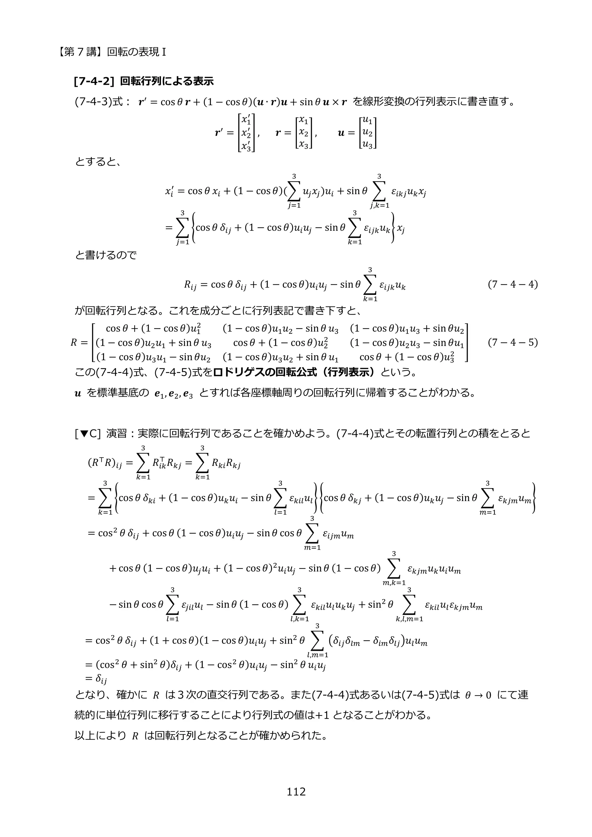 【第 7 講】回転の表現 I
112
[7-4-2] 回転行列による表示
(7-4-3)式：⁡ 𝒓′
= cos 𝜃 𝒓 + (1 − cos 𝜃)(𝒖 ∙ 𝒓)𝒖 + sin 𝜃 𝒖 × 𝒓 を線形変換の行列表示に書き直す。
𝒓′ = [
𝑥1
′
𝑥2
′
𝑥3
′
] ,⁡ ⁡ ⁡ 𝒓 = [
𝑥1
𝑥2
𝑥3
] , 𝒖 = [
𝑢1
𝑢2
𝑢3
]
とすると、
𝑥𝑖
′
= cos 𝜃 𝑥𝑖 + (1 − cos 𝜃)(∑𝑢𝑗𝑥𝑗)𝑢𝑖
3
𝑗=1
+ sin 𝜃 ∑ 𝜀𝑖𝑘𝑗𝑢𝑘𝑥𝑗
3
𝑗,𝑘=1
= ∑ {cos 𝜃 𝛿𝑖𝑗 + (1 − cos 𝜃)𝑢𝑖𝑢𝑗 − sin𝜃 ∑ 𝜀𝑖𝑗𝑘𝑢𝑘
3
𝑘=1
} 𝑥𝑗
3
𝑗=1
と書けるので
𝑅𝑖𝑗 = cos 𝜃 𝛿𝑖𝑗 + (1 − cos 𝜃)𝑢𝑖𝑢𝑗 − sin𝜃 ∑ 𝜀𝑖𝑗𝑘𝑢𝑘
3
𝑘=1
(7 − 4 − 4)
が回転行列となる。これを成分ごとに行列表記で書き下すと、
𝑅 = [
cos 𝜃 + (1 − cos 𝜃)𝑢1
2 (1 − cos 𝜃)𝑢1𝑢2 − sin𝜃 𝑢3 (1 − cos 𝜃)𝑢1𝑢3 + sin𝜃𝑢2
(1 − cos 𝜃)𝑢2𝑢1 + sin𝜃 𝑢3 cos 𝜃 + (1 − cos 𝜃)𝑢2
2 (1 − cos 𝜃)𝑢2𝑢3 − sin𝜃𝑢1
(1 − cos 𝜃)𝑢3𝑢1 − sin𝜃𝑢2 (1 − cos 𝜃)𝑢3𝑢2 + sin 𝜃 𝑢1 cos 𝜃 + (1 − cos 𝜃)𝑢3
2
] (7 − 4 − 5)
この(7-4-4)式、(7-4-5)式をロドリゲスの回転公式（行列表示）という。
𝒖 を標準基底の 𝒆1, 𝒆2, 𝒆3 とすれば各座標軸周りの回転行列に帰着することがわかる。
[▼C] 演習：実際に回転行列であることを確かめよう。(7-4-4)式とその転置行列との積をとると
(𝑅⊤
𝑅)𝑖𝑗 = ∑ 𝑅𝑖𝑘
⊤
𝑅𝑘𝑗
3
𝑘=1
= ∑ 𝑅𝑘𝑖𝑅𝑘𝑗
3
𝑘=1
= ∑ {cos 𝜃 𝛿𝑘𝑖 + (1 − cos 𝜃)𝑢𝑘𝑢𝑖 − sin 𝜃 ∑ 𝜀𝑘𝑖𝑙𝑢𝑙
3
𝑙=1
}
3
𝑘=1
{cos 𝜃 𝛿𝑘𝑗 + (1 − cos 𝜃)𝑢𝑘𝑢𝑗 − sin 𝜃 ∑ 𝜀𝑘𝑗𝑚𝑢𝑚
3
𝑚=1
}
= cos2 𝜃 𝛿𝑖𝑗 + cos 𝜃 (1 − cos 𝜃)𝑢𝑖𝑢𝑗 − sin𝜃 cos 𝜃 ∑ 𝜀𝑖𝑗𝑚𝑢𝑚
3
𝑚=1
+ cos 𝜃 (1 − cos 𝜃)𝑢𝑗𝑢𝑖 + (1 − cos 𝜃)2
𝑢𝑖𝑢𝑗 − sin𝜃 (1 − cos 𝜃) ∑ 𝜀𝑘𝑗𝑚𝑢𝑘𝑢𝑖𝑢𝑚
3
𝑚,𝑘=1
− sin𝜃 cos 𝜃 ∑ 𝜀𝑗𝑖𝑙𝑢𝑙
3
𝑙=1
− sin𝜃 (1 − cos 𝜃) ∑ 𝜀𝑘𝑖𝑙𝑢𝑙𝑢𝑘𝑢𝑗
3
𝑙,𝑘=1
+ sin2
𝜃 ∑ 𝜀𝑘𝑖𝑙𝑢𝑙𝜀𝑘𝑗𝑚𝑢𝑚
3
𝑘,𝑙,𝑚=1
= cos2 𝜃 𝛿𝑖𝑗 + (1 + cos 𝜃)(1 − cos 𝜃)𝑢𝑖𝑢𝑗 + sin2 𝜃 ∑ (𝛿𝑖𝑗𝛿𝑙𝑚 − 𝛿𝑖𝑚𝛿𝑙𝑗)𝑢𝑙𝑢𝑚
3
𝑙,𝑚=1
= (cos2
𝜃 + sin2
𝜃)𝛿𝑖𝑗 + (1 − cos2
𝜃)𝑢𝑖𝑢𝑗 − sin2
𝜃 𝑢𝑖𝑢𝑗
= 𝛿𝑖𝑗
となり、確かに 𝑅 は３次の直交行列である。また(7-4-4)式あるいは(7-4-5)式は 𝜃 → 0 にて連
続的に単位行列に移行することにより行列式の値は+1 となることがわかる。
以上により 𝑅 は回転行列となることが確かめられた。
 