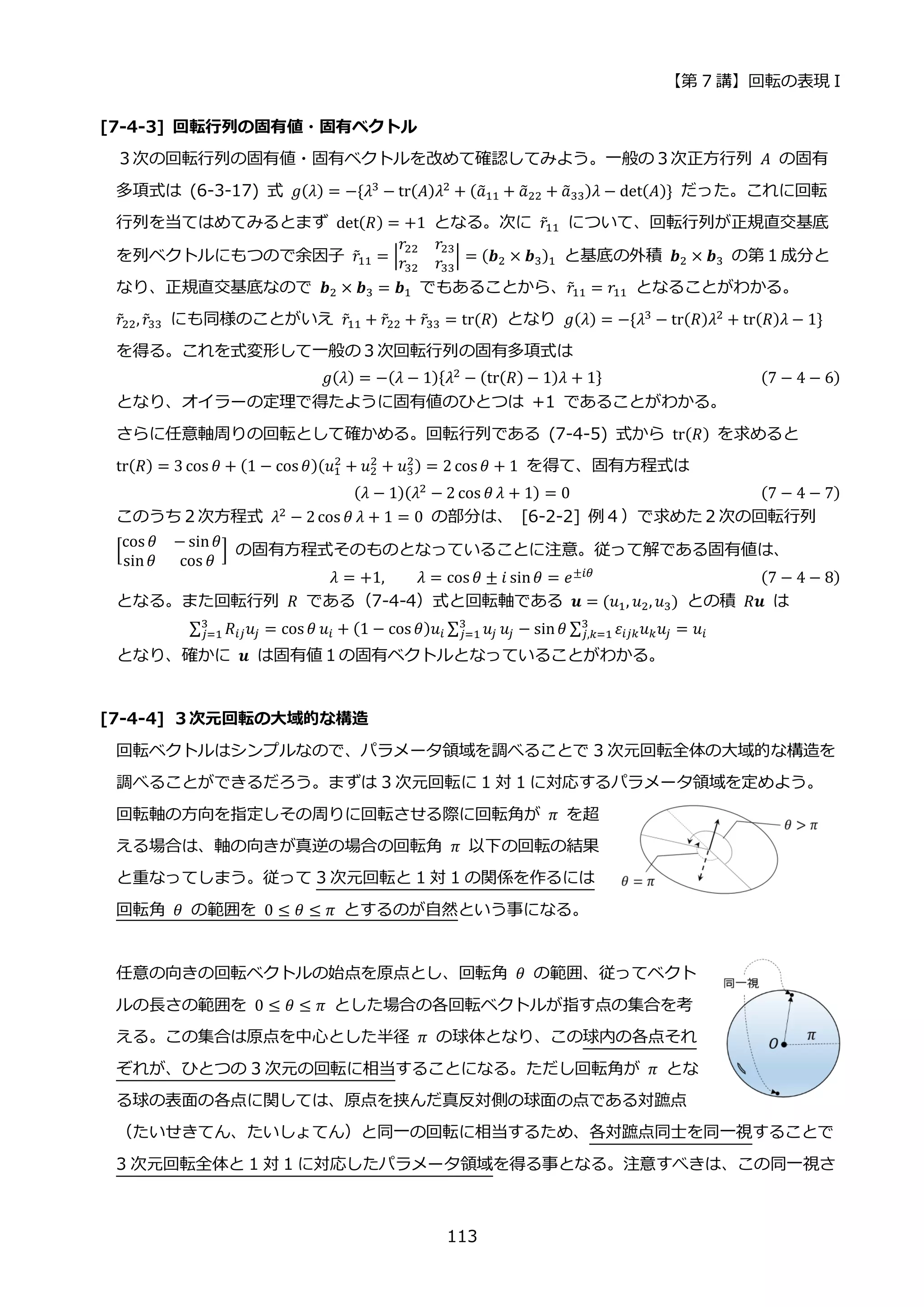 【第 7 講】回転の表現 I
113
[7-4-3] 回転行列の固有値・固有ベクトル
３次の回転行列の固有値・固有ベクトルを改めて確認してみよう。一般の３次正方行列 𝐴 の固有
多項式は (6-3-17) 式 𝑔(𝜆) = −{𝜆3 − tr(𝐴)𝜆2 + (𝑎
̃11 + 𝑎
̃22 + 𝑎
̃33)𝜆 − det(𝐴)} だった。これに回転
行列を当てはめてみるとまず det(𝑅) = +1 となる。次に 𝑟̃11 について、回転行列が正規直交基底
を列ベクトルにもつので余因子 𝑟̃11 = |
𝑟22 𝑟23
𝑟32 𝑟33
| = (𝒃2 × 𝒃3)1 と基底の外積 𝒃2 × 𝒃3 の第１成分と
なり、正規直交基底なので 𝒃2 × 𝒃3 = 𝒃1 でもあることから、𝑟̃11 = 𝑟11 となることがわかる。
𝑟̃22, 𝑟̃33 にも同様のことがいえ 𝑟̃11 + 𝑟̃22 + 𝑟̃33 = tr(𝑅) となり 𝑔(𝜆) = −{𝜆3 − tr(𝑅)𝜆2 + tr(𝑅)𝜆 − 1}
を得る。これを式変形して一般の３次回転行列の固有多項式は
𝑔(𝜆) = −(𝜆 − 1){𝜆2 − (tr(𝑅) − 1)𝜆 + 1} (7 − 4 − 6)
となり、オイラーの定理で得たように固有値のひとつは +1 であることがわかる。
さらに任意軸周りの回転として確かめる。回転行列である (7-4-5) 式から tr(𝑅) を求めると
tr(𝑅) = 3 cos 𝜃 + (1 − cos 𝜃)(𝑢1
2
+ 𝑢2
2
+ 𝑢3
2) = 2 cos 𝜃 + 1 を得て、固有方程式は
(𝜆 − 1)(𝜆2
− 2 cos 𝜃 𝜆 + 1) = 0 (7 − 4 − 7)
このうち２次方程式 𝜆2
− 2cos 𝜃 𝜆 + 1 = 0 の部分は、 [6-2-2] 例４）で求めた２次の回転行列
[
cos 𝜃 − sin𝜃
sin𝜃 cos 𝜃
] の固有方程式そのものとなっていることに注意。従って解である固有値は、
𝜆 = +1, 𝜆 = cos 𝜃 ± 𝑖 sin𝜃 = 𝑒±𝑖𝜃 (7 − 4 − 8)
となる。また回転行列 𝑅 である（7-4-4）式と回転軸である 𝒖 = (𝑢1, 𝑢2, 𝑢3) との積 𝑅𝒖 は
∑ 𝑅𝑖𝑗𝑢𝑗
3
𝑗=1 = cos 𝜃 𝑢𝑖 + (1 − cos 𝜃)𝑢𝑖 ∑ 𝑢𝑗
3
𝑗=1 𝑢𝑗 − sin𝜃 ∑ 𝜀𝑖𝑗𝑘𝑢𝑘𝑢𝑗
3
𝑗,𝑘=1 = 𝑢𝑖
となり、確かに 𝒖 は固有値１の固有ベクトルとなっていることがわかる。
[7-4-4] ３次元回転の大域的な構造
回転ベクトルはシンプルなので、パラメータ領域を調べることで 3 次元回転全体の大域的な構造を
調べることができるだろう。まずは 3 次元回転に 1 対 1 に対応するパラメータ領域を定めよう。
回転軸の方向を指定しその周りに回転させる際に回転角が 𝜋 を超
える場合は、軸の向きが真逆の場合の回転角 𝜋 以下の回転の結果
と重なってしまう。従って 3 次元回転と 1 対 1 の関係を作るには
回転角 𝜃 の範囲を 0 ≤ 𝜃 ≤ 𝜋 とするのが自然という事になる。
任意の向きの回転ベクトルの始点を原点とし、回転角 𝜃 の範囲、従ってベクト
ルの長さの範囲を 0 ≤ 𝜃 ≤ 𝜋 とした場合の各回転ベクトルが指す点の集合を考
える。この集合は原点を中心とした半径 𝜋 の球体となり、この球内の各点それ
ぞれが、ひとつの 3 次元の回転に相当することになる。ただし回転角が 𝜋 とな
る球の表面の各点に関しては、原点を挟んだ真反対側の球面の点である対蹠点
（たいせきてん、たいしょてん）と同一の回転に相当するため、各対蹠点同士を同一視することで
3 次元回転全体と 1 対 1 に対応したパラメータ領域を得る事となる。注意すべきは、この同一視さ
 