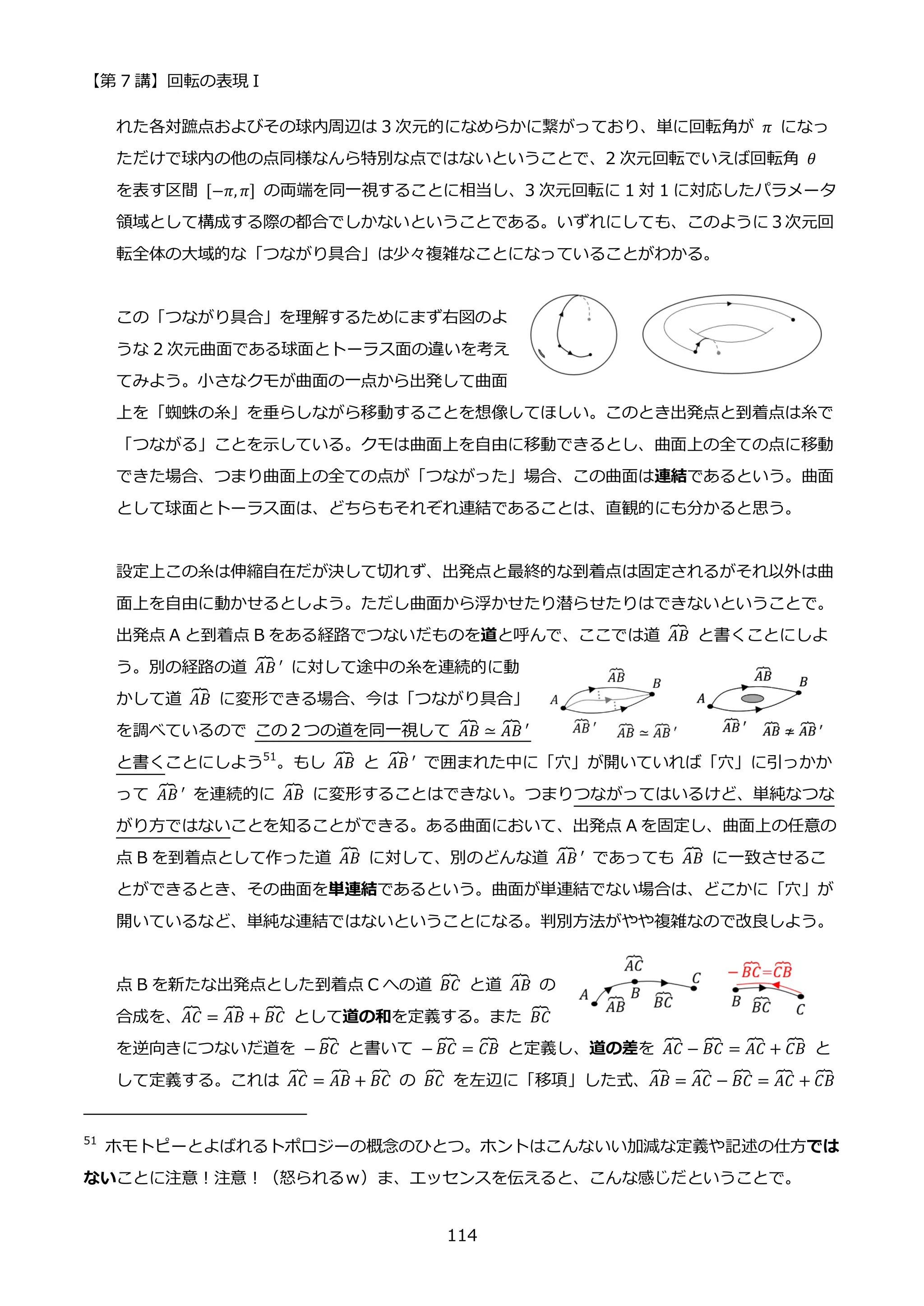 【第 7 講】回転の表現 I
114
れた各対蹠点およびその球内周辺は 3 次元的になめらかに繋がっており、単に回転角が 𝜋 になっ
ただけで球内の他の点同様なんら特別な点ではないということで、2 次元回転でいえば回転角 𝜃
を表す区間 [−𝜋, 𝜋] の両端を同一視することに相当し、3 次元回転に 1 対 1 に対応したパラメータ
領域として構成する際の都合でしかないということである。いずれにしても、このように３次元回
転全体の大域的な「つながり具合」は少々複雑なことになっていることがわかる。
この「つながり具合」を理解するためにまず右図のよ
うな 2 次元曲面である球面とトーラス面の違いを考え
てみよう。小さなクモが曲面の一点から出発して曲面
上を「蜘蛛の糸」を垂らしながら移動することを想像してほしい。このとき出発点と到着点は糸で
「つながる」ことを示している。クモは曲面上を自由に移動できるとし、曲面上の全ての点に移動
できた場合、つまり曲面上の全ての点が「つながった」場合、この曲面は連結であるという。曲面
として球面とトーラス面は、どちらもそれぞれ連結であることは、直観的にも分かると思う。
設定上この糸は伸縮自在だが決して切れず、出発点と最終的な到着点は固定されるがそれ以外は曲
面上を自由に動かせるとしよう。ただし曲面から浮かせたり潜らせたりはできないということで。
出発点 A と到着点 B をある経路でつないだものを道と呼んで、ここでは道 𝐴𝐵
⏞ と書くことにしよ
う。別の経路の道 𝐴𝐵
⏞ ′ に対して途中の糸を連続的に動
かして道 𝐴𝐵
⏞ に変形できる場合、今は「つながり具合」
を調べているので この２つの道を同一視して 𝐴𝐵
⏞ ≃ 𝐴𝐵
⏞ ′
と書くことにしよう51
。もし 𝐴𝐵
⏞ と 𝐴𝐵
⏞ ′ で囲まれた中に「穴」が開いていれば「穴」に引っかか
って 𝐴𝐵
⏞ ′ を連続的に 𝐴𝐵
⏞ に変形することはできない。つまりつながってはいるけど、単純なつな
がり方ではないことを知ることができる。ある曲面において、出発点 A を固定し、曲面上の任意の
点 B を到着点として作った道 𝐴𝐵
⏞ に対して、別のどんな道 𝐴𝐵
⏞ ′ であっても 𝐴𝐵
⏞ に一致させるこ
とができるとき、その曲面を単連結であるという。曲面が単連結でない場合は、どこかに「穴」が
開いているなど、単純な連結ではないということになる。判別方法がやや複雑なので改良しよう。
点 B を新たな出発点とした到着点 C への道 𝐵𝐶
⏞ と道 𝐴𝐵
⏞ の
合成を、𝐴𝐶
⏞ = 𝐴𝐵
⏞ + 𝐵𝐶
⏞ として道の和を定義する。また 𝐵𝐶
⏞
を逆向きにつないだ道を − 𝐵𝐶
⏞ と書いて − 𝐵𝐶
⏞ = 𝐶𝐵
⏞ と定義し、道の差を 𝐴𝐶
⏞ − 𝐵𝐶
⏞ = 𝐴𝐶
⏞ + 𝐶𝐵
⏞ と
して定義する。これは 𝐴𝐶
⏞ = 𝐴𝐵
⏞ + 𝐵𝐶
⏞ の 𝐵𝐶
⏞ を左辺に「移項」した式、𝐴𝐵
⏞ = 𝐴𝐶
⏞ − 𝐵𝐶
⏞ = 𝐴𝐶
⏞ + 𝐶𝐵
⏞
51
ホモトピーとよばれるトポロジーの概念のひとつ。ホントはこんないい加減な定義や記述の仕方では
ないことに注意！注意！（怒られるｗ）ま、エッセンスを伝えると、こんな感じだということで。
 