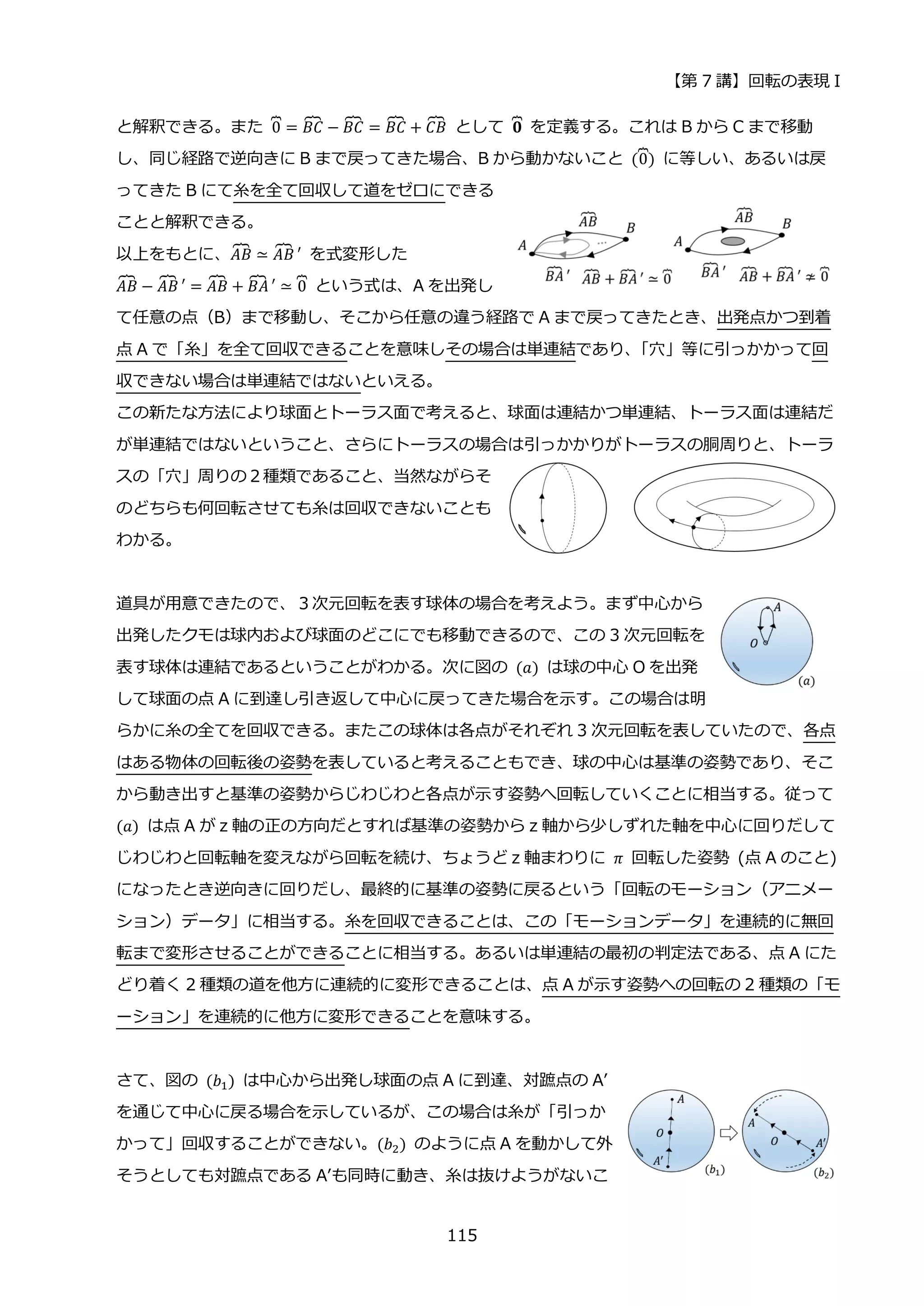 【第 7 講】回転の表現 I
115
と解釈できる。また 0
⏞ = 𝐵𝐶
⏞ − 𝐵𝐶
⏞ = 𝐵𝐶
⏞ + 𝐶𝐵
⏞ として 𝟎
⏞ を定義する。これは B から C まで移動
し、同じ経路で逆向きに B まで戻ってきた場合、B から動かないこと (0
⏞) に等しい、あるいは戻
ってきた B にて糸を全て回収して道をゼロにできる
ことと解釈できる。
以上をもとに、𝐴𝐵
⏞ ≃ 𝐴𝐵
⏞ ′ を式変形した
𝐴𝐵
⏞ − 𝐴𝐵
⏞ ′ = 𝐴𝐵
⏞ + 𝐵𝐴
⏞ ′ ≃ 0
⏞ という式は、A を出発し
て任意の点（B）まで移動し、そこから任意の違う経路で A まで戻ってきたとき、出発点かつ到着
点 A で「糸」を全て回収できることを意味しその場合は単連結であり、
「穴」等に引っかかって回
収できない場合は単連結ではないといえる。
この新たな方法により球面とトーラス面で考えると、球面は連結かつ単連結、トーラス面は連結だ
が単連結ではないということ、さらにトーラスの場合は引っかかりがトーラスの胴周りと、トーラ
スの「穴」周りの２種類であること、当然ながらそ
のどちらも何回転させても糸は回収できないことも
わかる。
道具が用意できたので、３次元回転を表す球体の場合を考えよう。まず中心から
出発したクモは球内および球面のどこにでも移動できるので、この 3 次元回転を
表す球体は連結であるということがわかる。次に図の (𝑎) は球の中心 O を出発
して球面の点 A に到達し引き返して中心に戻ってきた場合を示す。この場合は明
らかに糸の全てを回収できる。またこの球体は各点がそれぞれ 3 次元回転を表していたので、各点
はある物体の回転後の姿勢を表していると考えることもでき、球の中心は基準の姿勢であり、そこ
から動き出すと基準の姿勢からじわじわと各点が示す姿勢へ回転していくことに相当する。従って
(𝑎) は点 A が z 軸の正の方向だとすれば基準の姿勢から z 軸から少しずれた軸を中心に回りだして
じわじわと回転軸を変えながら回転を続け、ちょうど z 軸まわりに 𝜋 回転した姿勢 (点 A のこと)
になったとき逆向きに回りだし、最終的に基準の姿勢に戻るという「回転のモーション（アニメー
ション）データ」に相当する。糸を回収できることは、この「モーションデータ」を連続的に無回
転まで変形させることができることに相当する。あるいは単連結の最初の判定法である、点 A にた
どり着く 2 種類の道を他方に連続的に変形できることは、点 A が示す姿勢への回転の 2 種類の「モ
ーション」を連続的に他方に変形できることを意味する。
さて、図の (𝑏1) は中心から出発し球面の点 A に到達、対蹠点の A’
を通じて中心に戻る場合を示しているが、この場合は糸が「引っか
かって」回収することができない。(𝑏2) のように点 A を動かして外
そうとしても対蹠点である A’も同時に動き、糸は抜けようがないこ
 