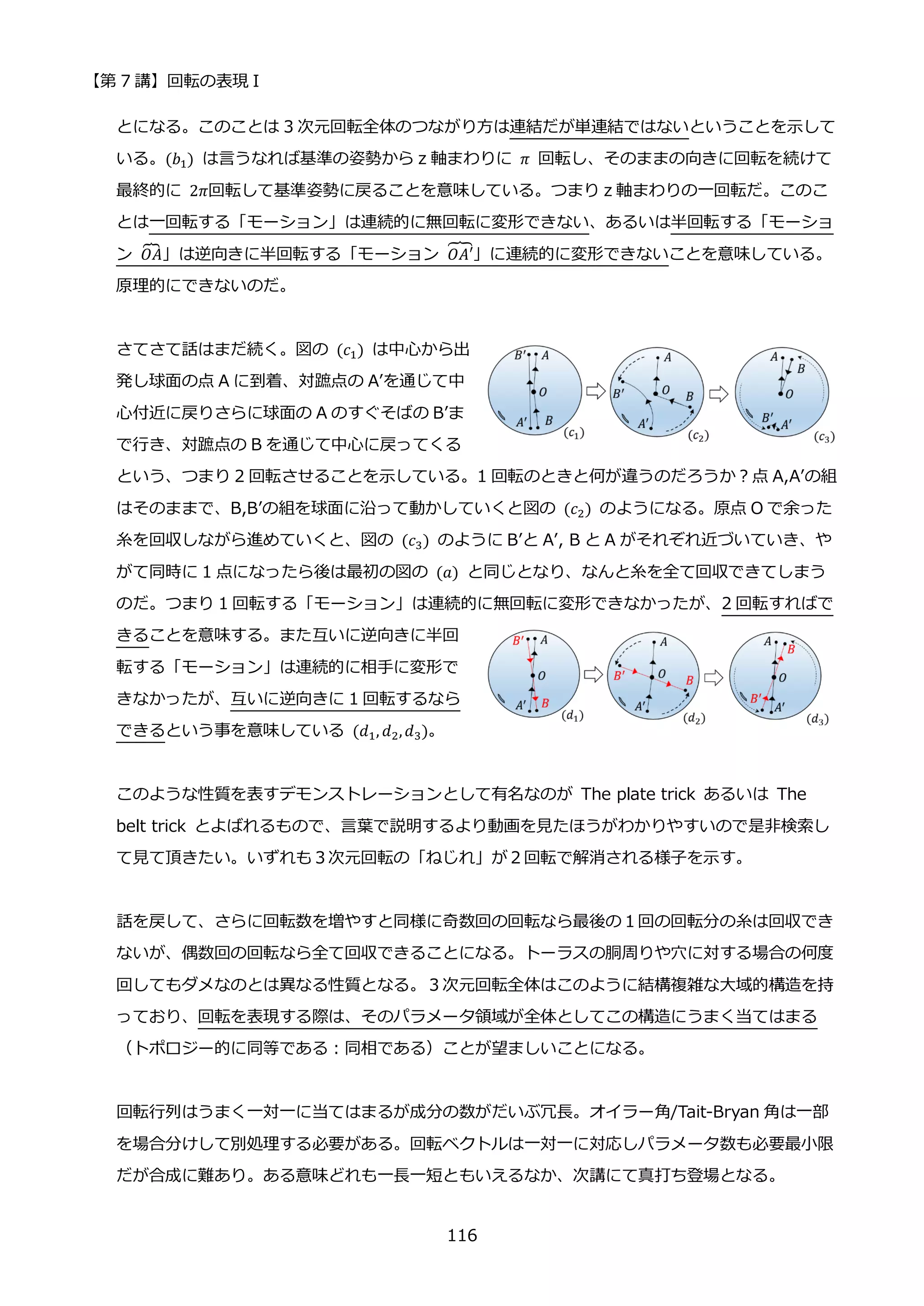 【第 7 講】回転の表現 I
116
とになる。このことは 3 次元回転全体のつながり方は連結だが単連結ではないということを示して
いる。(𝑏1) は言うなれば基準の姿勢から z 軸まわりに 𝜋 回転し、そのままの向きに回転を続けて
最終的に 2𝜋回転して基準姿勢に戻ることを意味している。つまり z 軸まわりの一回転だ。このこ
とは一回転する「モーション」は連続的に無回転に変形できない、あるいは半回転する「モーショ
ン 𝑂𝐴
⏞ 」は逆向きに半回転する「モーション 𝑂𝐴′
⏞」に連続的に変形できないことを意味している。
原理的にできないのだ。
さてさて話はまだ続く。図の (𝑐1) は中心から出
発し球面の点 A に到着、対蹠点の A’を通じて中
心付近に戻りさらに球面の A のすぐそばの B’ま
で行き、対蹠点の B を通じて中心に戻ってくる
という、つまり 2 回転させることを示している。1 回転のときと何が違うのだろうか？点 A,A’の組
はそのままで、B,B’の組を球面に沿って動かしていくと図の (𝑐2) のようになる。原点 O で余った
糸を回収しながら進めていくと、図の (𝑐3) のように B’と A’, B と A がそれぞれ近づいていき、や
がて同時に 1 点になったら後は最初の図の (𝑎) と同じとなり、なんと糸を全て回収できてしまう
のだ。つまり 1 回転する「モーション」は連続的に無回転に変形できなかったが、2 回転すればで
きることを意味する。また互いに逆向きに半回
転する「モーション」は連続的に相手に変形で
きなかったが、互いに逆向きに 1 回転するなら
できるという事を意味している (𝑑1, 𝑑2,𝑑3)。
このような性質を表すデモンストレーションとして有名なのが The plate trick あるいは The
belt trick とよばれるもので、言葉で説明するより動画を見たほうがわかりやすいので是非検索し
て見て頂きたい。いずれも３次元回転の「ねじれ」が２回転で解消される様子を示す。
話を戻して、さらに回転数を増やすと同様に奇数回の回転なら最後の１回の回転分の糸は回収でき
ないが、偶数回の回転なら全て回収できることになる。トーラスの胴周りや穴に対する場合の何度
回してもダメなのとは異なる性質となる。３次元回転全体はこのように結構複雑な大域的構造を持
っており、回転を表現する際は、そのパラメータ領域が全体としてこの構造にうまく当てはまる
（トポロジー的に同等である：同相である）ことが望ましいことになる。
回転行列はうまく一対一に当てはまるが成分の数がだいぶ冗長。オイラー角/Tait-Bryan 角は一部
を場合分けして別処理する必要がある。回転ベクトルは一対一に対応しパラメータ数も必要最小限
だが合成に難あり。ある意味どれも一長一短ともいえるなか、次講にて真打ち登場となる。
 