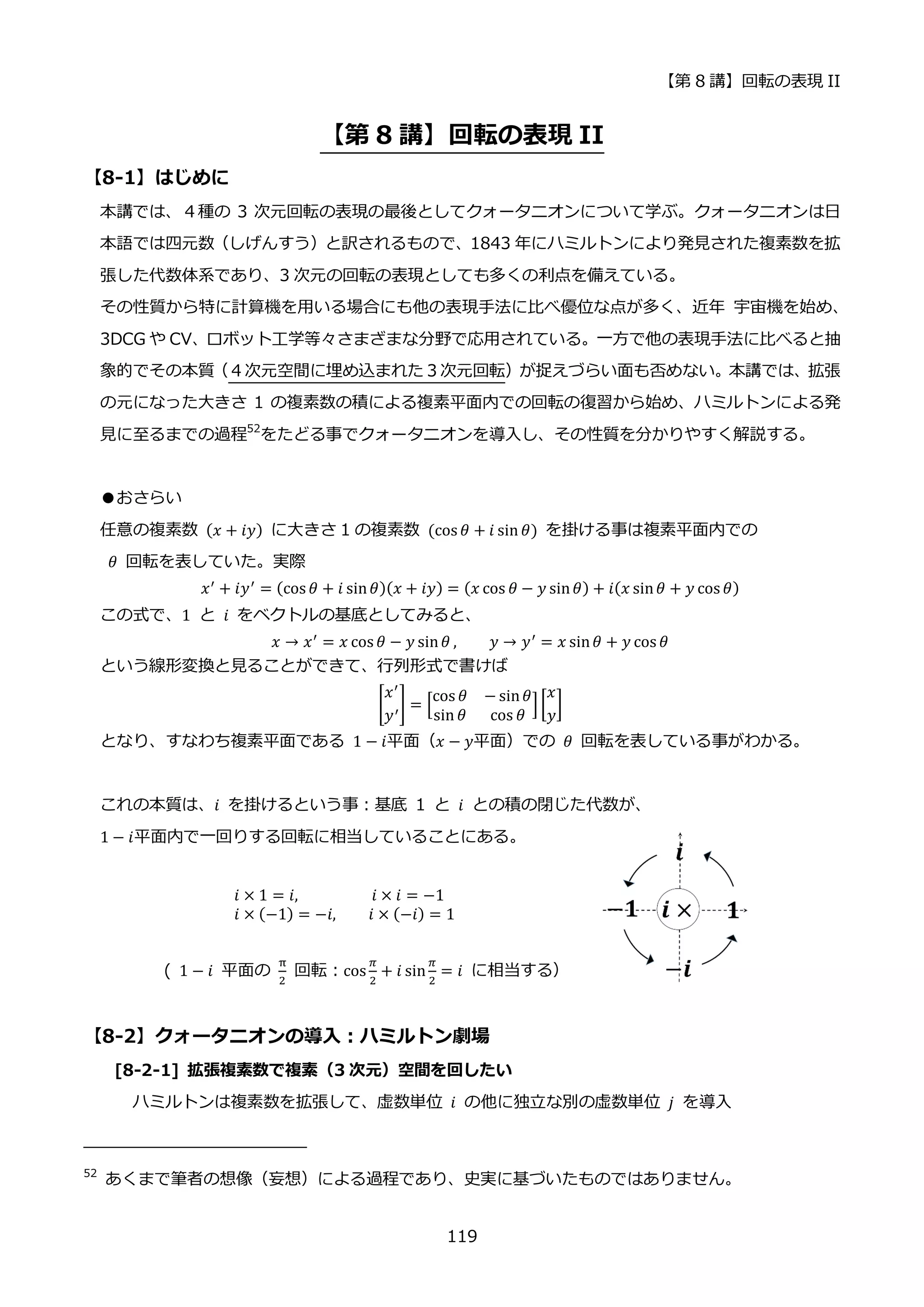 【第 8 講】回転の表現 II
119
【第 8 講】回転の表現 II
【8-1】はじめに
本講では、４種の 3 次元回転の表現の最後としてクォータニオンについて学ぶ。クォータニオンは日
本語では四元数（しげんすう）と訳されるもので、1843 年にハミルトンにより発見された複素数を拡
張した代数体系であり、3 次元の回転の表現としても多くの利点を備えている。
その性質から特に計算機を用いる場合にも他の表現手法に比べ優位な点が多く、近年 宇宙機を始め、
3DCG や CV、ロボット工学等々さまざまな分野で応用されている。一方で他の表現手法に比べると抽
象的でその本質（４次元空間に埋め込まれた３次元回転）が捉えづらい面も否めない。本講では、拡張
の元になった大きさ 1 の複素数の積による複素平面内での回転の復習から始め、ハミルトンによる発
見に至るまでの過程52
をたどる事でクォータニオンを導入し、その性質を分かりやすく解説する。
●おさらい
任意の複素数 (𝑥 + 𝑖𝑦) に大きさ 1 の複素数 (cos 𝜃 + 𝑖 sin 𝜃) を掛ける事は複素平面内での
𝜃 回転を表していた。実際
𝑥′
+ 𝑖𝑦′
= (cos 𝜃 + 𝑖 sin𝜃)(𝑥 + 𝑖𝑦) = (𝑥 cos 𝜃 − 𝑦 sin𝜃) + 𝑖(𝑥 sin𝜃 + 𝑦 cos 𝜃)
この式で、1⁡ と⁡ 𝑖 をベクトルの基底としてみると、
𝑥 → 𝑥′ = 𝑥 cos 𝜃 − 𝑦 sin𝜃 , 𝑦 → 𝑦′ = 𝑥 sin𝜃 + 𝑦 cos 𝜃
という線形変換と見ることができて、行列形式で書けば
[
𝑥′
𝑦′
] = [
cos 𝜃 − sin𝜃
sin 𝜃 cos 𝜃
][
𝑥
𝑦
]
となり、すなわち複素平面である 1 − 𝑖平面（𝑥 − 𝑦平面）での 𝜃 回転を表している事がわかる。
これの本質は、𝑖 を掛けるという事：基底 1 と 𝑖 との積の閉じた代数が、
1 − 𝑖平面内で一回りする回転に相当していることにある。
𝑖 × 1 = 𝑖,⁡ ⁡ ⁡ ⁡ ⁡ ⁡ ⁡ ⁡ ⁡ 𝑖 × 𝑖 = −1
𝑖 × (−1) = −𝑖, 𝑖 × (−𝑖) = 1
( 1 − 𝑖 平面の
π
2
回転：cos
𝜋
2
+ 𝑖 sin
𝜋
2
= 𝑖 に相当する）
【8-2】クォータニオンの導入：ハミルトン劇場
[8-2-1] 拡張複素数で複素（3 次元）空間を回したい
ハミルトンは複素数を拡張して、虚数単位 𝑖 の他に独立な別の虚数単位 𝑗 を導入
52
あくまで筆者の想像（妄想）による過程であり、史実に基づいたものではありません。
 