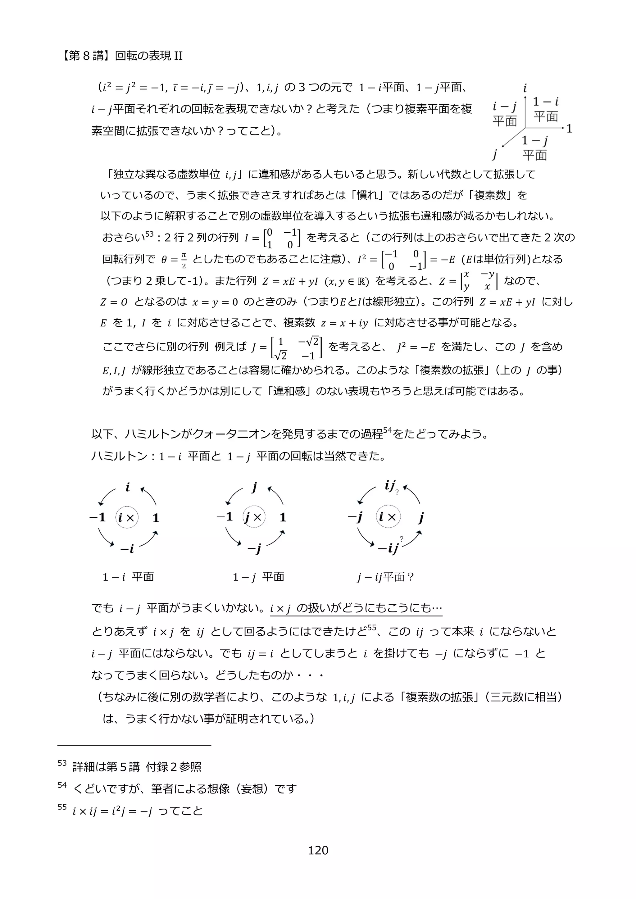 【第 8 講】回転の表現 II
120
（𝑖2 = 𝑗2 = −1, 𝑖̅ = −𝑖, 𝑗̅ = −𝑗）
、1, 𝑖, 𝑗 の 3 つの元で 1 − 𝑖平面、1 − 𝑗平面、
𝑖 − 𝑗平面それぞれの回転を表現できないか？と考えた（つまり複素平面を複
素空間に拡張できないか？ってこと）
。
「独立な異なる虚数単位 𝑖, 𝑗」に違和感がある人もいると思う。新しい代数として拡張して
いっているので、うまく拡張できさえすればあとは「慣れ」ではあるのだが「複素数」を
以下のように解釈することで別の虚数単位を導入するという拡張も違和感が減るかもしれない。
おさらい53
：2 行 2 列の行列 𝐼 = [
0 −1
1 0
] を考えると（この行列は上のおさらいで出てきた 2 次の
回転行列で 𝜃 =
𝜋
2
としたものでもあることに注意）
、𝐼2
= [
−1 0
0 −1
] = −𝐸 (𝐸は単位行列)となる
（つまり 2 乗して-1）
。また行列 𝑍 = 𝑥𝐸 + 𝑦𝐼⁡ (𝑥, 𝑦 ∈ ℝ) を考えると、𝑍 = [
𝑥 −𝑦
𝑦 𝑥 ] なので、
𝑍 = 𝑂 となるのは 𝑥 = 𝑦 = 0 のときのみ（つまり𝐸と𝐼は線形独立）
。この行列 𝑍 = 𝑥𝐸 + 𝑦𝐼 に対し
𝐸 を 1, 𝐼 を 𝑖 に対応させることで、複素数 𝑧 = 𝑥 + 𝑖𝑦 に対応させる事が可能となる。
ここでさらに別の行列 例えば 𝐽 = [
1 −√2
√2 −1
] を考えると、 𝐽2
= −𝐸 を満たし、この 𝐽 を含め
𝐸, 𝐼, 𝐽 が線形独立であることは容易に確かめられる。このような「複素数の拡張」
（上の 𝐽 の事）
がうまく行くかどうかは別にして「違和感」のない表現もやろうと思えば可能ではある。
以下、ハミルトンがクォータニオンを発見するまでの過程54
をたどってみよう。
ハミルトン：1 − 𝑖 平面と 1 − 𝑗 平面の回転は当然できた。
1 − 𝑖⁡ 平面 1 − 𝑗⁡ 平面 𝑗 − 𝑖𝑗平面？
でも 𝑖 − 𝑗 平面がうまくいかない。𝑖 × 𝑗 の扱いがどうにもこうにも…
とりあえず 𝑖 × 𝑗 を 𝑖𝑗 として回るようにはできたけど55
、この 𝑖𝑗 って本来 𝑖 にならないと
𝑖 − 𝑗 平面にはならない。でも 𝑖𝑗 = 𝑖 としてしまうと 𝑖 を掛けても −𝑗 にならずに −1 と
なってうまく回らない。どうしたものか・・・
（ちなみに後に別の数学者により、このような 1, 𝑖, 𝑗 による「複素数の拡張」
（三元数に相当）
は、うまく行かない事が証明されている。
）
53
詳細は第５講 付録２参照
54
くどいですが、筆者による想像（妄想）です
55
𝑖 × 𝑖𝑗 = 𝑖2𝑗 = −𝑗 ってこと
 