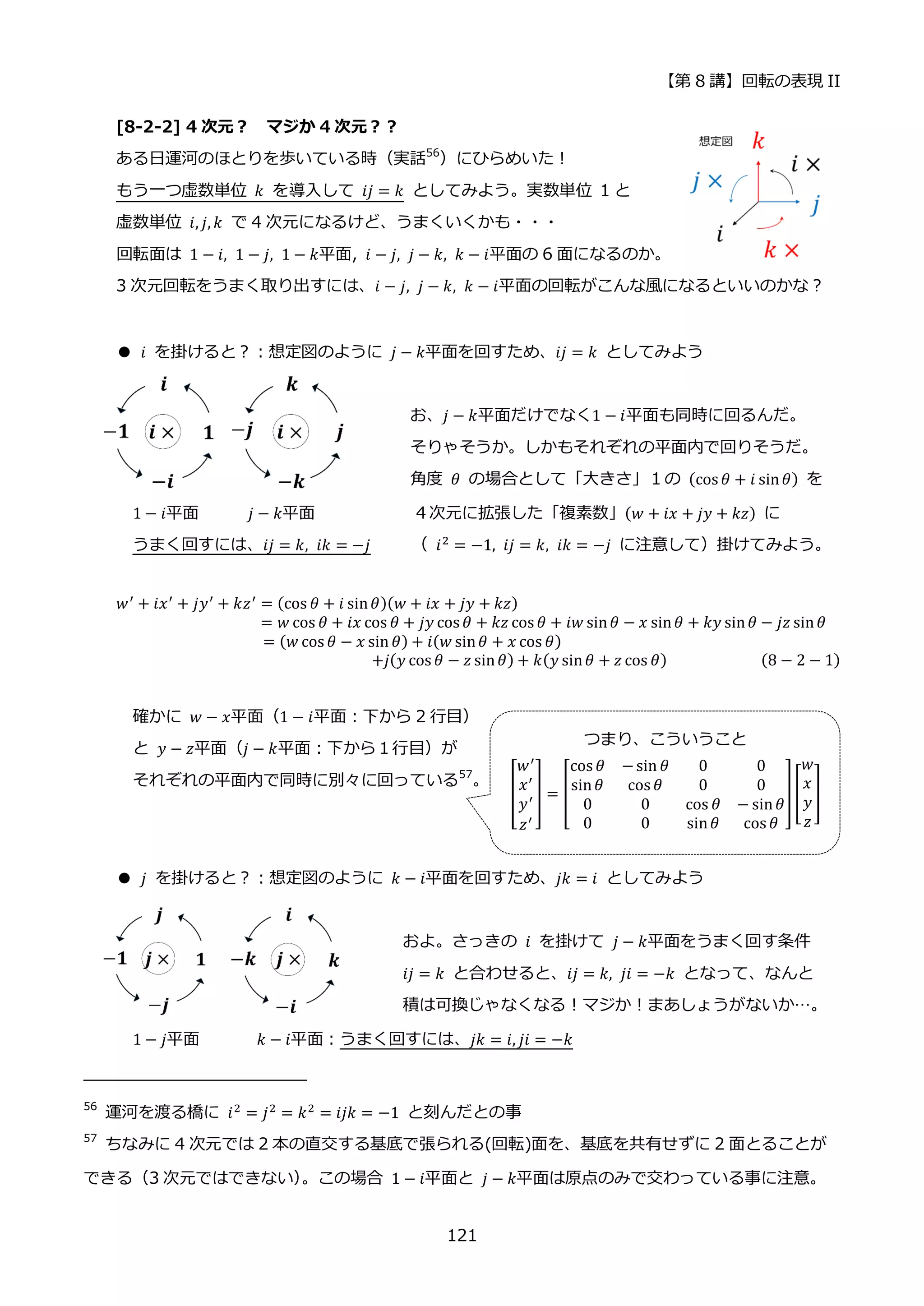 【第 8 講】回転の表現 II
121
[8-2-2] 4 次元？ マジか 4 次元？？
ある日運河のほとりを歩いている時（実話56
）にひらめいた！
もう一つ虚数単位 𝑘 を導入して 𝑖𝑗 = 𝑘 としてみよう。実数単位 1 と
虚数単位 𝑖, 𝑗, 𝑘 で 4 次元になるけど、うまくいくかも・・・
回転面は 1 − 𝑖, 1 − 𝑗, 1 − 𝑘平面, 𝑖 − 𝑗, 𝑗 − 𝑘, 𝑘 − 𝑖平面の 6 面になるのか。
3 次元回転をうまく取り出すには、𝑖 − 𝑗, 𝑗 − 𝑘, 𝑘 − 𝑖平面の回転がこんな風になるといいのかな？
● 𝑖 を掛けると？：想定図のように 𝑗 − 𝑘平面を回すため、𝑖𝑗 = 𝑘 としてみよう
お、𝑗 − 𝑘平面だけでなく1 − 𝑖平面も同時に回るんだ。
そりゃそうか。しかもそれぞれの平面内で回りそうだ。
角度 𝜃 の場合として「大きさ」１の (cos 𝜃 + 𝑖 sin𝜃) を
1 − 𝑖平面 𝑗 − 𝑘平面 ４次元に拡張した「複素数」(𝑤 + 𝑖𝑥 + 𝑗𝑦 + 𝑘𝑧) に
うまく回すには、𝑖𝑗 = 𝑘, 𝑖𝑘 = −𝑗 （ 𝑖2 = −1, 𝑖𝑗 = 𝑘, 𝑖𝑘 = −𝑗 に注意して）掛けてみよう。
𝑤′
+ 𝑖𝑥′
+ 𝑗𝑦′
+ 𝑘𝑧′
= (cos 𝜃 + 𝑖 sin𝜃)(𝑤 + 𝑖𝑥 + 𝑗𝑦 + 𝑘𝑧)
= 𝑤 cos 𝜃 + 𝑖𝑥 cos 𝜃 + 𝑗𝑦 cos 𝜃 + 𝑘𝑧 cos 𝜃 + 𝑖𝑤 sin𝜃 − 𝑥 sin𝜃 + 𝑘𝑦 sin𝜃 − 𝑗𝑧 sin𝜃
= (𝑤 cos 𝜃 − 𝑥 sin 𝜃) + 𝑖(𝑤 sin𝜃 + 𝑥 cos 𝜃)
⁡ ⁡ ⁡ ⁡ ⁡ ⁡ ⁡ ⁡ ⁡ ⁡ ⁡ ⁡ ⁡ ⁡ +𝑗(𝑦 cos 𝜃 − 𝑧 sin𝜃) + 𝑘(𝑦 sin𝜃 + 𝑧 cos 𝜃) (8 − 2 − 1)
確かに 𝑤 − 𝑥平面（1 − 𝑖平面：下から 2 行目）
と 𝑦 − 𝑧平面（𝑗 − 𝑘平面：下から１行目）が
それぞれの平面内で同時に別々に回っている57
。
● 𝑗 を掛けると？：想定図のように 𝑘 − 𝑖平面を回すため、𝑗𝑘 = 𝑖 としてみよう
およ。さっきの⁡ 𝑖⁡ を掛けて⁡ 𝑗 − 𝑘平面をうまく回す条件
𝑖𝑗 = 𝑘 と合わせると、𝑖𝑗 = 𝑘, 𝑗𝑖 = −𝑘 となって、なんと
積は可換じゃなくなる！マジか！まあしょうがないか…。
1 − 𝑗平面 ⁡ 𝑘 − 𝑖平面：うまく回すには、𝑗𝑘 = 𝑖, 𝑗𝑖 = −𝑘
56
運河を渡る橋に 𝑖2 = 𝑗2 = 𝑘2 = 𝑖𝑗𝑘 = −1 と刻んだとの事
57
ちなみに 4 次元では 2 本の直交する基底で張られる(回転)面を、基底を共有せずに 2 面とることが
できる（3 次元ではできない）
。この場合 1 − 𝑖平面と 𝑗 − 𝑘平面は原点のみで交わっている事に注意。
つまり、こういうこと
[
𝑤′
𝑥′
𝑦′
𝑧′
] = [
cos 𝜃 −sin 𝜃 0 0
sin𝜃 cos 𝜃 0 0
0 0 cos 𝜃 − sin𝜃
0 0 sin𝜃 cos 𝜃
][
𝑤
𝑥
𝑦
𝑧
]
 