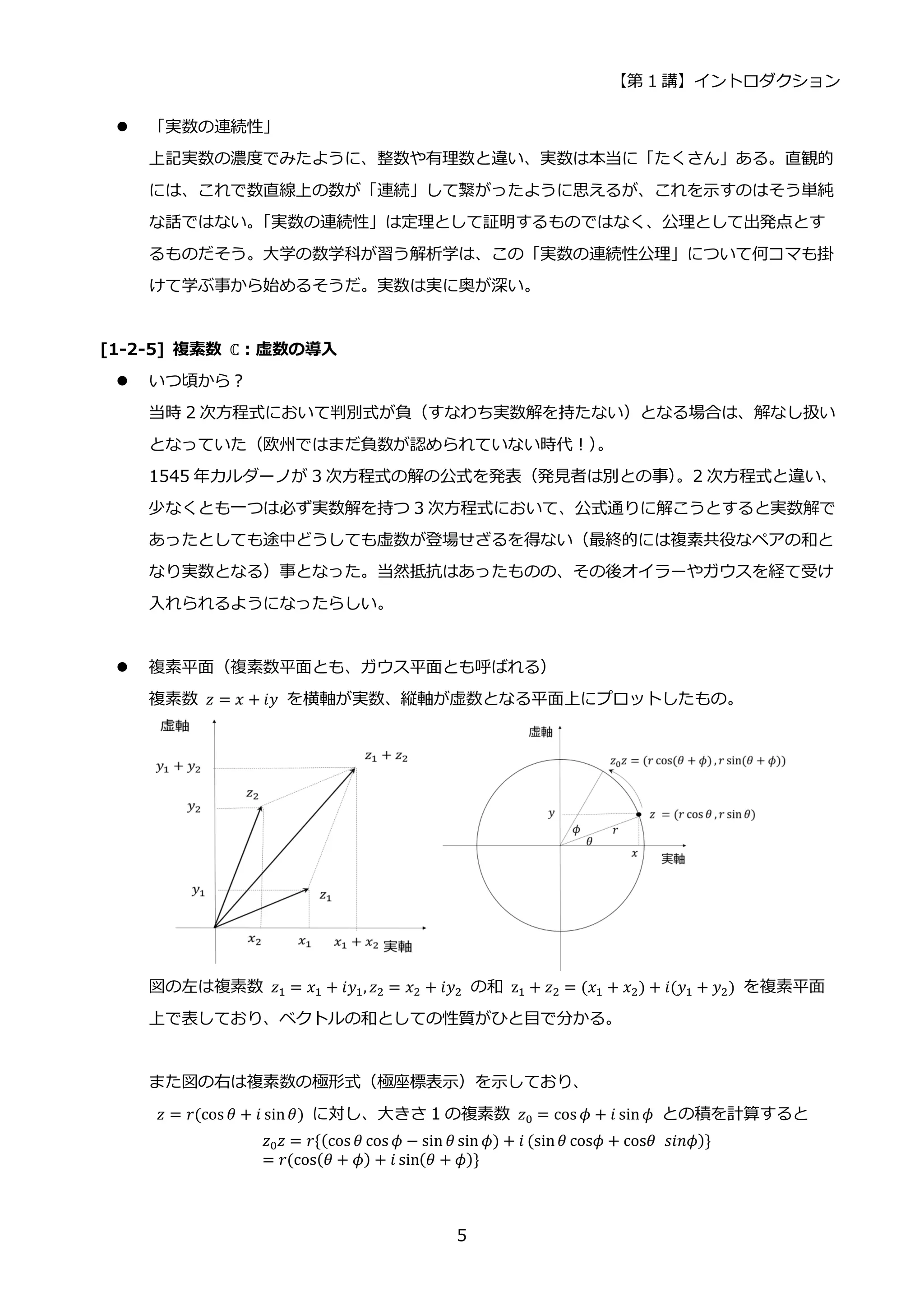 【第 1 講】イントロダクション
5
 「実数の連続性」
上記実数の濃度でみたように、整数や有理数と違い、実数は本当に「たくさん」ある。直観的
には、これで数直線上の数が「連続」して繋がったように思えるが、これを示すのはそう単純
な話ではない。
「実数の連続性」は定理として証明するものではなく、公理として出発点とす
るものだそう。大学の数学科が習う解析学は、この「実数の連続性公理」について何コマも掛
けて学ぶ事から始めるそうだ。実数は実に奥が深い。
[1-2-5] 複素数 ℂ：虚数の導入
 いつ頃から？
当時 2 次方程式において判別式が負（すなわち実数解を持たない）となる場合は、解なし扱い
となっていた（欧州ではまだ負数が認められていない時代！）
。
1545 年カルダーノが 3 次方程式の解の公式を発表（発見者は別との事）
。2 次方程式と違い、
少なくとも一つは必ず実数解を持つ 3 次方程式において、公式通りに解こうとすると実数解で
あったとしても途中どうしても虚数が登場せざるを得ない（最終的には複素共役なペアの和と
なり実数となる）事となった。当然抵抗はあったものの、その後オイラーやガウスを経て受け
入れられるようになったらしい。
 複素平面（複素数平面とも、ガウス平面とも呼ばれる）
複素数 𝑧 = 𝑥 + 𝑖𝑦 を横軸が実数、縦軸が虚数となる平面上にプロットしたもの。
図の左は複素数 𝑧1 = 𝑥1 + 𝑖𝑦1, 𝑧2 = 𝑥2 + 𝑖𝑦2 の和 z1 + 𝑧2 = (𝑥1 + 𝑥2) + 𝑖(𝑦1 + 𝑦2) を複素平面
上で表しており、ベクトルの和としての性質がひと目で分かる。
また図の右は複素数の極形式（極座標表示）を示しており、
𝑧 = 𝑟(cos 𝜃 + 𝑖 sin𝜃) に対し、大きさ 1 の複素数 𝑧0 = cos 𝜙 + 𝑖 sin𝜙 との積を計算すると
𝑧0𝑧 = 𝑟{(cos 𝜃 cos 𝜙 − sin 𝜃 sin 𝜙) + 𝑖 (sin𝜃 cos𝜙 + cos𝜃⁡ 𝑠𝑖𝑛𝜙)}
= 𝑟(cos(𝜃 + 𝜙) + 𝑖 sin(𝜃 + 𝜙)}
 