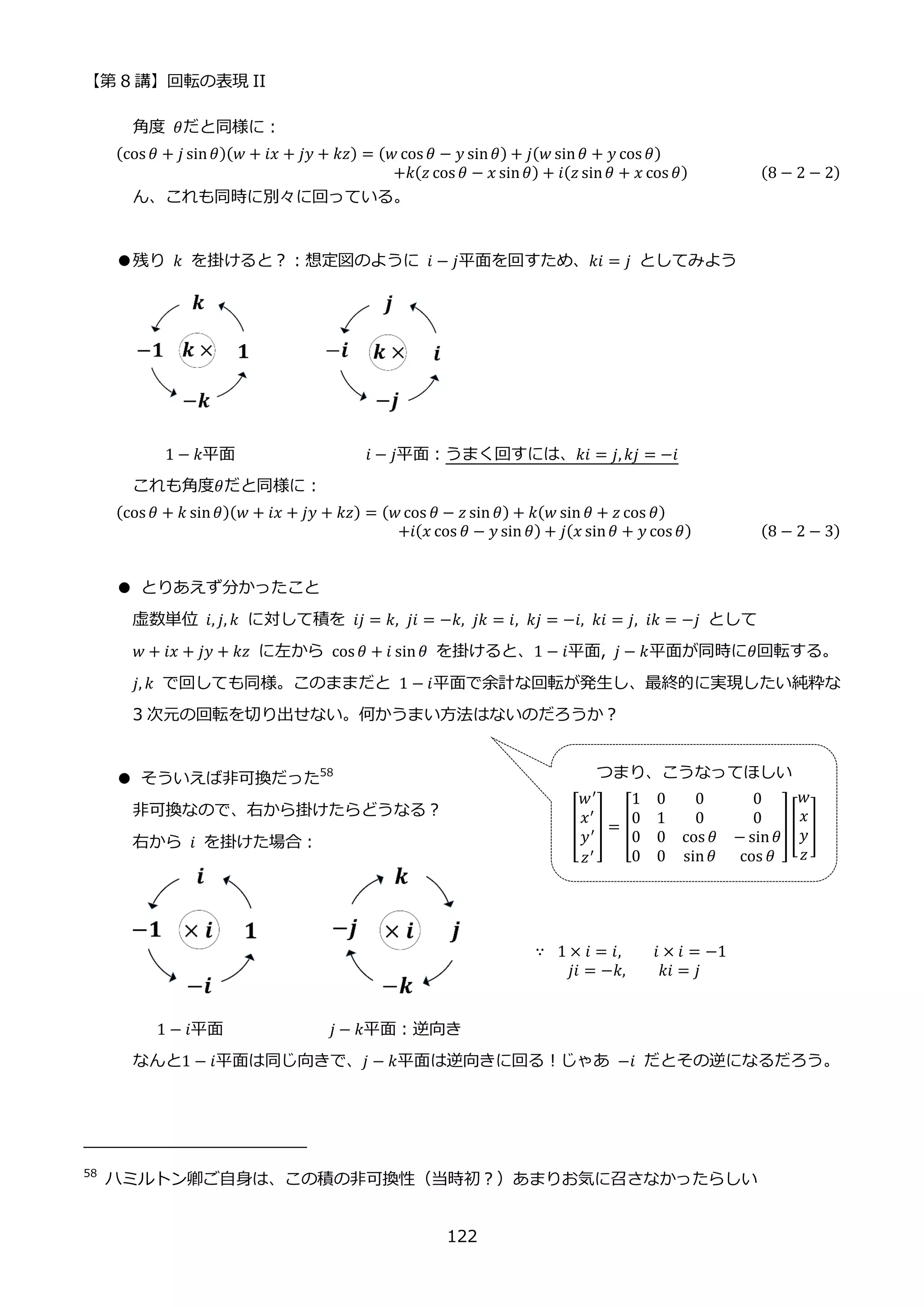 【第 8 講】回転の表現 II
122
角度 𝜃だと同様に：
(cos 𝜃 + 𝑗 sin𝜃)(𝑤 + 𝑖𝑥 + 𝑗𝑦 + 𝑘𝑧) = (𝑤 cos 𝜃 − 𝑦 sin𝜃) + 𝑗(𝑤 sin𝜃 + 𝑦 cos 𝜃)
⁡ ⁡ ⁡ ⁡ ⁡ ⁡ ⁡ ⁡ ⁡ ⁡ ⁡ ⁡ ⁡ ⁡ ⁡ ⁡ ⁡ ⁡ ⁡ ⁡ ⁡ ⁡ ⁡ ⁡ ⁡ ⁡ ⁡ ⁡ ⁡ +𝑘(𝑧 cos 𝜃 − 𝑥 sin𝜃) + 𝑖(𝑧 sin𝜃 + 𝑥 cos 𝜃) (8 − 2 − 2)
ん、これも同時に別々に回っている。
●残り 𝑘 を掛けると？：想定図のように 𝑖 − 𝑗平面を回すため、𝑘𝑖 = 𝑗 としてみよう
1 − 𝑘平面 𝑖 − 𝑗平面：うまく回すには、𝑘𝑖 = 𝑗, 𝑘𝑗 = −𝑖
これも角度𝜃だと同様に：
(cos 𝜃 + 𝑘 sin𝜃)(𝑤 + 𝑖𝑥 + 𝑗𝑦 + 𝑘𝑧) = (𝑤 cos 𝜃 − 𝑧 sin 𝜃) + 𝑘(𝑤 sin 𝜃 + 𝑧 cos 𝜃)
⁡ ⁡ ⁡ ⁡ ⁡ ⁡ ⁡ ⁡ ⁡ ⁡ ⁡ ⁡ ⁡ ⁡ ⁡ ⁡ ⁡ ⁡ ⁡ ⁡ ⁡ ⁡ ⁡ ⁡ ⁡ ⁡ ⁡ ⁡ ⁡ ⁡ +𝑖(𝑥 cos 𝜃 − 𝑦 sin 𝜃) + 𝑗(𝑥 sin𝜃 + 𝑦 cos 𝜃) (8 − 2 − 3)
● とりあえず分かったこと
虚数単位 𝑖, 𝑗, 𝑘 に対して積を 𝑖𝑗 = 𝑘, 𝑗𝑖 = −𝑘, 𝑗𝑘 = 𝑖, 𝑘𝑗 = −𝑖, 𝑘𝑖 = 𝑗, 𝑖𝑘 = −𝑗 として
𝑤 + 𝑖𝑥 + 𝑗𝑦 + 𝑘𝑧 に左から cos 𝜃 + 𝑖 sin𝜃 を掛けると、1 − 𝑖平面, 𝑗 − 𝑘平面が同時に𝜃回転する。
𝑗, 𝑘 で回しても同様。このままだと 1 − 𝑖平面で余計な回転が発生し、最終的に実現したい純粋な
3 次元の回転を切り出せない。何かうまい方法はないのだろうか？
● そういえば非可換だった58
非可換なので、右から掛けたらどうなる？
右から⁡ 𝑖⁡ を掛けた場合：
∵ ⁡ 1 × 𝑖 = 𝑖, 𝑖 × 𝑖 = −1
𝑗𝑖 = −𝑘,⁡ ⁡ ⁡ ⁡ 𝑘𝑖 = 𝑗
1 − 𝑖平面⁡ ⁡ ⁡ ⁡ ⁡ ⁡ ⁡ ⁡ ⁡ 𝑗 − 𝑘平面：逆向き
なんと1 − 𝑖平面は同じ向きで、𝑗 − 𝑘平面は逆向きに回る！じゃあ −𝑖 だとその逆になるだろう。
58
ハミルトン卿ご自身は、この積の非可換性（当時初？）あまりお気に召さなかったらしい
つまり、こうなってほしい
[
𝑤′
𝑥′
𝑦′
𝑧′
] = [
1 0 0 0
0 1 0 0
0 0 cos 𝜃 − sin𝜃
0 0 sin𝜃 cos 𝜃
][
𝑤
𝑥
𝑦
𝑧
]
 