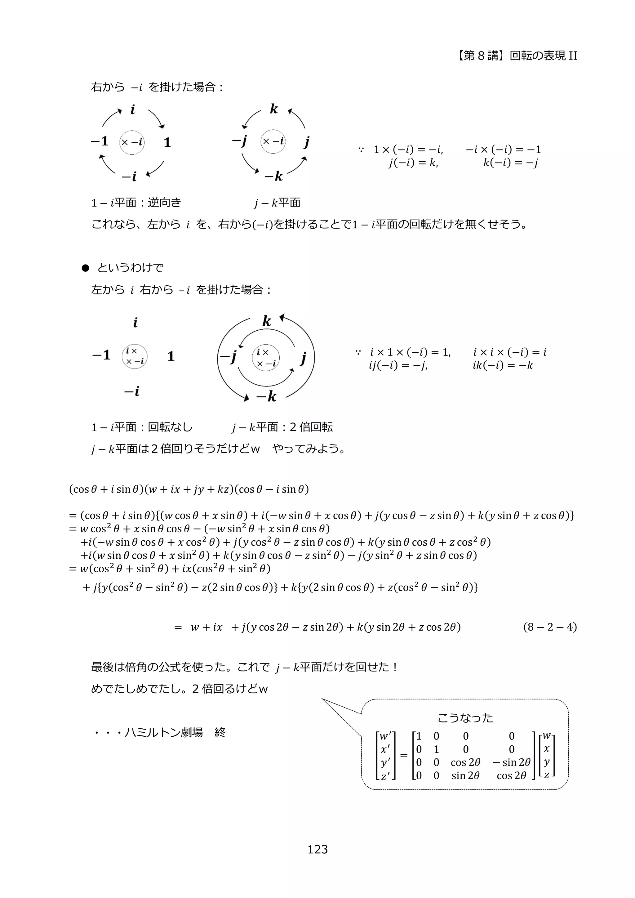 【第 8 講】回転の表現 II
123
右から⁡ −𝑖⁡ を掛けた場合：
∵ ⁡ 1 × (−𝑖) = −𝑖, −𝑖 × (−𝑖) = −1
𝑗(−𝑖) = 𝑘,⁡ ⁡ ⁡ ⁡ ⁡ ⁡ ⁡ ⁡ 𝑘(−𝑖) = −𝑗
1 − 𝑖平面：逆向き⁡ 𝑗 − 𝑘平面
これなら、左から 𝑖 を、右から(−𝑖)を掛けることで1 − 𝑖平面の回転だけを無くせそう。
● というわけで
左から 𝑖 右から – 𝑖 を掛けた場合：
∵ ⁡ 𝑖 × 1 × (−𝑖) = 1, 𝑖 × 𝑖 × (−𝑖) = 𝑖
𝑖𝑗(−𝑖) = −𝑗,⁡ ⁡ ⁡ ⁡ ⁡ ⁡ ⁡ ⁡ 𝑖𝑘(−𝑖) = −𝑘
1 − 𝑖平面：回転なし⁡ 𝑗 − 𝑘平面：2 倍回転
𝑗 − 𝑘平面は２倍回りそうだけどｗ やってみよう。
(cos 𝜃 + 𝑖 sin𝜃)(𝑤 + 𝑖𝑥 + 𝑗𝑦 + 𝑘𝑧)(cos 𝜃 − 𝑖 sin𝜃)
= (cos 𝜃 + 𝑖 sin𝜃){(𝑤 cos 𝜃 + 𝑥 sin𝜃) + 𝑖(−𝑤 sin𝜃 + 𝑥 cos 𝜃) + 𝑗(𝑦 cos 𝜃 − 𝑧 sin𝜃) + 𝑘(𝑦 sin𝜃 + 𝑧 cos 𝜃)}
= 𝑤 cos2
𝜃 + 𝑥 sin𝜃 cos 𝜃 − (−𝑤 sin2
𝜃 + 𝑥 sin𝜃 cos 𝜃)
⁡ ⁡ +𝑖(−𝑤 sin𝜃 cos 𝜃 + 𝑥 cos2
𝜃) + 𝑗(𝑦 cos2
𝜃 − 𝑧 sin𝜃 cos 𝜃) + 𝑘(𝑦 sin𝜃 cos 𝜃 + 𝑧 cos2
𝜃)
⁡ ⁡ +𝑖(𝑤 sin 𝜃 cos 𝜃 + 𝑥 sin2 𝜃) + 𝑘(𝑦 sin 𝜃 cos 𝜃 − 𝑧 sin2 𝜃) − 𝑗(𝑦 sin2 𝜃 + 𝑧 sin𝜃 cos 𝜃)
= 𝑤(cos2 𝜃 + sin2 𝜃) + 𝑖𝑥(𝑐os2𝜃 + sin2 𝜃)
+ 𝑗{𝑦(cos2 𝜃 − sin2 𝜃) − 𝑧(2 sin𝜃 cos 𝜃)} + 𝑘{𝑦(2sin 𝜃 cos 𝜃) + 𝑧(cos2 𝜃 − sin2 𝜃)}
= ⁡ 𝑤 + 𝑖𝑥⁡ + 𝑗(𝑦 cos 2𝜃 − 𝑧 sin2𝜃) + 𝑘(𝑦 sin2𝜃 + 𝑧 cos 2𝜃) (8 − 2 − 4)
最後は倍角の公式を使った。これで 𝑗 − 𝑘平面だけを回せた！
めでたしめでたし。2 倍回るけどｗ
・・・ハミルトン劇場 終
こうなった
[
𝑤′
𝑥′
𝑦′
𝑧′
] = [
1 0 0 0
0 1 0 0
0 0 cos 2𝜃 − sin2𝜃
0 0 sin2𝜃 cos 2𝜃
][
𝑤
𝑥
𝑦
𝑧
]
 