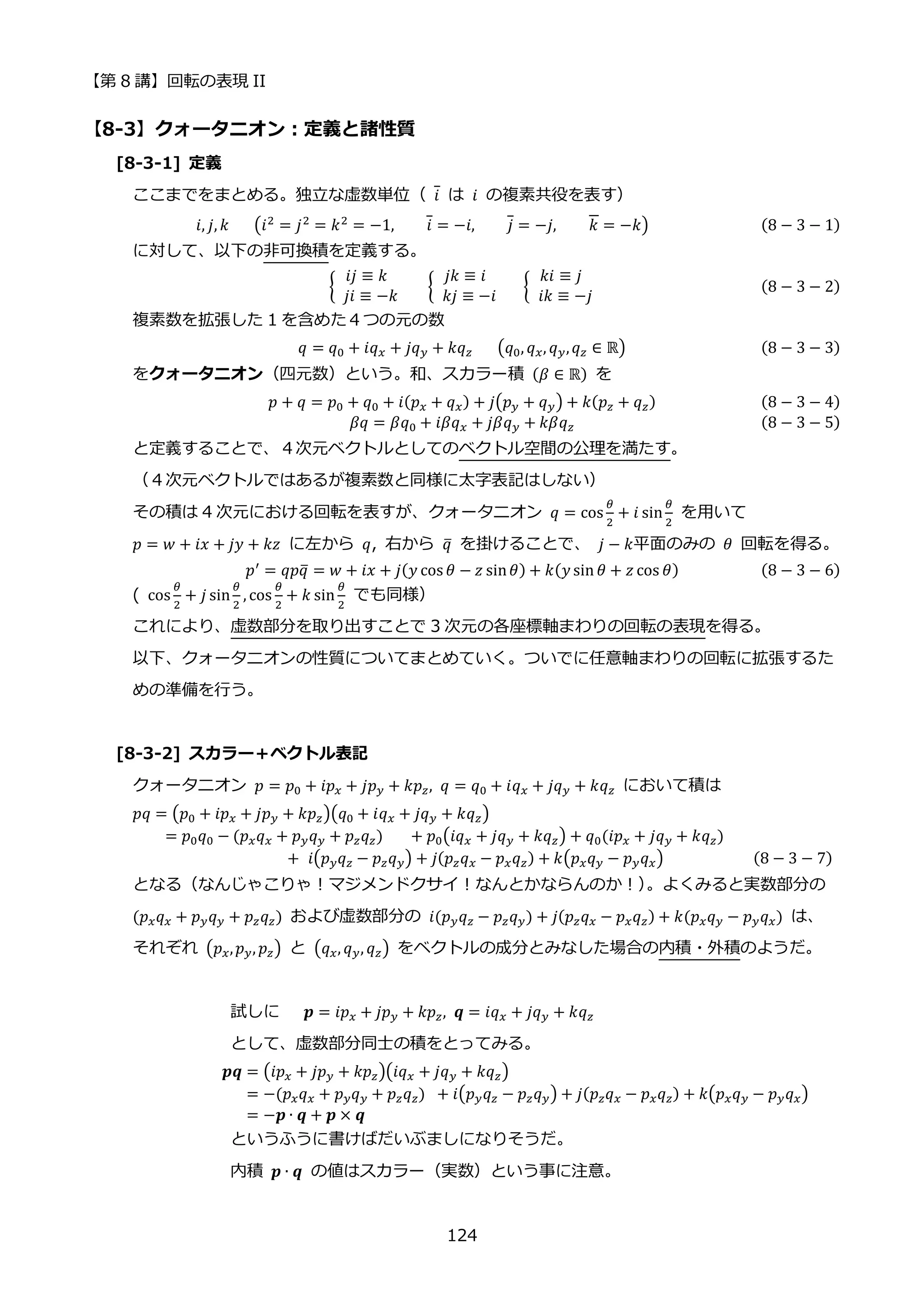 【第 8 講】回転の表現 II
124
【8-3】クォータニオン：定義と諸性質
[8-3-1] 定義
ここまでをまとめる。独立な虚数単位（ 𝑖 は 𝑖 の複素共役を表す）
𝑖, 𝑗, 𝑘⁡ ⁡ ⁡ (𝑖2 = 𝑗2 = 𝑘2 = −1, 𝑖 = −𝑖, 𝑗 = −𝑗, 𝑘 = −𝑘) (8 − 3 − 1)
に対して、以下の非可換積を定義する。
{
𝑖𝑗 ≡ 𝑘
⁡ 𝑗𝑖 ≡ −𝑘
⁡ {
𝑗𝑘 ≡ 𝑖
⁡ 𝑘𝑗 ≡ −𝑖
⁡ ⁡ ⁡ {
𝑘𝑖 ≡ 𝑗
⁡ 𝑖𝑘 ≡ −𝑗
(8 − 3 − 2)
複素数を拡張した 1 を含めた４つの元の数
𝑞 = 𝑞0 + 𝑖𝑞𝑥 + 𝑗𝑞𝑦 + 𝑘𝑞𝑧⁡ ⁡ ⁡ (𝑞0, 𝑞𝑥, 𝑞𝑦,𝑞𝑧 ∈ ℝ) (8 − 3 − 3)
をクォータニオン（四元数）という。和、スカラー積 (𝛽 ∈ ℝ) を
𝑝 + 𝑞 = 𝑝0 + 𝑞0 + 𝑖(𝑝𝑥 + 𝑞𝑥) + 𝑗(𝑝𝑦 + 𝑞𝑦) + 𝑘(𝑝𝑧 + 𝑞𝑧) (8 − 3 − 4)
𝛽𝑞 = 𝛽𝑞0 + 𝑖𝛽𝑞𝑥 + 𝑗𝛽𝑞𝑦 + 𝑘𝛽𝑞𝑧 (8 − 3 − 5)
と定義することで、４次元ベクトルとしてのベクトル空間の公理を満たす。
（４次元ベクトルではあるが複素数と同様に太字表記はしない）
その積は 4 次元における回転を表すが、クォータニオン 𝑞 = cos
𝜃
2
+ 𝑖 sin
𝜃
2
を用いて
𝑝 = 𝑤 + 𝑖𝑥 + 𝑗𝑦 + 𝑘𝑧⁡ に左から 𝑞, 右から 𝑞
̅ を掛けることで、 𝑗 − 𝑘平面のみの 𝜃 回転を得る。
𝑝′
= 𝑞𝑝𝑞
̅ = 𝑤 + 𝑖𝑥 + 𝑗(𝑦 cos 𝜃 − 𝑧 sin𝜃) + 𝑘(𝑦 sin 𝜃 + 𝑧 cos 𝜃) (8 − 3 − 6)
( cos
𝜃
2
+ 𝑗 sin
𝜃
2
, cos
𝜃
2
+ 𝑘 sin
𝜃
2
⁡ でも同様）
これにより、虚数部分を取り出すことで 3 次元の各座標軸まわりの回転の表現を得る。
以下、クォータニオンの性質についてまとめていく。ついでに任意軸まわりの回転に拡張するた
めの準備を行う。
[8-3-2] スカラー＋ベクトル表記
クォータニオン 𝑝 = 𝑝0 + 𝑖𝑝𝑥 + 𝑗𝑝𝑦 + 𝑘𝑝𝑧, 𝑞 = 𝑞0 + 𝑖𝑞𝑥 + 𝑗𝑞𝑦 + 𝑘𝑞𝑧 において積は
𝑝𝑞 = (𝑝0 + 𝑖𝑝𝑥 + 𝑗𝑝𝑦 + 𝑘𝑝𝑧)(𝑞0 + 𝑖𝑞𝑥 + 𝑗𝑞𝑦 + 𝑘𝑞𝑧)
= 𝑝0𝑞0 − (𝑝𝑥𝑞𝑥 + 𝑝𝑦𝑞𝑦 + 𝑝𝑧𝑞𝑧)⁡ ⁡ ⁡ + 𝑝0(𝑖𝑞𝑥 + 𝑗𝑞𝑦 + 𝑘𝑞𝑧) + 𝑞0(𝑖𝑝𝑥 + 𝑗𝑞𝑦 + 𝑘𝑞𝑧)
+⁡ 𝑖(𝑝𝑦𝑞𝑧 − 𝑝𝑧𝑞𝑦) + 𝑗(𝑝𝑧𝑞𝑥 − 𝑝𝑥𝑞𝑧) + 𝑘(𝑝𝑥𝑞𝑦 − 𝑝𝑦𝑞𝑥) (8 − 3 − 7)
となる（なんじゃこりゃ！マジメンドクサイ！なんとかならんのか！）
。よくみると実数部分の
(𝑝𝑥𝑞𝑥 + 𝑝𝑦𝑞𝑦 + 𝑝𝑧𝑞𝑧) および虚数部分の 𝑖(𝑝𝑦𝑞𝑧 − 𝑝𝑧𝑞𝑦) + 𝑗(𝑝𝑧𝑞𝑥 − 𝑝𝑥𝑞𝑧) + 𝑘(𝑝𝑥𝑞𝑦 − 𝑝𝑦𝑞𝑥) は、
それぞれ (𝑝𝑥,𝑝𝑦, 𝑝𝑧) と (𝑞𝑥, 𝑞𝑦, 𝑞𝑧) をベクトルの成分とみなした場合の内積・外積のようだ。
試しに 𝒑 = 𝑖𝑝𝑥 + 𝑗𝑝𝑦 + 𝑘𝑝𝑧, 𝒒 = 𝑖𝑞𝑥 + 𝑗𝑞𝑦 + 𝑘𝑞𝑧
として、虚数部分同士の積をとってみる。
𝒑𝒒 = (𝑖𝑝𝑥 + 𝑗𝑝𝑦 + 𝑘𝑝𝑧)(𝑖𝑞𝑥 + 𝑗𝑞𝑦 + 𝑘𝑞𝑧)
= −(𝑝𝑥𝑞𝑥 + 𝑝𝑦𝑞𝑦 + 𝑝𝑧𝑞𝑧)⁡ + 𝑖(𝑝𝑦𝑞𝑧 − 𝑝𝑧𝑞𝑦) + 𝑗(𝑝𝑧𝑞𝑥 − 𝑝𝑥𝑞𝑧) + 𝑘(𝑝𝑥𝑞𝑦 − 𝑝𝑦𝑞𝑥)
= −𝒑 ∙ 𝒒 + 𝒑 × 𝒒
というふうに書けばだいぶましになりそうだ。
内積 𝒑 ∙ 𝒒 の値はスカラー（実数）という事に注意。
 