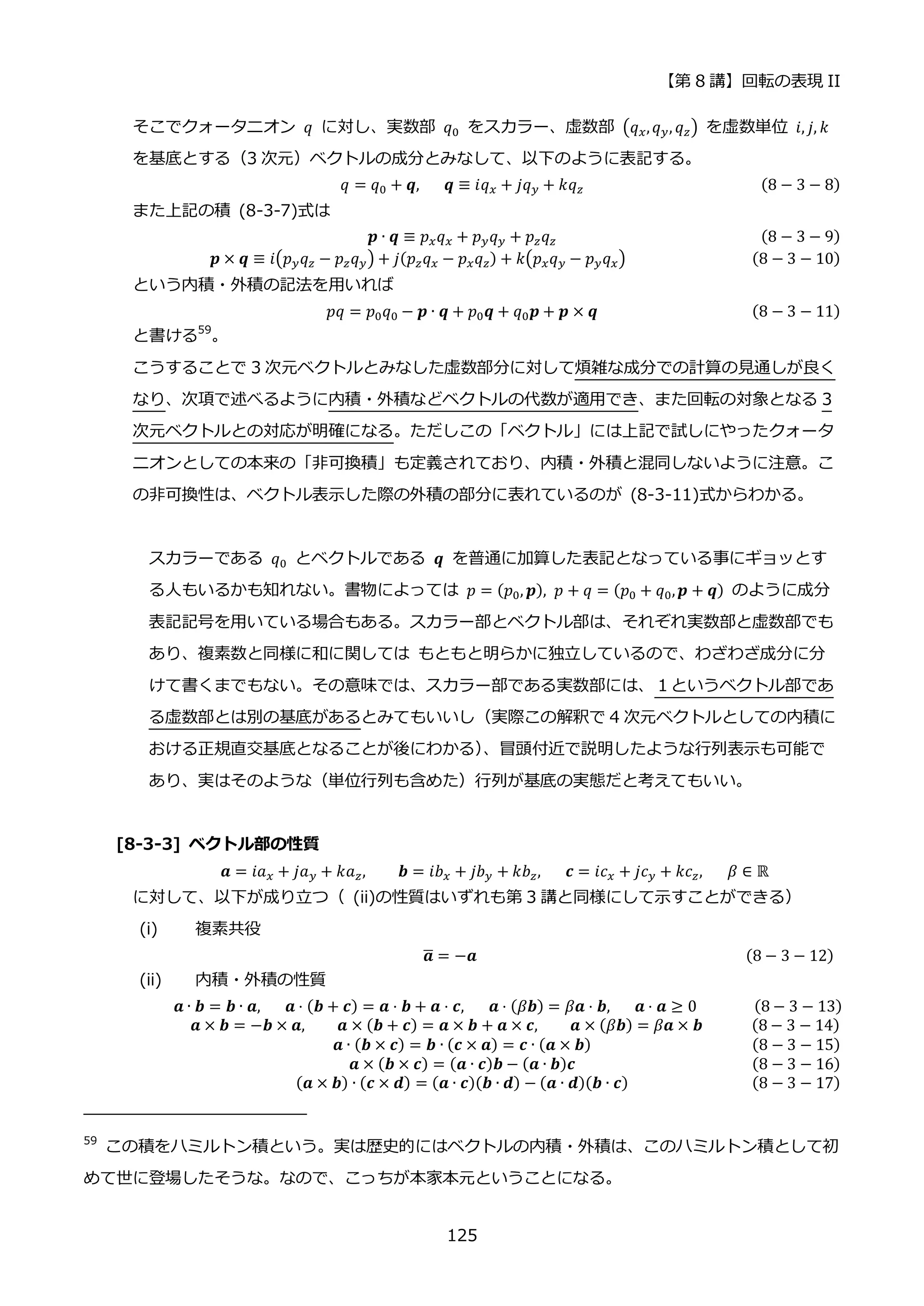 【第 8 講】回転の表現 II
125
そこでクォータニオン 𝑞 に対し、実数部 𝑞0 をスカラー、虚数部 (𝑞𝑥,𝑞𝑦, 𝑞𝑧) を虚数単位 𝑖, 𝑗, 𝑘
を基底とする（3 次元）ベクトルの成分とみなして、以下のように表記する。
𝑞 = 𝑞0 + 𝒒,⁡ ⁡ ⁡ 𝒒 ≡ 𝑖𝑞𝑥 + 𝑗𝑞𝑦 + 𝑘𝑞𝑧 (8 − 3 − 8)
また上記の積 (8-3-7)式は
𝒑 ∙ 𝒒 ≡ 𝑝𝑥𝑞𝑥 + 𝑝𝑦𝑞𝑦 + 𝑝𝑧𝑞𝑧 (8 − 3 − 9)
𝒑 × 𝒒 ≡ 𝑖(𝑝𝑦𝑞𝑧 − 𝑝𝑧𝑞𝑦) + 𝑗(𝑝𝑧𝑞𝑥 − 𝑝𝑥𝑞𝑧) + 𝑘(𝑝𝑥𝑞𝑦 − 𝑝𝑦𝑞𝑥) (8 − 3 − 10)
という内積・外積の記法を用いれば
𝑝𝑞 = 𝑝0𝑞0 − 𝒑 ∙ 𝒒 + 𝑝0𝒒 + 𝑞0𝒑 + 𝒑 × 𝒒 (8 − 3 − 11)
と書ける59
。
こうすることで 3 次元ベクトルとみなした虚数部分に対して煩雑な成分での計算の見通しが良く
なり、次項で述べるように内積・外積などベクトルの代数が適用でき、また回転の対象となる 3
次元ベクトルとの対応が明確になる。ただしこの「ベクトル」には上記で試しにやったクォータ
ニオンとしての本来の「非可換積」も定義されており、内積・外積と混同しないように注意。こ
の非可換性は、ベクトル表示した際の外積の部分に表れているのが (8-3-11)式からわかる。
スカラーである 𝑞0 とベクトルである 𝒒 を普通に加算した表記となっている事にギョッとす
る人もいるかも知れない。書物によっては 𝑝 = (𝑝0, 𝒑), 𝑝 + 𝑞 = (𝑝0 + 𝑞0,𝒑 + 𝒒) のように成分
表記記号を用いている場合もある。スカラー部とベクトル部は、それぞれ実数部と虚数部でも
あり、複素数と同様に和に関しては もともと明らかに独立しているので、わざわざ成分に分
けて書くまでもない。その意味では、スカラー部である実数部には、１というベクトル部であ
る虚数部とは別の基底があるとみてもいいし（実際この解釈で 4 次元ベクトルとしての内積に
おける正規直交基底となることが後にわかる）
、冒頭付近で説明したような行列表示も可能で
あり、実はそのような（単位行列も含めた）行列が基底の実態だと考えてもいい。
[8-3-3] ベクトル部の性質
𝒂 = 𝑖𝑎𝑥 + 𝑗𝑎𝑦 + 𝑘𝑎𝑧, 𝒃 = 𝑖𝑏𝑥 + 𝑗𝑏𝑦 + 𝑘𝑏𝑧,⁡ ⁡ ⁡ 𝒄 = 𝑖𝑐𝑥 + 𝑗𝑐𝑦 + 𝑘𝑐𝑧,⁡ ⁡ ⁡ 𝛽 ∈ ℝ
に対して、以下が成り立つ（ (ii)の性質はいずれも第 3 講と同様にして示すことができる）
(i) 複素共役
⁡ ⁡ ⁡ ⁡ ⁡ ⁡ ⁡ ⁡ ⁡ ⁡ ⁡ ⁡ ⁡ ⁡ ⁡ ⁡ ⁡ ⁡ ⁡ ⁡ ⁡ ⁡ ⁡ ⁡ ⁡ ⁡ ⁡ ⁡ ⁡ ⁡ ⁡ ⁡ ⁡ ⁡ 𝒂
̅ = −𝒂⁡ ⁡ ⁡ ⁡ ⁡ ⁡ ⁡ ⁡ ⁡ ⁡ ⁡ ⁡ ⁡ ⁡ ⁡ ⁡ ⁡ ⁡ ⁡ ⁡ ⁡ ⁡ ⁡ ⁡ ⁡ ⁡ ⁡ ⁡ ⁡ ⁡ ⁡ ⁡ ⁡ (8 − 3 − 12)
(ii) 内積・外積の性質
⁡ ⁡ ⁡ ⁡ ⁡ ⁡ ⁡ ⁡ ⁡ ⁡ ⁡ 𝒂 ∙ 𝒃 = 𝒃 ∙ 𝒂,⁡ ⁡ ⁡ 𝒂 ⋅ (𝒃 + 𝒄) = 𝒂 ⋅ 𝒃 + 𝒂 ⋅ 𝒄,⁡ ⁡ ⁡ 𝒂 ⋅ (𝛽𝒃) = 𝛽𝒂 ⋅ 𝒃,⁡ ⁡ ⁡ 𝒂 ⋅ 𝒂 ≥ 0⁡ ⁡ ⁡ ⁡ ⁡ ⁡ ⁡ (8 − 3 − 13)
⁡ ⁡ ⁡ ⁡ ⁡ ⁡ ⁡ ⁡ ⁡ ⁡ ⁡ ⁡ ⁡ 𝒂 × 𝒃 = −𝒃 × 𝒂, 𝒂 × (𝒃 + 𝒄) = 𝒂 × 𝒃 + 𝒂 × 𝒄, 𝒂 × (𝛽𝒃) = 𝛽𝒂 × 𝒃⁡ ⁡ ⁡ ⁡ ⁡ ⁡ (8 − 3 − 14)
𝒂 ∙ (𝒃 × 𝒄) = 𝒃 ∙ (𝒄 × 𝒂) = 𝒄 ∙ (𝒂 × 𝒃) (8 − 3 − 15)
𝒂 × (𝒃 × 𝒄) = (𝒂 ∙ 𝒄)𝒃 − (𝒂 ∙ 𝒃)𝒄 (8 − 3 − 16)
(𝒂 × 𝒃) ∙ (𝒄 × 𝒅) = (𝒂 ∙ 𝒄)(𝒃 ∙ 𝒅) − (𝒂 ∙ 𝒅)(𝒃 ∙ 𝒄) (8 − 3 − 17)
59
この積をハミルトン積という。実は歴史的にはベクトルの内積・外積は、このハミルトン積として初
めて世に登場したそうな。なので、こっちが本家本元ということになる。
 