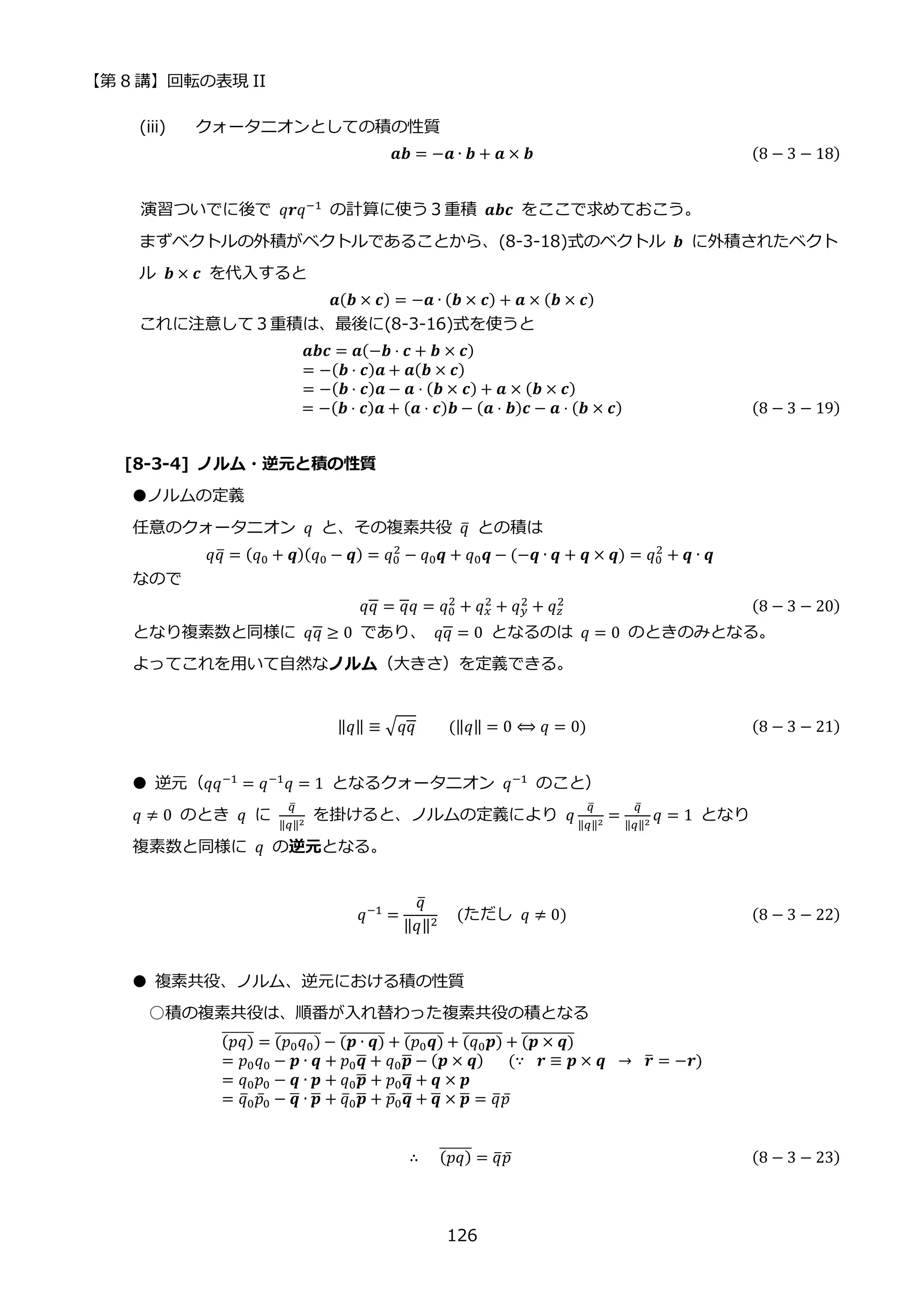 【第 8 講】回転の表現 II
126
(iii) クォータニオンとしての積の性質
𝒂𝒃 = −𝒂 ∙ 𝒃 + 𝒂 × 𝒃 (8 − 3 − 18)
演習ついでに後で 𝑞𝒓𝑞−1 の計算に使う３重積 𝒂𝒃𝒄 をここで求めておこう。
まずベクトルの外積がベクトルであることから、(8-3-18)式のベクトル 𝒃 に外積されたベクト
ル 𝒃 × 𝒄 を代入すると
𝒂(𝒃 × 𝒄) = −𝒂 ∙ (𝒃 × 𝒄) + 𝒂 × (𝒃 × 𝒄)
これに注意して３重積は、最後に(8-3-16)式を使うと
𝒂𝒃𝒄 = 𝒂(−𝒃 ⋅ 𝒄 + 𝒃 × 𝒄)
= −(𝒃 ⋅ 𝒄)𝒂 + 𝒂(𝒃 × 𝒄)
= −(𝒃 ⋅ 𝒄)𝒂 − 𝒂 ⋅ (𝒃 × 𝒄) + 𝒂 × (𝒃 × 𝒄)
= −(𝒃 ⋅ 𝒄)𝒂 + (𝒂 ⋅ 𝒄)𝒃 − (𝒂 ⋅ 𝒃)𝒄 − 𝒂 ⋅ (𝒃 × 𝒄) (8 − 3 − 19)
[8-3-4] ノルム・逆元と積の性質
●ノルムの定義
任意のクォータニオン 𝑞 と、その複素共役 𝑞
̅ との積は
𝑞𝑞
̅ = (𝑞0 + 𝒒)(𝑞0 − 𝒒) = 𝑞0
2
− 𝑞0𝒒 + 𝑞0𝒒 − (−𝒒 ∙ 𝒒 + 𝒒 × 𝒒) = 𝑞0
2
+ 𝒒 ∙ 𝒒
なので
𝑞𝑞 = 𝑞𝑞 = 𝑞0
2
+ 𝑞𝑥
2 + 𝑞𝑦
2 + 𝑞𝑧
2 (8 − 3 − 20)
となり複素数と同様に 𝑞𝑞 ≥ 0 であり、 𝑞𝑞 = 0 となるのは 𝑞 = 0 のときのみとなる。
よってこれを用いて自然なノルム（大きさ）を定義できる。
‖𝑞‖ ≡ √𝑞𝑞⁡ ⁡ ⁡ ⁡ (‖𝑞‖ = 0 ⟺ 𝑞 = 0) (8 − 3 − 21)
● 逆元（𝑞𝑞−1
= 𝑞−1
𝑞 = 1 となるクォータニオン 𝑞−1
のこと）
𝑞 ≠ 0 のとき 𝑞 に
𝑞
̅
‖𝑞‖2
を掛けると、ノルムの定義により 𝑞
𝑞
̅
‖𝑞‖2
=
𝑞
̅
‖𝑞‖2
𝑞 = 1 となり
複素数と同様に 𝑞 の逆元となる。
𝑞−1 =
𝑞
̅
‖𝑞‖2
⁡ ⁡ (ただし⁡ 𝑞 ≠ 0) (8 − 3 − 22)
● 複素共役、ノルム、逆元における積の性質
○積の複素共役は、順番が入れ替わった複素共役の積となる
(𝑝𝑞)
̅̅̅̅̅̅ = (𝑝0𝑞0)
̅̅̅̅̅̅̅̅̅ − (𝒑 ∙ 𝒒)
̅̅̅̅̅̅̅̅ + (𝑝0𝒒)
̅̅̅̅̅̅̅ + (𝑞0𝒑)
̅̅̅̅̅̅̅ + (𝒑 × 𝒒)
̅̅̅̅̅̅̅̅̅̅
= 𝑝0𝑞0 − 𝒑 ∙ 𝒒 + 𝑝0𝒒
̅ + 𝑞0𝒑
̅ − (𝒑 × 𝒒)⁡ ⁡ ⁡ (∵ ⁡ 𝒓 ≡ 𝒑 × 𝒒⁡ →⁡ 𝒓
̅ = −𝒓)
= 𝑞0𝑝0 − 𝒒 ∙ 𝒑 + 𝑞0𝒑
̅ + 𝑝0𝒒
̅ + 𝒒 × 𝒑
= 𝑞
̅0𝑝̅0 − 𝒒
̅ ∙ 𝒑
̅ + 𝑞
̅0𝒑
̅ + 𝑝̅0𝒒
̅ + 𝒒
̅ × 𝒑
̅ = 𝑞
̅𝑝̅
∴ (𝑝𝑞)
̅̅̅̅̅̅ = 𝑞
̅𝑝̅ (8 − 3 − 23)
 