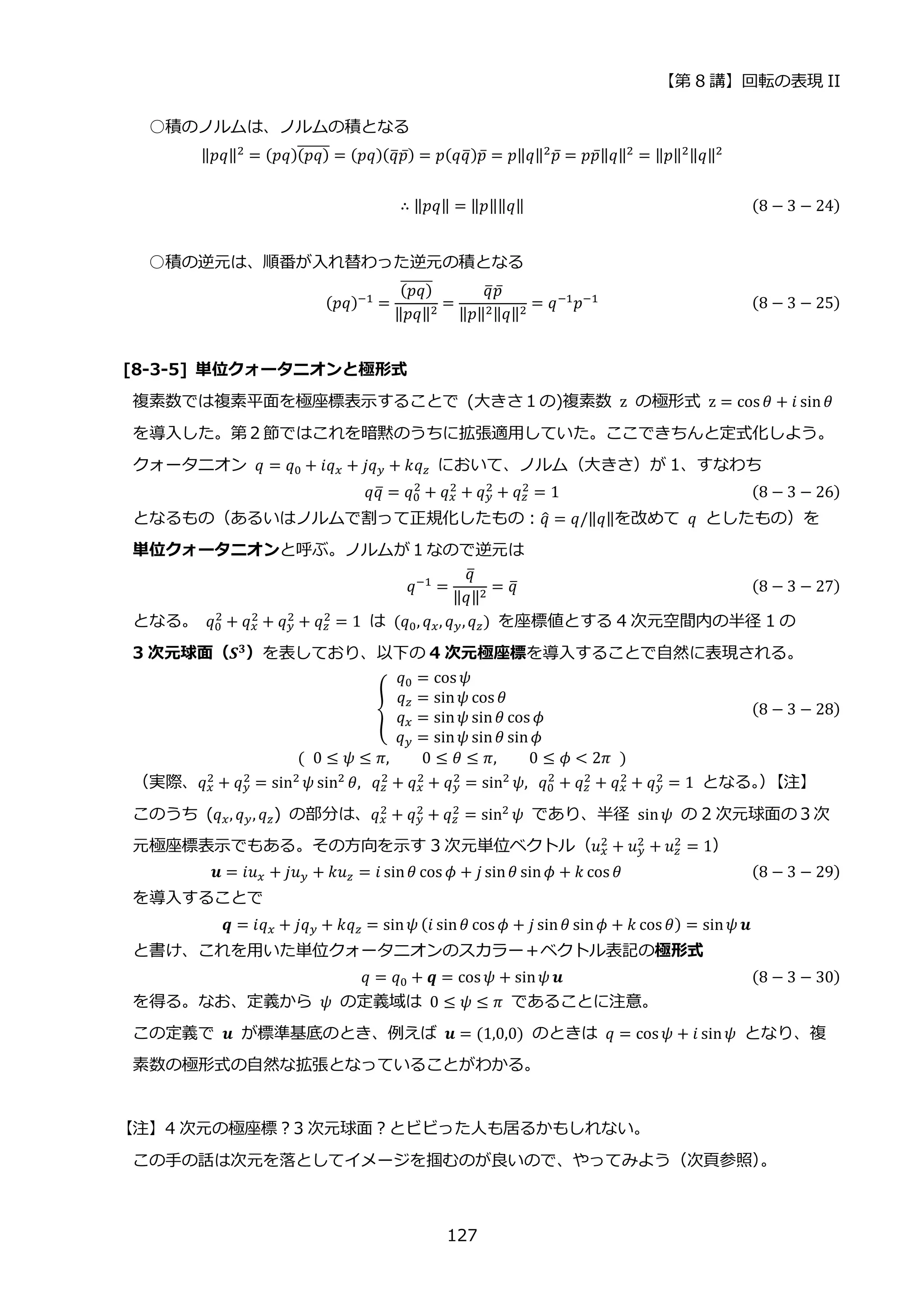【第 8 講】回転の表現 II
127
○積のノルムは、ノルムの積となる
‖𝑝𝑞‖2 = (𝑝𝑞)(𝑝𝑞)
̅̅̅̅̅̅ = (𝑝𝑞)(𝑞
̅𝑝̅) = 𝑝(𝑞𝑞
̅)𝑝̅ = 𝑝‖𝑞‖2𝑝̅ = 𝑝𝑝̅‖𝑞‖2 = ‖𝑝‖2‖𝑞‖2
∴ ‖𝑝𝑞‖ = ‖𝑝‖‖𝑞‖ (8 − 3 − 24)
○積の逆元は、順番が入れ替わった逆元の積となる
(𝑝𝑞)−1 =
(𝑝𝑞)
̅̅̅̅̅̅
‖𝑝𝑞‖2
=
𝑞
̅𝑝̅
‖𝑝‖2‖𝑞‖2
= 𝑞−1𝑝−1 (8 − 3 − 25)
[8-3-5] 単位クォータニオンと極形式
複素数では複素平面を極座標表示することで (大きさ１の)複素数 z の極形式 z = cos 𝜃 + 𝑖 sin𝜃
を導入した。第２節ではこれを暗黙のうちに拡張適用していた。ここできちんと定式化しよう。
クォータニオン 𝑞 = 𝑞0 + 𝑖𝑞𝑥 + 𝑗𝑞𝑦 + 𝑘𝑞𝑧 において、ノルム（大きさ）が 1、すなわち
𝑞𝑞
̅ = 𝑞0
2
+ 𝑞𝑥
2
+ 𝑞𝑦
2
+ 𝑞𝑧
2
= 1 (8 − 3 − 26)
となるもの（あるいはノルムで割って正規化したもの：𝑞
̂ = 𝑞/‖𝑞‖を改めて 𝑞 としたもの）を
単位クォータニオンと呼ぶ。ノルムが１なので逆元は
𝑞−1
=
𝑞
̅
‖𝑞‖2 = 𝑞
̅ (8 − 3 − 27)
となる。 𝑞0
2
+ 𝑞𝑥
2
+ 𝑞𝑦
2
+ 𝑞𝑧
2
= 1 は (𝑞0, 𝑞𝑥, 𝑞𝑦,𝑞𝑧) を座標値とする 4 次元空間内の半径 1 の
3 次元球面（𝑺𝟑
）を表しており、以下の 4 次元極座標を導入することで自然に表現される。
{
𝑞0 = cos 𝜓⁡ ⁡ ⁡ ⁡ ⁡ ⁡ ⁡ ⁡
𝑞𝑧 = sin𝜓 cos 𝜃⁡ ⁡ ⁡ ⁡
⁡ 𝑞𝑥 = sin𝜓 sin𝜃 cos 𝜙
⁡ 𝑞𝑦 = sin𝜓 sin𝜃 sin𝜙
(8 − 3 − 28)
(⁡ 0 ≤ 𝜓 ≤ 𝜋, 0 ≤ 𝜃 ≤ 𝜋, 0 ≤ 𝜙 < 2𝜋⁡ )
（実際、𝑞𝑥
2
+ 𝑞𝑦
2
= sin2
𝜓 sin2
𝜃,⁡ 𝑞𝑧
2
+ 𝑞𝑥
2
+ 𝑞𝑦
2
= sin2
𝜓,⁡ 𝑞0
2
+ 𝑞𝑧
2
+ 𝑞𝑥
2
+ 𝑞𝑦
2
= 1 となる。
）
【注】
このうち (𝑞𝑥, 𝑞𝑦, 𝑞𝑧) の部分は、𝑞𝑥
2 + 𝑞𝑦
2 + 𝑞𝑧
2 = sin2 𝜓 であり、半径 sin𝜓 の 2 次元球面の３次
元極座標表示でもある。その方向を示す 3 次元単位ベクトル（𝑢𝑥
2
+ 𝑢𝑦
2
+ 𝑢𝑧
2
= 1）
𝒖 = 𝑖𝑢𝑥 + 𝑗𝑢𝑦 + 𝑘𝑢𝑧 = 𝑖 sin𝜃 cos 𝜙 + 𝑗 sin𝜃 sin𝜙 + 𝑘 cos 𝜃 (8 − 3 − 29)
を導入することで
𝒒 = 𝑖𝑞𝑥 + 𝑗𝑞𝑦 + 𝑘𝑞𝑧 = sin𝜓 (𝑖 sin𝜃 cos 𝜙 + 𝑗 sin𝜃 sin𝜙 + 𝑘 cos 𝜃) = sin𝜓 𝒖
と書け、これを用いた単位クォータニオンのスカラー＋ベクトル表記の極形式
𝑞 = 𝑞0 + 𝒒 = cos 𝜓 + sin𝜓 𝒖 (8 − 3 − 30)
を得る。なお、定義から 𝜓 の定義域は 0 ≤ 𝜓 ≤ 𝜋 であることに注意。
この定義で 𝒖 が標準基底のとき、例えば 𝒖 = (1,0,0) のときは 𝑞 = cos 𝜓 + 𝑖 sin𝜓 となり、複
素数の極形式の自然な拡張となっていることがわかる。
【注】4 次元の極座標？3 次元球面？とビビった人も居るかもしれない。
この手の話は次元を落としてイメージを掴むのが良いので、やってみよう（次頁参照）
。
 