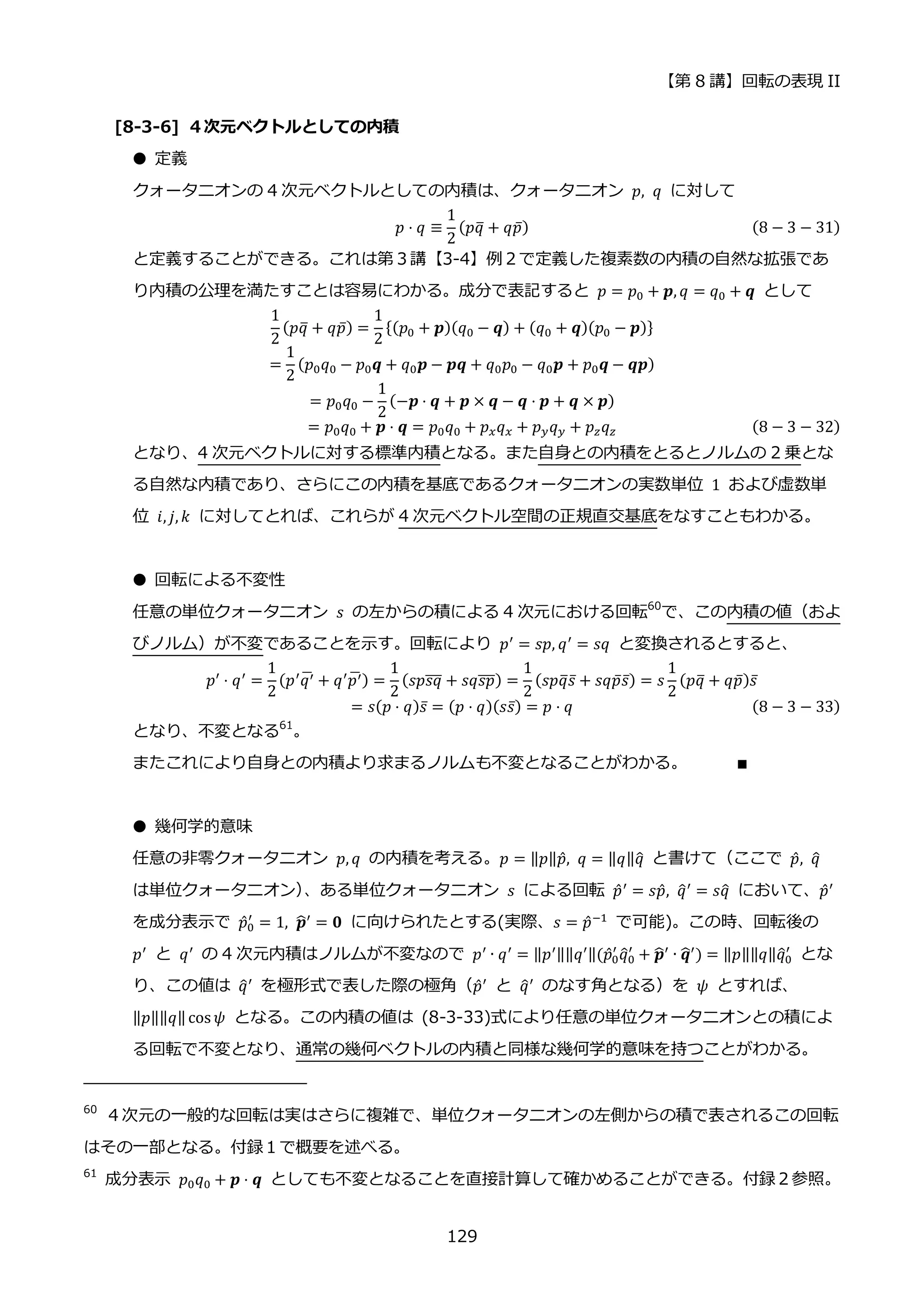 【第 8 講】回転の表現 II
129
[8-3-6] ４次元ベクトルとしての内積
● 定義
クォータニオンの 4 次元ベクトルとしての内積は、クォータニオン 𝑝, 𝑞 に対して
𝑝 ⋅ 𝑞 ≡
1
2
(𝑝𝑞
̅ + 𝑞𝑝̅) (8 − 3 − 31)
と定義することができる。これは第３講【3-4】例２で定義した複素数の内積の自然な拡張であ
り内積の公理を満たすことは容易にわかる。成分で表記すると 𝑝 = 𝑝0 + 𝒑, 𝑞 = 𝑞0 + 𝒒 として
1
2
(𝑝𝑞
̅ + 𝑞𝑝̅) =
1
2
{(𝑝0 + 𝒑)(𝑞0 − 𝒒) + (𝑞0 + 𝒒)(𝑝0 − 𝒑)}
=
1
2
(𝑝0𝑞0 − 𝑝0𝒒 + 𝑞0𝒑 − 𝒑𝒒 + 𝑞0𝑝0 − 𝑞0𝒑 + 𝑝0𝒒 − 𝒒𝒑)
= 𝑝0𝑞0 −
1
2
(−𝒑 ⋅ 𝒒 + 𝒑 × 𝒒 − 𝒒 ⋅ 𝒑 + 𝒒 × 𝒑)
= 𝑝0𝑞0 + 𝒑 ⋅ 𝒒 = 𝑝0𝑞0 + 𝑝𝑥𝑞𝑥 + 𝑝𝑦𝑞𝑦 + 𝑝𝑧𝑞𝑧 (8 − 3 − 32)
となり、4 次元ベクトルに対する標準内積となる。また自身との内積をとるとノルムの 2 乗とな
る自然な内積であり、さらにこの内積を基底であるクォータニオンの実数単位 1 および虚数単
位 𝑖, 𝑗, 𝑘 に対してとれば、これらが 4 次元ベクトル空間の正規直交基底をなすこともわかる。
● 回転による不変性
任意の単位クォータニオン 𝑠 の左からの積による 4 次元における回転60
で、この内積の値（およ
びノルム）が不変であることを示す。回転により 𝑝′
= 𝑠𝑝, 𝑞′
= 𝑠𝑞 と変換されるとすると、
⁡ ⁡ ⁡ ⁡ ⁡ ⁡ ⁡ ⁡ ⁡ ⁡ ⁡ ⁡ ⁡ ⁡ ⁡ 𝑝′
⋅ 𝑞′
=
1
2
(𝑝′
𝑞′
̅ + 𝑞′
𝑝′
̅) =
1
2
(𝑠𝑝𝑠𝑞
̅̅̅ + 𝑠𝑞𝑠𝑝
̅̅̅) =
1
2
(𝑠𝑝𝑞
̅𝑠̅ + 𝑠𝑞𝑝̅𝑠̅) = 𝑠
1
2
(𝑝𝑞
̅ + 𝑞𝑝̅)𝑠̅
= 𝑠(𝑝 ⋅ 𝑞)𝑠̅ = (𝑝 ⋅ 𝑞)(𝑠𝑠̅) = 𝑝 ⋅ 𝑞 (8 − 3 − 33)
となり、不変となる61
。
またこれにより自身との内積より求まるノルムも不変となることがわかる。 ∎
● 幾何学的意味
任意の非零クォータニオン 𝑝, 𝑞 の内積を考える。𝑝 = ‖𝑝‖𝑝̂, 𝑞 = ‖𝑞‖𝑞
̂ と書けて（ここで 𝑝̂, 𝑞
̂
は単位クォータニオン）
、ある単位クォータニオン 𝑠 による回転 𝑝̂′ = 𝑠𝑝̂, 𝑞
̂′ = 𝑠𝑞
̂ において、𝑝̂′
を成分表示で 𝑝̂0
′
= 1, 𝒑
̂′
= 𝟎 に向けられたとする(実際、𝑠 = 𝑝̂−1
で可能)。この時、回転後の
𝑝′ と 𝑞′ の 4 次元内積はノルムが不変なので 𝑝′ ∙ 𝑞′ = ‖𝑝′‖‖𝑞′‖(𝑝̂0
′
𝑞
̂0
′
+ 𝒑
̂′ ∙ 𝒒
̂′) = ‖𝑝‖‖𝑞‖𝑞
̂0
′
とな
り、この値は 𝑞
̂′ を極形式で表した際の極角（𝑝̂′ と 𝑞
̂′ のなす角となる）を 𝜓 とすれば、
‖𝑝‖‖𝑞‖cos 𝜓 となる。この内積の値は (8-3-33)式により任意の単位クォータニオンとの積によ
る回転で不変となり、通常の幾何ベクトルの内積と同様な幾何学的意味を持つことがわかる。
60
４次元の一般的な回転は実はさらに複雑で、単位クォータニオンの左側からの積で表されるこの回転
はその一部となる。付録１で概要を述べる。
61
成分表示 𝑝0𝑞0 + 𝒑 ⋅ 𝒒 としても不変となることを直接計算して確かめることができる。付録２参照。
 