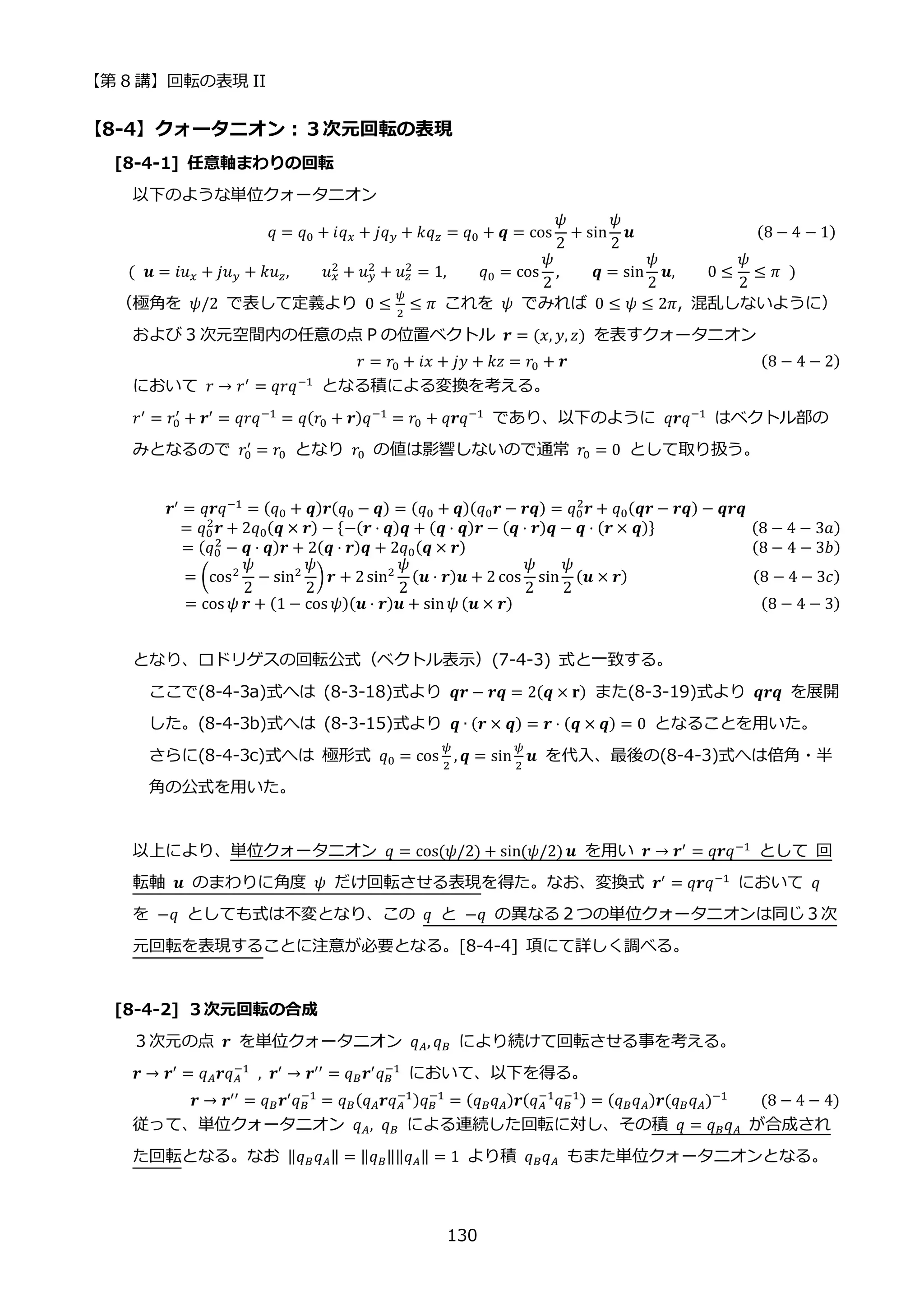 【第 8 講】回転の表現 II
130
【8-4】クォータニオン：３次元回転の表現
[8-4-1] 任意軸まわりの回転
以下のような単位クォータニオン
⁡ ⁡ ⁡ ⁡ ⁡ ⁡ ⁡ ⁡ ⁡ ⁡ ⁡ ⁡ ⁡ ⁡ ⁡ ⁡ ⁡ ⁡ ⁡ ⁡ ⁡ ⁡ 𝑞 = 𝑞0 + 𝑖𝑞𝑥 + 𝑗𝑞𝑦 + 𝑘𝑞𝑧 = 𝑞0 + 𝒒 = cos
𝜓
2
+ sin
𝜓
2
𝒖⁡ ⁡ ⁡ ⁡ ⁡ ⁡ ⁡ ⁡ ⁡ ⁡ ⁡ ⁡ ⁡ ⁡ ⁡ (8 − 4 − 1)
(⁡ 𝒖 = 𝑖𝑢𝑥 + 𝑗𝑢𝑦 + 𝑘𝑢𝑧, 𝑢𝑥
2
+ 𝑢𝑦
2
+ 𝑢𝑧
2
= 1, 𝑞0 = cos
𝜓
2
, 𝒒 = sin
𝜓
2
𝒖, 0 ≤
𝜓
2
≤ 𝜋⁡ )
（極角を 𝜓/2 で表して定義より 0 ≤
𝜓
2
≤ 𝜋 これを 𝜓 でみれば 0 ≤ 𝜓 ≤ 2𝜋, 混乱しないように）
および 3 次元空間内の任意の点 P の位置ベクトル 𝒓 = (𝑥, 𝑦, 𝑧) を表すクォータニオン
𝑟 = 𝑟0 + 𝑖𝑥 + 𝑗𝑦 + 𝑘𝑧 = 𝑟0 + 𝒓 (8 − 4 − 2)
において 𝑟 → 𝑟′ = 𝑞𝑟𝑞−1 となる積による変換を考える。
𝑟′
= 𝑟0
′
+ 𝒓′
= 𝑞𝑟𝑞−1
= 𝑞(𝑟0 + 𝒓)𝑞−1
= 𝑟0 + 𝑞𝒓𝑞−1
であり、以下のように 𝑞𝒓𝑞−1
はベクトル部の
みとなるので 𝑟0
′
= 𝑟0 となり 𝑟0 の値は影響しないので通常 𝑟0 = 0 として取り扱う。
⁡ ⁡ ⁡ ⁡ ⁡ ⁡ ⁡ ⁡ ⁡ ⁡ 𝒓′
= 𝑞𝒓𝑞−1
= (𝑞0 + 𝒒)𝒓(𝑞0 − 𝒒) = (𝑞0 + 𝒒)(𝑞0𝒓 − 𝒓𝒒) = 𝑞0
2
𝒓 + 𝑞0(𝒒𝒓 − 𝒓𝒒) − 𝒒𝒓𝒒
= 𝑞0
2
𝒓 + 2𝑞0(𝒒 × 𝒓) − {−(𝒓 ⋅ 𝒒)𝒒 + (𝒒 ⋅ 𝒒)𝒓 − (𝒒 ⋅ 𝒓)𝒒 − 𝒒 ⋅ (𝒓 × 𝒒)} (8 − 4 − 3𝑎)
= (𝑞0
2
− 𝒒 ⋅ 𝒒)𝒓 + 2(𝒒 ⋅ 𝒓)𝒒 + 2𝑞0(𝒒 × 𝒓)⁡ ⁡ ⁡ ⁡ ⁡ ⁡ ⁡ ⁡ ⁡ ⁡ ⁡ ⁡ ⁡ ⁡ ⁡ ⁡ ⁡ ⁡ ⁡ ⁡ ⁡ ⁡ ⁡ (8 − 4 − 3𝑏)
= (cos2
𝜓
2
− sin2
𝜓
2
)𝒓 + 2sin2
𝜓
2
(𝒖 ⋅ 𝒓)𝒖 + 2 cos
𝜓
2
sin
𝜓
2
(𝒖 × 𝒓)⁡ ⁡ ⁡ (8 − 4 − 3𝑐)
= cos 𝜓 𝒓 + (1 − cos 𝜓)(𝒖 ⋅ 𝒓)𝒖 + sin𝜓 (𝒖 × 𝒓)⁡ ⁡ ⁡ ⁡ ⁡ ⁡ ⁡ ⁡ ⁡ ⁡ ⁡ ⁡ ⁡ ⁡ ⁡ ⁡ ⁡ ⁡ (8 − 4 − 3)
となり、ロドリゲスの回転公式（ベクトル表示）(7-4-3) 式と一致する。
ここで(8-4-3a)式へは (8-3-18)式より 𝒒𝒓 − 𝒓𝒒 = 2(𝒒 × 𝐫) また(8-3-19)式より 𝒒𝒓𝒒 を展開
した。(8-4-3b)式へは (8-3-15)式より 𝒒 ∙ (𝒓 × 𝒒) = 𝒓 ⋅ (𝒒 × 𝒒) = 0 となることを用いた。
さらに(8-4-3c)式へは 極形式 𝑞0 = cos
𝜓
2
, 𝒒 = sin
𝜓
2
𝒖 を代入、最後の(8-4-3)式へは倍角・半
角の公式を用いた。
以上により、単位クォータニオン 𝑞 = cos(𝜓/2) + sin(𝜓/2) 𝒖 を用い 𝒓 → 𝒓′ = 𝑞𝒓𝑞−1 として 回
転軸 𝒖 のまわりに角度 𝜓 だけ回転させる表現を得た。なお、変換式 𝒓′ = 𝑞𝒓𝑞−1 において 𝑞
を −𝑞 としても式は不変となり、この 𝑞 と −𝑞 の異なる２つの単位クォータニオンは同じ３次
元回転を表現することに注意が必要となる。[8-4-4] 項にて詳しく調べる。
[8-4-2] ３次元回転の合成
３次元の点 𝒓 を単位クォータニオン 𝑞𝐴, 𝑞𝐵 により続けて回転させる事を考える。
𝒓 → 𝒓′
= 𝑞𝐴𝒓𝑞𝐴
−1
⁡ , 𝒓′
→ 𝒓′′
= 𝑞𝐵𝒓′
𝑞𝐵
−1
において、以下を得る。
⁡ ⁡ ⁡ ⁡ ⁡ ⁡ ⁡ ⁡ ⁡ ⁡ ⁡ ⁡ ⁡ 𝒓 → 𝒓′′ = 𝑞𝐵𝒓′𝑞𝐵
−1
= 𝑞𝐵(𝑞𝐴𝒓𝑞𝐴
−1)𝑞𝐵
−1
= (𝑞𝐵𝑞𝐴)𝒓(𝑞𝐴
−1
𝑞𝐵
−1) = (𝑞𝐵𝑞𝐴)𝒓(𝑞𝐵𝑞𝐴)−1⁡ ⁡ ⁡ ⁡ (8 − 4 − 4)
従って、単位クォータニオン 𝑞𝐴, 𝑞𝐵 による連続した回転に対し、その積 𝑞 = 𝑞𝐵𝑞𝐴 が合成され
た回転となる。なお ‖𝑞𝐵𝑞𝐴‖ = ‖𝑞𝐵‖‖𝑞𝐴‖ = 1 より積 𝑞𝐵𝑞𝐴 もまた単位クォータニオンとなる。
 
