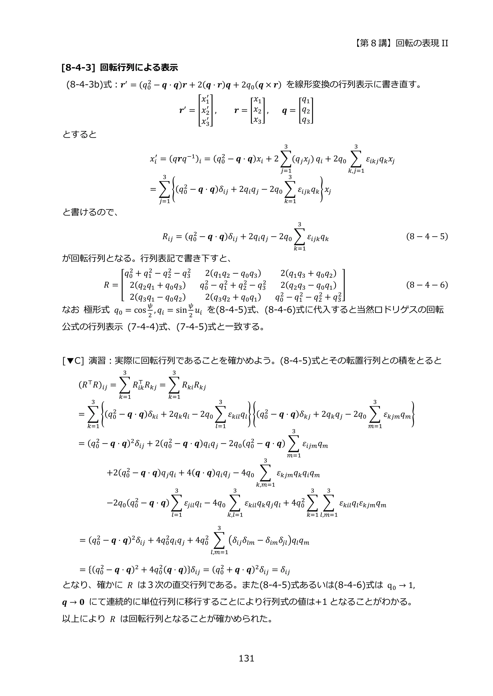 【第 8 講】回転の表現 II
131
[8-4-3] 回転行列による表示
(8-4-3b)式：𝒓′
= (𝑞0
2
− 𝒒 ⋅ 𝒒)𝒓 + 2(𝒒 ⋅ 𝒓)𝒒 + 2𝑞0(𝒒 × 𝒓) を線形変換の行列表示に書き直す。
𝒓′ = [
𝑥1
′
𝑥2
′
𝑥3
′
] ,⁡ ⁡ ⁡ ⁡ 𝒓 = [
𝑥1
𝑥2
𝑥3
],⁡ ⁡ ⁡ 𝒒 = [
𝑞1
𝑞2
𝑞3
]
とすると
𝑥𝑖
′
= (𝑞𝒓𝑞−1)𝑖 = (𝑞0
2
− 𝒒 ⋅ 𝒒)𝑥𝑖 + 2 ∑(𝑞𝑗𝑥𝑗)
3
𝑗=1
𝑞𝑖 + 2𝑞0 ∑ 𝜀𝑖𝑘𝑗𝑞𝑘𝑥𝑗
3
𝑘,𝑗=1
= ∑{(𝑞0
2
− 𝒒 ⋅ 𝒒)𝛿𝑖𝑗 + 2𝑞𝑖𝑞𝑗 − 2𝑞0 ∑ 𝜀𝑖𝑗𝑘𝑞𝑘
3
𝑘=1
}𝑥𝑗
3
𝑗=1
と書けるので、
𝑅𝑖𝑗 = (𝑞0
2
− 𝒒 ⋅ 𝒒)𝛿𝑖𝑗 + 2𝑞𝑖𝑞𝑗 − 2𝑞0 ∑ 𝜀𝑖𝑗𝑘𝑞𝑘
3
𝑘=1
(8 − 4 − 5)
が回転行列となる。行列表記で書き下すと、
𝑅 = [
𝑞0
2
+ 𝑞1
2
− 𝑞2
2
− 𝑞3
2
2(𝑞1𝑞2 − 𝑞0𝑞3) 2(𝑞1𝑞3 + 𝑞0𝑞2)
2(𝑞2𝑞1 + 𝑞0𝑞3) 𝑞0
2
− 𝑞1
2
+ 𝑞2
2
− 𝑞3
2
2(𝑞2𝑞3 − 𝑞0𝑞1)
2(𝑞3𝑞1 − 𝑞0𝑞2) 2(𝑞3𝑞2 + 𝑞0𝑞1) 𝑞0
2
− 𝑞1
2
− 𝑞2
2
+ 𝑞3
2
] (8 − 4 − 6)
なお 極形式 𝑞0 = cos
𝜓
2
, 𝑞𝑖 = sin
𝜓
2
𝑢𝑖 を(8-4-5)式、(8-4-6)式に代入すると当然ロドリゲスの回転
公式の行列表示 (7-4-4)式、(7-4-5)式と一致する。
[▼C] 演習：実際に回転行列であることを確かめよう。(8-4-5)式とその転置行列との積をとると
(𝑅⊤𝑅)𝑖𝑗 = ∑ 𝑅𝑖𝑘
⊤
𝑅𝑘𝑗
3
𝑘=1
= ∑ 𝑅𝑘𝑖𝑅𝑘𝑗
3
𝑘=1
= ∑ {(𝑞0
2
− 𝒒 ⋅ 𝒒)𝛿𝑘𝑖 + 2𝑞𝑘𝑞𝑖 − 2𝑞0 ∑ 𝜀𝑘𝑖𝑙𝑞𝑙
3
𝑙=1
} {(𝑞0
2
− 𝒒 ⋅ 𝒒)𝛿𝑘𝑗 + 2𝑞𝑘𝑞𝑗 − 2𝑞0 ∑ 𝜀𝑘𝑗𝑚𝑞𝑚
3
𝑚=1
}
3
𝑘=1
= (𝑞0
2
− 𝒒 ⋅ 𝒒)2𝛿𝑖𝑗 + 2(𝑞0
2
− 𝒒 ⋅ 𝒒)𝑞𝑖𝑞𝑗 − 2𝑞0(𝑞0
2
− 𝒒 ⋅ 𝒒) ∑ 𝜀𝑖𝑗𝑚𝑞𝑚
3
𝑚=1
+2(𝑞0
2
− 𝒒 ⋅ 𝒒)𝑞𝑗𝑞𝑖 + 4(𝒒 ⋅ 𝒒)𝑞𝑖𝑞𝑗 − 4𝑞0 ∑ 𝜀𝑘𝑗𝑚𝑞𝑘𝑞𝑖𝑞𝑚
3
𝑘,𝑚=1
−2𝑞0(𝑞0
2
− 𝒒 ⋅ 𝒒) ∑ 𝜀𝑗𝑖𝑙𝑞𝑙
3
𝑙=1
− 4𝑞0 ∑ 𝜀𝑘𝑖𝑙𝑞𝑘𝑞𝑗𝑞𝑙
3
𝑘,𝑙=1
+ 4𝑞0
2
∑ ∑ 𝜀𝑘𝑖𝑙𝑞𝑙𝜀𝑘𝑗𝑚𝑞𝑚
3
𝑙,𝑚=1
3
𝑘=1
= (𝑞0
2
− 𝒒 ⋅ 𝒒)2𝛿𝑖𝑗 + 4𝑞0
2
𝑞𝑖𝑞𝑗 + 4𝑞0
2
∑ (𝛿𝑖𝑗𝛿𝑙𝑚 − 𝛿𝑖𝑚𝛿𝑗𝑙)𝑞𝑙𝑞𝑚
3
𝑙,𝑚=1
= {(𝑞0
2
− 𝒒 ⋅ 𝒒)2
+ 4𝑞0
2(𝒒 ⋅ 𝒒)}𝛿𝑖𝑗 = (𝑞0
2
+ 𝒒 ⋅ 𝒒)2
𝛿𝑖𝑗 = 𝛿𝑖𝑗
となり、確かに 𝑅 は３次の直交行列である。また(8-4-5)式あるいは(8-4-6)式は q0 → 1,
𝒒 → 𝟎 にて連続的に単位行列に移行することにより行列式の値は+1 となることがわかる。
以上により 𝑅 は回転行列となることが確かめられた。
 