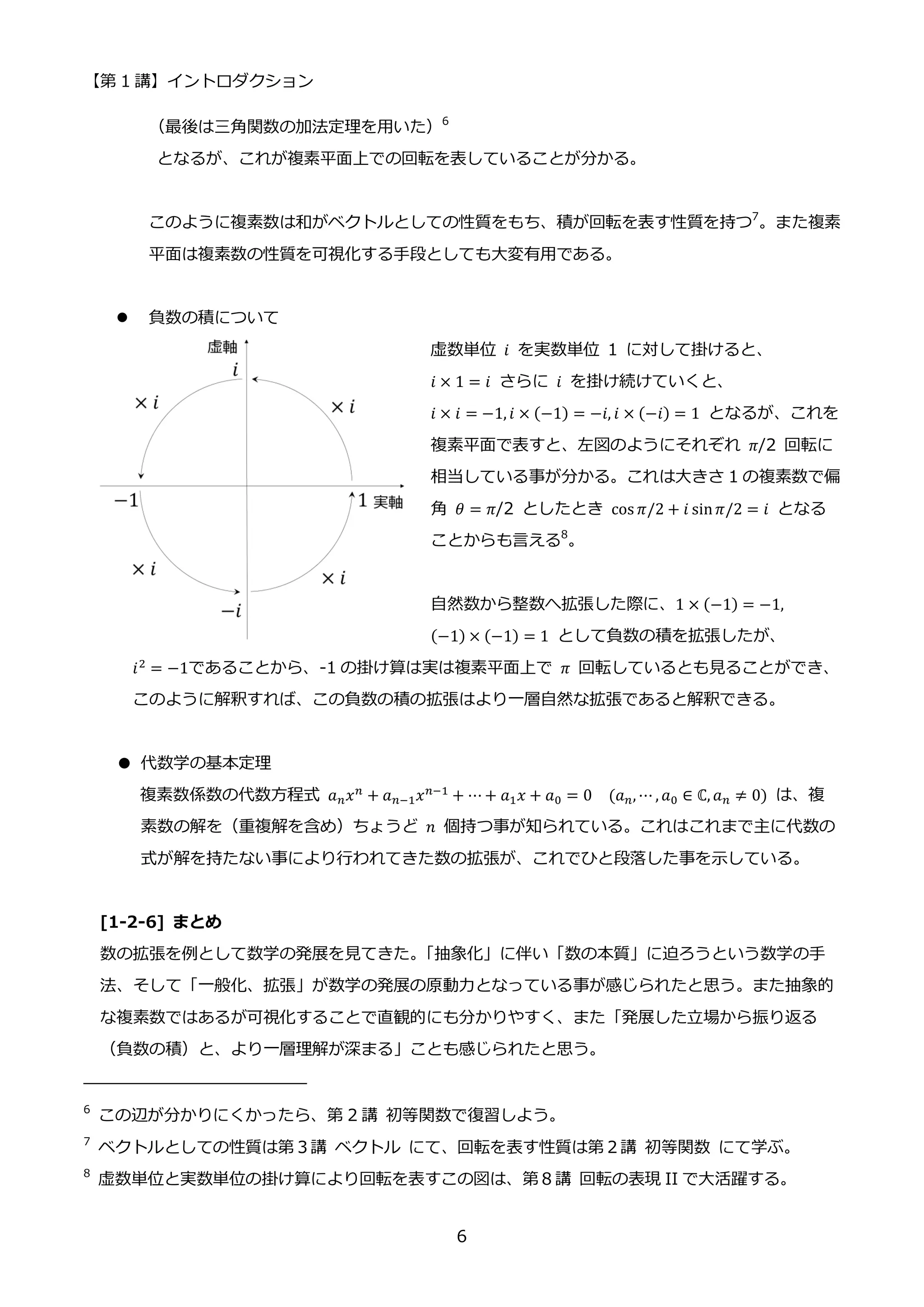 【第 1 講】イントロダクション
6
（最後は三角関数の加法定理を用いた）6
となるが、これが複素平面上での回転を表していることが分かる。
このように複素数は和がベクトルとしての性質をもち、積が回転を表す性質を持つ7
。また複素
平面は複素数の性質を可視化する手段としても大変有用である。
 負数の積について
虚数単位 𝑖 を実数単位 1 に対して掛けると、
𝑖 × 1 = 𝑖 さらに 𝑖 を掛け続けていくと、
𝑖 × 𝑖 = −1, 𝑖 × (−1) = −𝑖, 𝑖 × (−𝑖) = 1 となるが、これを
複素平面で表すと、左図のようにそれぞれ 𝜋/2 回転に
相当している事が分かる。これは大きさ 1 の複素数で偏
角 𝜃 = 𝜋/2 としたとき cos 𝜋/2 + 𝑖 sin𝜋/2 = 𝑖 となる
ことからも言える8
。
自然数から整数へ拡張した際に、1 × (−1) = −1,
(−1) × (−1) = 1 として負数の積を拡張したが、
𝑖2 = −1であることから、-1 の掛け算は実は複素平面上で 𝜋 回転しているとも見ることができ、
このように解釈すれば、この負数の積の拡張はより一層自然な拡張であると解釈できる。
● 代数学の基本定理
複素数係数の代数方程式 𝑎𝑛𝑥𝑛
+ 𝑎𝑛−1𝑥𝑛−1
+ ⋯ + 𝑎1𝑥 + 𝑎0 = 0⁡ ⁡ (𝑎𝑛, ⋯ , 𝑎0 ∈ ℂ, 𝑎𝑛 ≠ 0) は、複
素数の解を（重複解を含め）ちょうど 𝑛 個持つ事が知られている。これはこれまで主に代数の
式が解を持たない事により行われてきた数の拡張が、これでひと段落した事を示している。
[1-2-6] まとめ
数の拡張を例として数学の発展を見てきた。
「抽象化」に伴い「数の本質」に迫ろうという数学の手
法、そして「一般化、拡張」が数学の発展の原動力となっている事が感じられたと思う。また抽象的
な複素数ではあるが可視化することで直観的にも分かりやすく、また「発展した立場から振り返る
（負数の積）と、より一層理解が深まる」ことも感じられたと思う。
6
この辺が分かりにくかったら、第 2 講 初等関数で復習しよう。
7
ベクトルとしての性質は第３講 ベクトル にて、回転を表す性質は第２講 初等関数 にて学ぶ。
8
虚数単位と実数単位の掛け算により回転を表すこの図は、第８講 回転の表現 II で大活躍する。
 