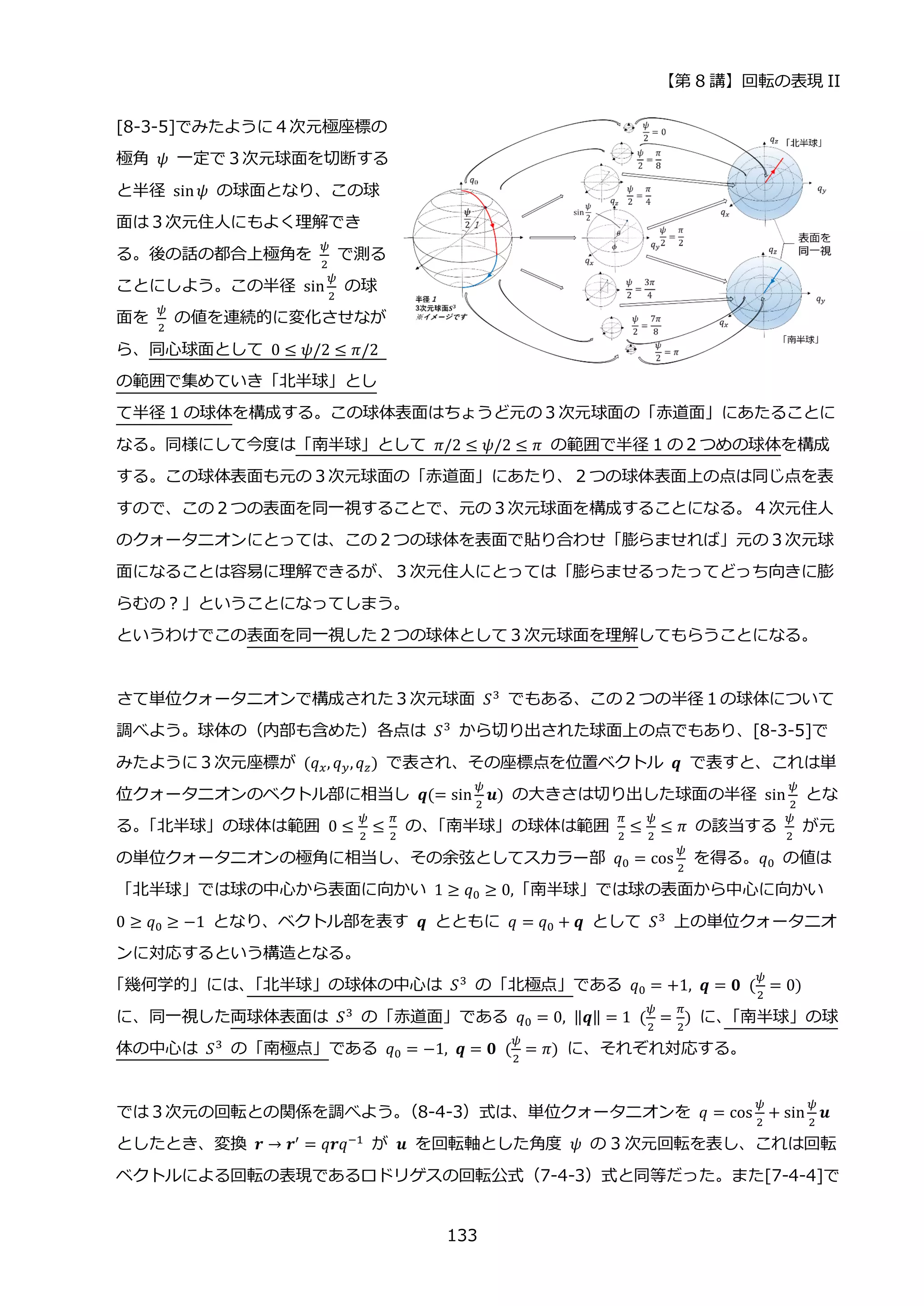 【第 8 講】回転の表現 II
133
[8-3-5]でみたように４次元極座標の
極角 𝜓 一定で３次元球面を切断する
と半径 sin𝜓 の球面となり、この球
面は３次元住人にもよく理解でき
る。後の話の都合上極角を
𝜓
2
で測る
ことにしよう。この半径 sin
𝜓
2
の球
面を
𝜓
2
の値を連続的に変化させなが
ら、同心球面として 0 ≤ 𝜓/2 ≤ 𝜋/2
の範囲で集めていき「北半球」とし
て半径 1 の球体を構成する。この球体表面はちょうど元の３次元球面の「赤道面」にあたることに
なる。同様にして今度は「南半球」として 𝜋/2 ≤ 𝜓/2 ≤ 𝜋 の範囲で半径 1 の２つめの球体を構成
する。この球体表面も元の３次元球面の「赤道面」にあたり、２つの球体表面上の点は同じ点を表
すので、この２つの表面を同一視することで、元の３次元球面を構成することになる。４次元住人
のクォータニオンにとっては、この２つの球体を表面で貼り合わせ「膨らませれば」元の３次元球
面になることは容易に理解できるが、３次元住人にとっては「膨らませるったってどっち向きに膨
らむの？」ということになってしまう。
というわけでこの表面を同一視した２つの球体として３次元球面を理解してもらうことになる。
さて単位クォータニオンで構成された３次元球面 𝑆3
でもある、この２つの半径１の球体について
調べよう。球体の（内部も含めた）各点は 𝑆3
から切り出された球面上の点でもあり、[8-3-5]で
みたように３次元座標が (𝑞𝑥, 𝑞𝑦,𝑞𝑧) で表され、その座標点を位置ベクトル 𝒒 で表すと、これは単
位クォータニオンのベクトル部に相当し 𝒒(= sin
𝜓
2
𝒖) の大きさは切り出した球面の半径 sin
𝜓
2
とな
る。
「北半球」の球体は範囲 0 ≤
𝜓
2
≤
𝜋
2
の、
「南半球」の球体は範囲
𝜋
2
≤
𝜓
2
≤ 𝜋 の該当する
𝜓
2
が元
の単位クォータニオンの極角に相当し、その余弦としてスカラー部 𝑞0 = cos
𝜓
2
を得る。𝑞0 の値は
「北半球」では球の中心から表面に向かい 1 ≥ 𝑞0 ≥ 0,「南半球」では球の表面から中心に向かい
0 ≥ 𝑞0 ≥ −1 となり、ベクトル部を表す 𝒒 とともに 𝑞 = 𝑞0 + 𝒒 として 𝑆3
上の単位クォータニオ
ンに対応するという構造となる。
「幾何学的」には、
「北半球」の球体の中心は 𝑆3 の「北極点」である 𝑞0 = +1, 𝒒 = 𝟎⁡ (
𝜓
2
= 0)
に、同一視した両球体表面は 𝑆3 の「赤道面」である 𝑞0 = 0, ‖𝒒‖ = 1⁡ (
𝜓
2
=
𝜋
2
) に、
「南半球」の球
体の中心は 𝑆3 の「南極点」である 𝑞0 = −1, 𝒒 = 𝟎⁡ (
𝜓
2
= 𝜋) に、それぞれ対応する。
では３次元の回転との関係を調べよう。
（8-4-3）式は、単位クォータニオンを 𝑞 = cos
𝜓
2
+ sin
𝜓
2
𝒖
としたとき、変換 𝒓 → 𝒓′
= 𝑞𝒓𝑞−1
が 𝒖 を回転軸とした角度 𝜓 の 3 次元回転を表し、これは回転
ベクトルによる回転の表現であるロドリゲスの回転公式（7-4-3）式と同等だった。また[7-4-4]で
 