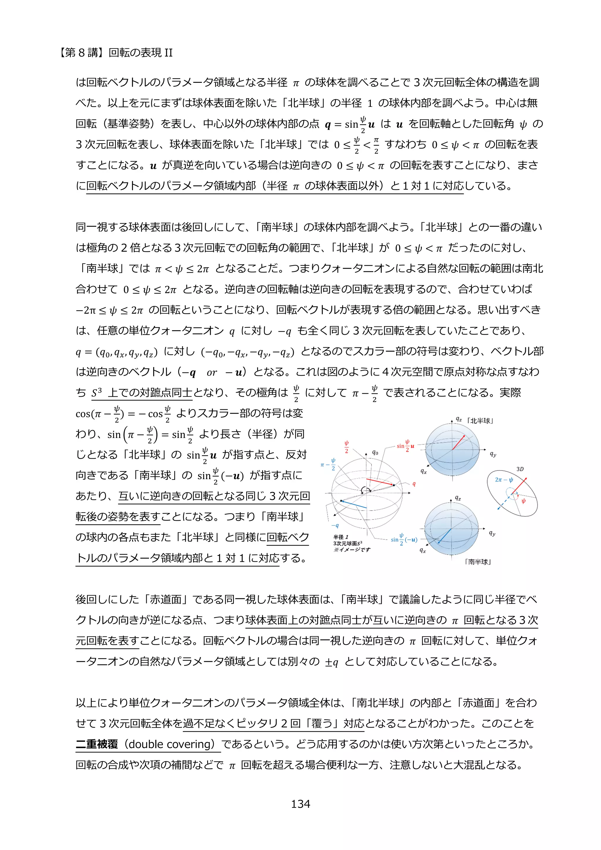 【第 8 講】回転の表現 II
134
は回転ベクトルのパラメータ領域となる半径 𝜋 の球体を調べることで 3 次元回転全体の構造を調
べた。以上を元にまずは球体表面を除いた「北半球」の半径 1 の球体内部を調べよう。中心は無
回転（基準姿勢）を表し、中心以外の球体内部の点 𝒒 = sin
𝜓
2
𝒖 は 𝒖 を回転軸とした回転角 𝜓 の
3 次元回転を表し、球体表面を除いた「北半球」では 0 ≤
𝜓
2
<
𝜋
2
すなわち 0 ≤ 𝜓 < 𝜋 の回転を表
すことになる。𝒖 が真逆を向いている場合は逆向きの 0 ≤ 𝜓 < 𝜋 の回転を表すことになり、まさ
に回転ベクトルのパラメータ領域内部（半径 𝜋 の球体表面以外）と１対１に対応している。
同一視する球体表面は後回しにして、
「南半球」の球体内部を調べよう。
「北半球」との一番の違い
は極角の 2 倍となる３次元回転での回転角の範囲で、
「北半球」が 0 ≤ 𝜓 < 𝜋 だったのに対し、
「南半球」では 𝜋 < 𝜓 ≤ 2𝜋 となることだ。つまりクォータニオンによる自然な回転の範囲は南北
合わせて 0 ≤ 𝜓 ≤ 2𝜋 となる。逆向きの回転軸は逆向きの回転を表現するので、合わせていわば
−2π ≤ 𝜓 ≤ 2𝜋 の回転ということになり、回転ベクトルが表現する倍の範囲となる。思い出すべき
は、任意の単位クォータニオン 𝑞 に対し −𝑞 も全く同じ 3 次元回転を表していたことであり、
𝑞 = (𝑞0, 𝑞𝑥, 𝑞𝑦,𝑞𝑧) に対し⁡ (−𝑞0, −𝑞𝑥, −𝑞𝑦, −𝑞𝑧) となるのでスカラー部の符号は変わり、ベクトル部
は逆向きのベクトル（−𝒒⁡ ⁡ 𝑜𝑟⁡ − 𝒖）となる。これは図のように４次元空間で原点対称な点すなわ
ち 𝑆3 上での対蹠点同士となり、その極角は
𝜓
2
に対して 𝜋 −
𝜓
2
で表されることになる。実際
cos(𝜋 −
𝜓
2
) = − cos
𝜓
2
よりスカラー部の符号は変
わり、sin(𝜋 −
𝜓
2
) = sin
𝜓
2
より長さ（半径）が同
じとなる「北半球」の sin
𝜓
2
𝒖 が指す点と、反対
向きである「南半球」の sin
𝜓
2
(−𝒖) が指す点に
あたり、互いに逆向きの回転となる同じ 3 次元回
転後の姿勢を表すことになる。つまり「南半球」
の球内の各点もまた「北半球」と同様に回転ベク
トルのパラメータ領域内部と 1 対 1 に対応する。
後回しにした「赤道面」である同一視した球体表面は、
「南半球」で議論したように同じ半径でベ
クトルの向きが逆になる点、つまり球体表面上の対蹠点同士が互いに逆向きの 𝜋 回転となる３次
元回転を表すことになる。回転ベクトルの場合は同一視した逆向きの 𝜋 回転に対して、単位クォ
ータニオンの自然なパラメータ領域としては別々の ±𝑞 として対応していることになる。
以上により単位クォータニオンのパラメータ領域全体は、
「南北半球」の内部と「赤道面」を合わ
せて 3 次元回転全体を過不足なくピッタリ 2 回「覆う」対応となることがわかった。このことを
二重被覆（double covering）であるという。どう応用するのかは使い方次第といったところか。
回転の合成や次項の補間などで 𝜋 回転を超える場合便利な一方、注意しないと大混乱となる。
 