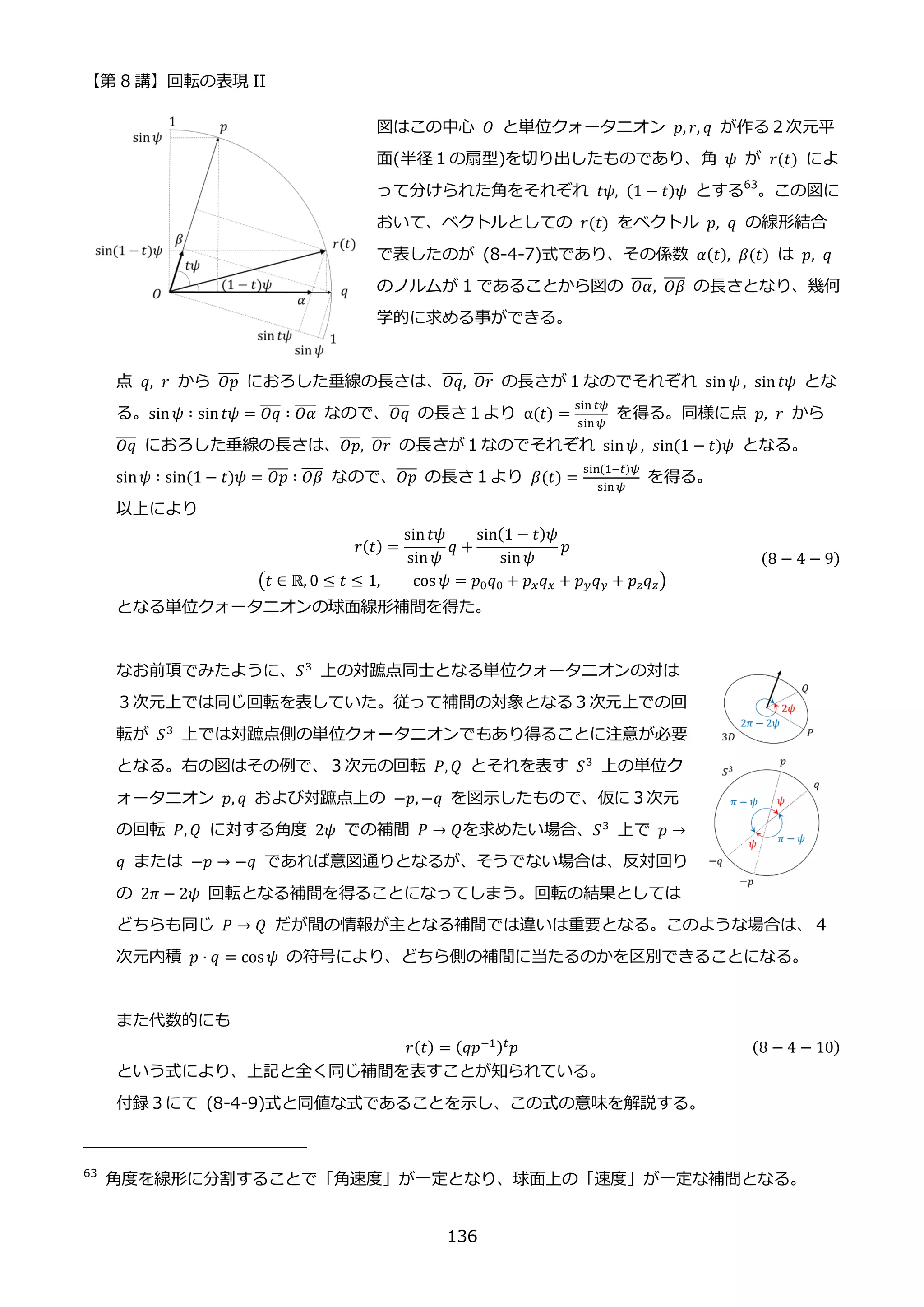 【第 8 講】回転の表現 II
136
図はこの中心 𝑂 と単位クォータニオン 𝑝, 𝑟, 𝑞 が作る２次元平
面(半径１の扇型)を切り出したものであり、角 𝜓 が 𝑟(𝑡) によ
って分けられた角をそれぞれ 𝑡𝜓, (1 − 𝑡)𝜓 とする63
。この図に
おいて、ベクトルとしての 𝑟(𝑡) をベクトル 𝑝, 𝑞 の線形結合
で表したのが (8-4-7)式であり、その係数 𝛼(𝑡), 𝛽(𝑡) は 𝑝, 𝑞
のノルムが 1 であることから図の 𝑂𝛼
̅̅̅̅, 𝑂𝛽
̅̅̅̅ の長さとなり、幾何
学的に求める事ができる。
点 𝑞, 𝑟 から 𝑂𝑝
̅̅̅̅ におろした垂線の長さは、𝑂𝑞
̅̅̅̅, 𝑂𝑟
̅̅
̅̅ の長さが１なのでそれぞれ sin 𝜓 , sin𝑡𝜓 とな
る。sin𝜓 ∶ sin𝑡𝜓 = 𝑂𝑞
̅̅̅̅ ∶ 𝑂𝛼
̅̅̅̅ なので、𝑂𝑞
̅̅̅̅ の長さ１より α(𝑡) =
sin 𝑡𝜓
sin𝜓
を得る。同様に点 𝑝, 𝑟 から
𝑂𝑞
̅̅̅̅ におろした垂線の長さは、𝑂𝑝
̅̅̅̅, 𝑂𝑟
̅̅
̅̅ の長さが１なのでそれぞれ sin𝜓 , 𝑠in(1 − 𝑡)𝜓 となる。
sin𝜓 ∶ sin(1 − 𝑡)𝜓 = 𝑂𝑝
̅̅̅̅ ∶ 𝑂𝛽
̅̅̅̅ なので、𝑂𝑝
̅̅̅̅ の長さ１より 𝛽(𝑡) =
sin(1−𝑡)𝜓
sin𝜓
を得る。
以上により
𝑟(𝑡) =
sin𝑡𝜓
sin𝜓
𝑞 +
sin(1 − 𝑡)𝜓
sin𝜓
𝑝
(𝑡 ∈ ℝ, 0 ≤ 𝑡 ≤ 1, cos 𝜓 = 𝑝0𝑞0 + 𝑝𝑥𝑞𝑥 + 𝑝𝑦𝑞𝑦 + 𝑝𝑧𝑞𝑧)
(8 − 4 − 9)
となる単位クォータニオンの球面線形補間を得た。
なお前項でみたように、𝑆3
上の対蹠点同士となる単位クォータニオンの対は
３次元上では同じ回転を表していた。従って補間の対象となる３次元上での回
転が 𝑆3
上では対蹠点側の単位クォータニオンでもあり得ることに注意が必要
となる。右の図はその例で、３次元の回転 𝑃, 𝑄 とそれを表す 𝑆3
上の単位ク
ォータニオン 𝑝, 𝑞 および対蹠点上の −𝑝, −𝑞 を図示したもので、仮に３次元
の回転 𝑃, 𝑄 に対する角度 2𝜓 での補間 𝑃 → 𝑄を求めたい場合、𝑆3 上で 𝑝 →
𝑞 または −𝑝 → −𝑞 であれば意図通りとなるが、そうでない場合は、反対回り
の 2𝜋 − 2𝜓 回転となる補間を得ることになってしまう。回転の結果としては
どちらも同じ 𝑃 → 𝑄⁡ だが間の情報が主となる補間では違いは重要となる。このような場合は、４
次元内積 𝑝 ⋅ 𝑞 = cos 𝜓 の符号により、どちら側の補間に当たるのかを区別できることになる。
また代数的にも
𝑟(𝑡) = (𝑞𝑝−1)𝑡𝑝 (8 − 4 − 10)
という式により、上記と全く同じ補間を表すことが知られている。
付録３にて (8-4-9)式と同値な式であることを示し、この式の意味を解説する。
63
角度を線形に分割することで「角速度」が一定となり、球面上の「速度」が一定な補間となる。
 