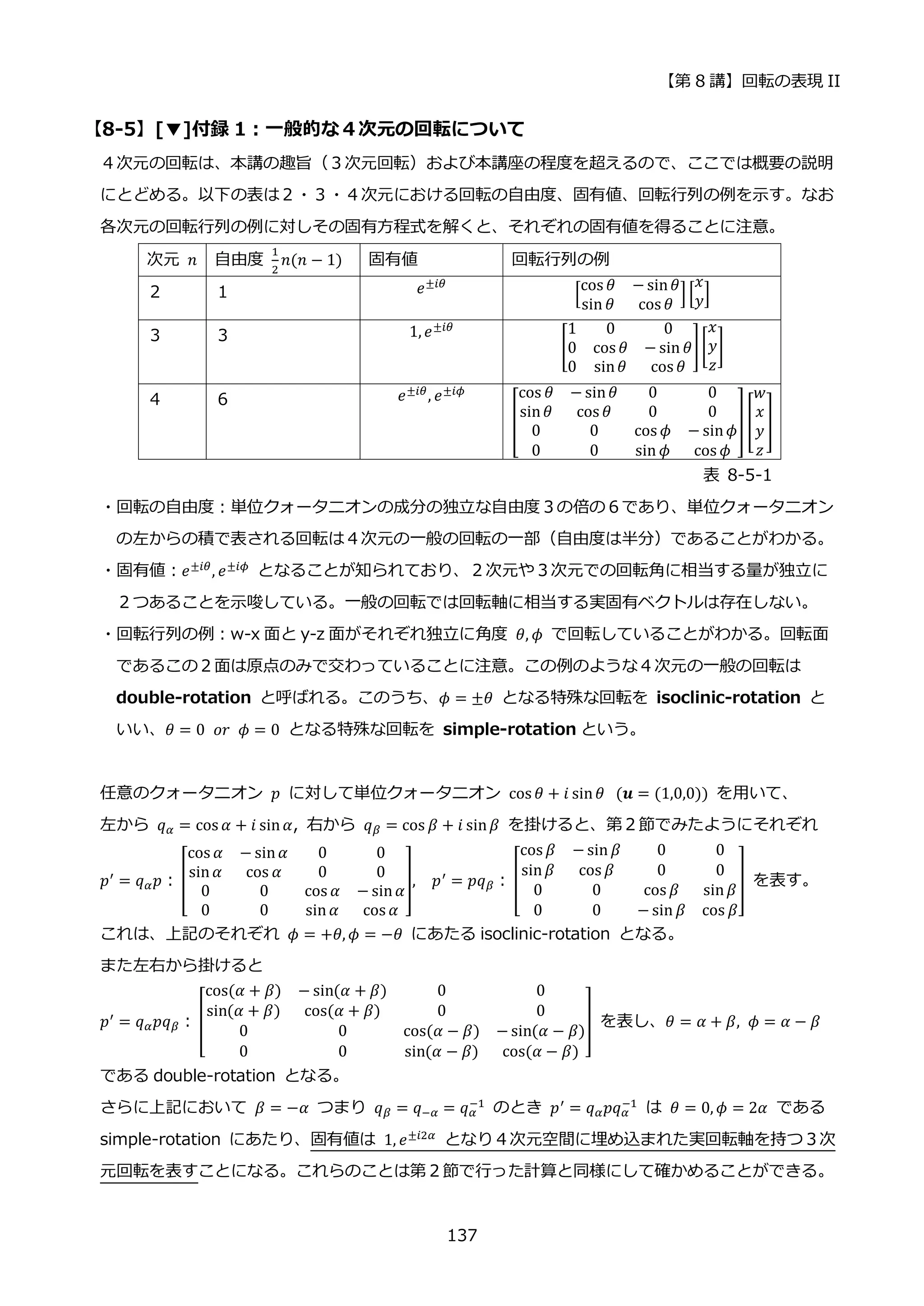 【第 8 講】回転の表現 II
137
【8-5】[▼]付録 1：一般的な４次元の回転について
４次元の回転は、本講の趣旨（３次元回転）および本講座の程度を超えるので、ここでは概要の説明
にとどめる。以下の表は２・３・４次元における回転の自由度、固有値、回転行列の例を示す。なお
各次元の回転行列の例に対しその固有方程式を解くと、それぞれの固有値を得ることに注意。
次元 𝑛 自由度
1
2
𝑛(𝑛 − 1) 固有値 回転行列の例
２ １ 𝑒±𝑖𝜃
[
cos 𝜃 − sin𝜃
sin 𝜃 cos 𝜃
][
𝑥
𝑦]
３ ３ 1, 𝑒±𝑖𝜃
[
1 0 0
0 cos 𝜃 − sin 𝜃
0 sin𝜃 cos 𝜃
][
𝑥
𝑦
𝑧
]
４ ６ 𝑒±𝑖𝜃, 𝑒±𝑖𝜙
[
cos 𝜃 − sin𝜃 0 0
sin𝜃 cos 𝜃 0 0
0 0 cos 𝜙 − sin𝜙
0 0 sin 𝜙 cos 𝜙
] [
𝑤
𝑥
𝑦
𝑧
]
表 8-5-1
・回転の自由度：単位クォータニオンの成分の独立な自由度３の倍の６であり、単位クォータニオン
の左からの積で表される回転は４次元の一般の回転の一部（自由度は半分）であることがわかる。
・固有値：𝑒±𝑖𝜃
, 𝑒±𝑖𝜙
となることが知られており、２次元や３次元での回転角に相当する量が独立に
２つあることを示唆している。一般の回転では回転軸に相当する実固有ベクトルは存在しない。
・回転行列の例：w-x 面と y-z 面がそれぞれ独立に角度 𝜃, 𝜙 で回転していることがわかる。回転面
であるこの２面は原点のみで交わっていることに注意。この例のような４次元の一般の回転は
double-rotation と呼ばれる。このうち、𝜙 = ±𝜃 となる特殊な回転を isoclinic-rotation と
いい、𝜃 = 0⁡ 𝑜𝑟⁡ 𝜙 = 0 となる特殊な回転を simple-rotation という。
任意のクォータニオン 𝑝 に対して単位クォータニオン cos 𝜃 + 𝑖 sin𝜃⁡ (𝒖 = (1,0,0)) を用いて、
左から 𝑞𝛼 = cos 𝛼 + 𝑖 sin𝛼, 右から 𝑞𝛽 = cos 𝛽 + 𝑖 sin𝛽 を掛けると、第２節でみたようにそれぞれ
𝑝′ = 𝑞𝛼𝑝：[
cos 𝛼 − sin𝛼 0 0
sin𝛼 cos 𝛼 0 0
0 0 cos 𝛼 − sin𝛼
0 0 sin𝛼 cos 𝛼
], 𝑝′ = 𝑝𝑞𝛽： [
cos 𝛽 − sin 𝛽 0 0
sin𝛽 cos 𝛽 0 0
0 0 cos 𝛽 sin𝛽
0 0 − sin 𝛽 cos 𝛽
] を表す。
これは、上記のそれぞれ 𝜙 = +𝜃, 𝜙 = −𝜃 にあたる isoclinic-rotation となる。
また左右から掛けると
𝑝′
= 𝑞𝛼𝑝𝑞𝛽： [
cos(𝛼 + 𝛽) − sin(𝛼 + 𝛽) 0 0
sin(𝛼 + 𝛽) cos(𝛼 + 𝛽) 0 0
0 0 cos(𝛼 − 𝛽) − sin(𝛼 − 𝛽)
0 0 sin(𝛼 − 𝛽) cos(𝛼 − 𝛽)
] を表し、𝜃 = 𝛼 + 𝛽, 𝜙 = 𝛼 − 𝛽
である double-rotation となる。
さらに上記において 𝛽 = −𝛼 つまり 𝑞𝛽 = 𝑞−𝛼 = 𝑞𝛼
−1 のとき 𝑝′ = 𝑞𝛼𝑝𝑞𝛼
−1 は 𝜃 = 0, 𝜙 = 2𝛼 である
simple-rotation にあたり、固有値は 1, 𝑒±𝑖2𝛼 となり４次元空間に埋め込まれた実回転軸を持つ３次
元回転を表すことになる。これらのことは第２節で行った計算と同様にして確かめることができる。
 