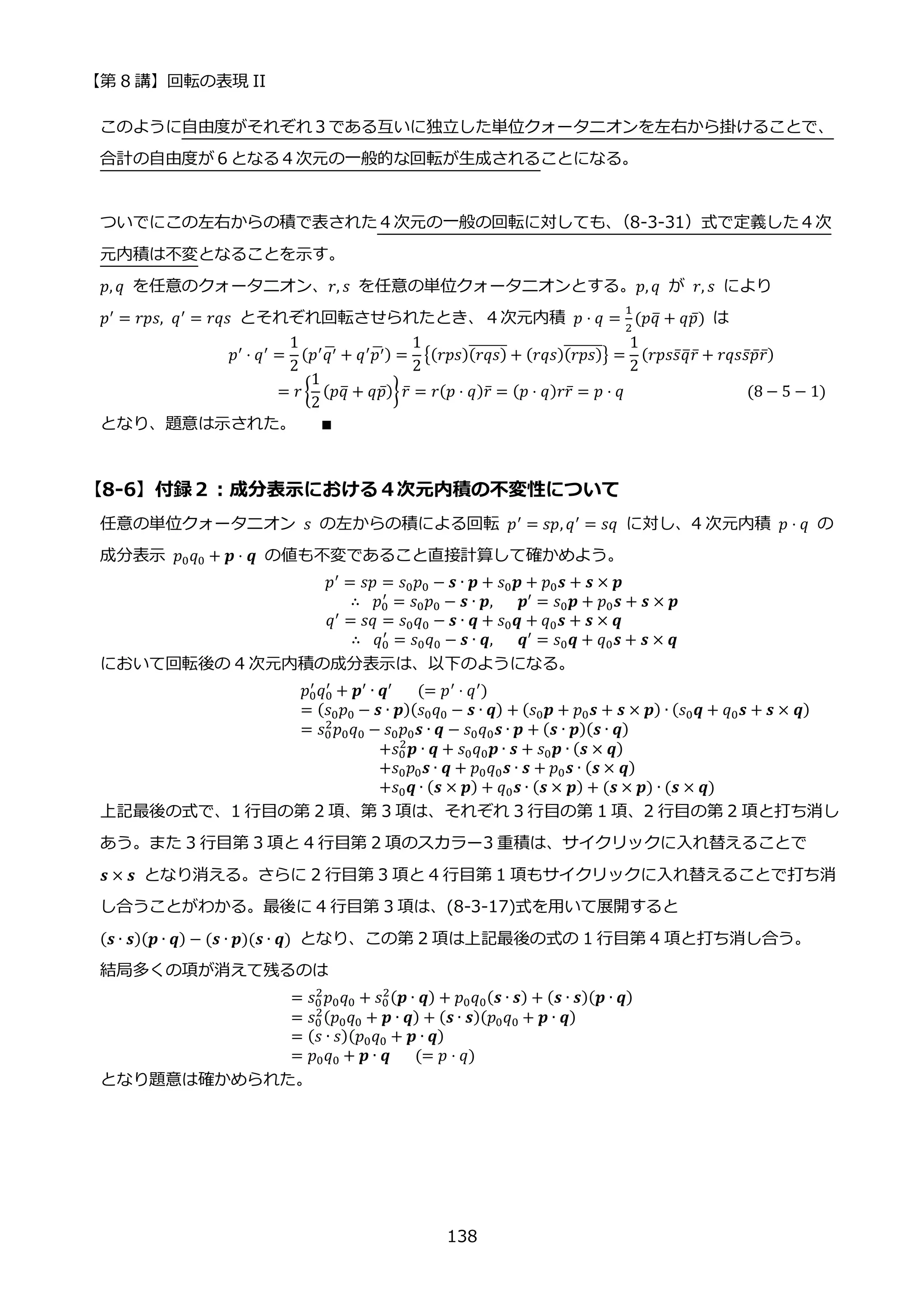 【第 8 講】回転の表現 II
138
このように自由度がそれぞれ３である互いに独立した単位クォータニオンを左右から掛けることで、
合計の自由度が６となる４次元の一般的な回転が生成されることになる。
ついでにこの左右からの積で表された４次元の一般の回転に対しても、
（8-3-31）式で定義した４次
元内積は不変となることを示す。
𝑝, 𝑞 を任意のクォータニオン、𝑟, 𝑠 を任意の単位クォータニオンとする。𝑝, 𝑞 が 𝑟, 𝑠 により
𝑝′ = 𝑟𝑝𝑠, 𝑞′ = 𝑟𝑞𝑠 とそれぞれ回転させられたとき、４次元内積 𝑝 ⋅ 𝑞 =
1
2
(𝑝𝑞
̅ + 𝑞𝑝̅) は
⁡ ⁡ ⁡ ⁡ ⁡ ⁡ ⁡ ⁡ ⁡ ⁡ ⁡ ⁡ ⁡ ⁡ 𝑝′
⋅ 𝑞′
=
1
2
(𝑝′
𝑞′
̅ + 𝑞′
𝑝′
̅ ) =
1
2
{(𝑟𝑝𝑠)(𝑟𝑞𝑠)
̅̅̅̅̅̅̅ + (𝑟𝑞𝑠)(𝑟𝑝𝑠)
̅̅̅̅̅̅̅} =
1
2
(𝑟𝑝𝑠𝑠̅𝑞
̅𝑟̅ + 𝑟𝑞𝑠𝑠̅𝑝̅𝑟̅)
⁡ ⁡ ⁡ ⁡ ⁡ ⁡ ⁡ ⁡ ⁡ ⁡ ⁡ ⁡ ⁡ ⁡ ⁡ ⁡ ⁡ ⁡ ⁡ ⁡ = 𝑟 {
1
2
(𝑝𝑞
̅ + 𝑞𝑝̅)}𝑟̅ = 𝑟(𝑝 ⋅ 𝑞)𝑟̅ = (𝑝 ⋅ 𝑞)𝑟𝑟̅ = 𝑝 ⋅ 𝑞⁡ ⁡ ⁡ ⁡ ⁡ ⁡ ⁡ ⁡ ⁡ ⁡ ⁡ ⁡ ⁡ ⁡ ⁡ (8 − 5 − 1)
となり、題意は示された。⁡ ⁡ ⁡ ∎
【8-6】付録２：成分表示における４次元内積の不変性について
任意の単位クォータニオン 𝑠 の左からの積による回転 𝑝′
= 𝑠𝑝, 𝑞′
= 𝑠𝑞 に対し、4 次元内積 𝑝 ⋅ 𝑞 の
成分表示 𝑝0𝑞0 + 𝒑 ⋅ 𝒒 の値も不変であること直接計算して確かめよう。
𝑝′
= 𝑠𝑝 = 𝑠0𝑝0 − 𝒔 ∙ 𝒑 + 𝑠0𝒑 + 𝑝0𝒔 + 𝒔 × 𝒑
∴⁡ 𝑝0
′
= 𝑠0𝑝0 − 𝒔 ∙ 𝒑,⁡ ⁡ ⁡ 𝒑′ = 𝑠0𝒑 + 𝑝0𝒔 + 𝒔 × 𝒑
𝑞′
= 𝑠𝑞 = 𝑠0𝑞0 − 𝒔 ∙ 𝒒 + 𝑠0𝒒 + 𝑞0𝒔 + 𝒔 × 𝒒
∴⁡ 𝑞0
′
= 𝑠0𝑞0 − 𝒔 ∙ 𝒒,⁡ ⁡ ⁡ 𝒒′
= 𝑠0𝒒 + 𝑞0𝒔 + 𝒔 × 𝒒
において回転後の 4 次元内積の成分表示は、以下のようになる。
𝑝0
′
𝑞0
′
+ 𝒑′
∙ 𝒒′
⁡ ⁡ ⁡ (= 𝑝′
⋅ 𝑞′
)
= (𝑠0𝑝0 − 𝒔 ∙ 𝒑)(𝑠0𝑞0 − 𝒔 ∙ 𝒒) + (𝑠0𝒑 + 𝑝0𝒔 + 𝒔 × 𝒑) ∙ (𝑠0𝒒 + 𝑞0𝒔 + 𝒔 × 𝒒)
= 𝑠0
2
𝑝0𝑞0 − 𝑠0𝑝0𝒔 ∙ 𝒒 − 𝑠0𝑞0𝒔 ∙ 𝒑 + (𝒔 ∙ 𝒑)(𝒔 ∙ 𝒒)
+𝑠0
2
𝒑 ∙ 𝒒 + 𝑠0𝑞0𝒑 ∙ 𝒔 + 𝑠0𝒑 ∙ (𝒔 × 𝒒)
+𝑠0𝑝0𝒔 ∙ 𝒒 + 𝑝0𝑞0𝒔 ∙ 𝒔 + 𝑝0𝒔 ∙ (𝒔 × 𝒒)
+𝑠0𝒒 ∙ (𝒔 × 𝒑) + 𝑞0𝒔 ∙ (𝒔 × 𝒑) + (𝒔 × 𝒑) ∙ (𝒔 × 𝒒)
上記最後の式で、1 行目の第 2 項、第 3 項は、それぞれ 3 行目の第 1 項、2 行目の第 2 項と打ち消し
あう。また 3 行目第 3 項と 4 行目第 2 項のスカラー3 重積は、サイクリックに入れ替えることで
𝒔 × 𝒔 となり消える。さらに 2 行目第 3 項と 4 行目第 1 項もサイクリックに入れ替えることで打ち消
し合うことがわかる。最後に 4 行目第 3 項は、(8-3-17)式を用いて展開すると
(𝒔 ∙ 𝒔)(𝒑 ∙ 𝒒) − (𝒔 ∙ 𝒑)(𝒔 ∙ 𝒒) となり、この第 2 項は上記最後の式の 1 行目第 4 項と打ち消し合う。
結局多くの項が消えて残るのは
= 𝑠0
2
𝑝0𝑞0 + 𝑠0
2(𝒑 ∙ 𝒒) + 𝑝0𝑞0(𝒔 ∙ 𝒔) + (𝒔 ∙ 𝒔)(𝒑 ∙ 𝒒)
= 𝑠0
2(𝑝0𝑞0 + 𝒑 ∙ 𝒒) + (𝒔 ∙ 𝒔)(𝑝0𝑞0 + 𝒑 ∙ 𝒒)
= (𝑠 ∙ 𝑠)(𝑝0𝑞0 + 𝒑 ∙ 𝒒)
= 𝑝0𝑞0 + 𝒑 ∙ 𝒒⁡ ⁡ ⁡ (= 𝑝 ⋅ 𝑞)
となり題意は確かめられた。
 