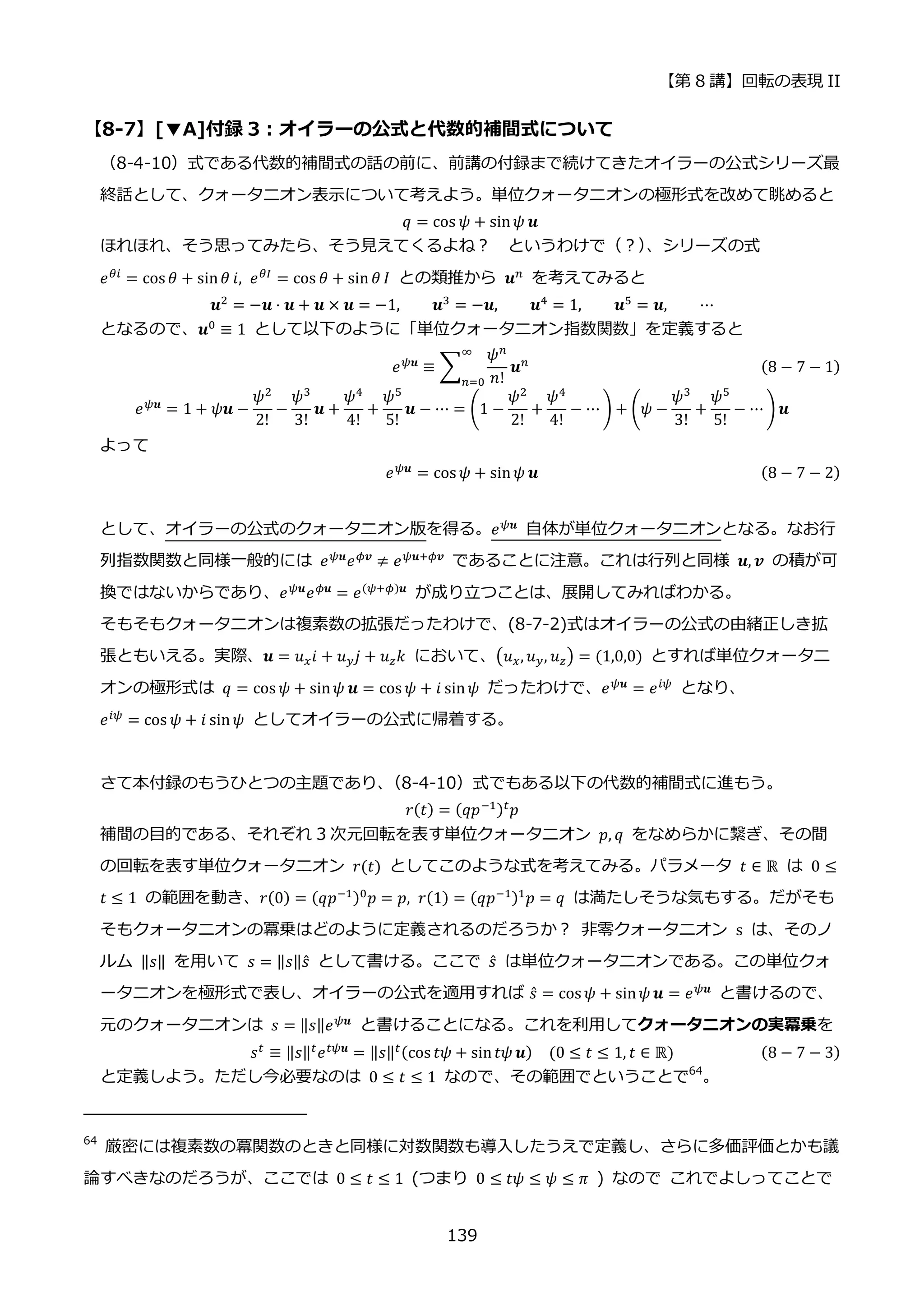 【第 8 講】回転の表現 II
139
【8-7】[▼A]付録 3：オイラーの公式と代数的補間式について
（8-4-10）式である代数的補間式の話の前に、前講の付録まで続けてきたオイラーの公式シリーズ最
終話として、クォータニオン表示について考えよう。単位クォータニオンの極形式を改めて眺めると
𝑞 = cos 𝜓 + sin𝜓 𝒖
ほれほれ、そう思ってみたら、そう見えてくるよね？ というわけで（？）
、シリーズの式
𝑒𝜃𝑖 = cos 𝜃 + sin𝜃 𝑖, 𝑒𝜃𝐼 = cos 𝜃 + sin 𝜃 𝐼 との類推から 𝒖𝑛 を考えてみると
𝒖2
= −𝒖 ⋅ 𝒖 + 𝒖 × 𝒖 = −1, 𝒖3
= −𝒖, 𝒖4
= 1, 𝒖5
= 𝒖, ⋯
となるので、𝒖0 ≡ 1 として以下のように「単位クォータニオン指数関数」を定義すると
𝑒𝜓𝒖
≡ ∑
𝜓𝑛
𝑛!
𝒖𝑛
∞
𝑛=0
(8 − 7 − 1)
𝑒𝜓𝒖
= 1 + 𝜓𝒖 −
𝜓2
2!
−
𝜓3
3!
𝒖 +
𝜓4
4!
+
𝜓5
5!
𝒖 − ⋯ = (1 −
𝜓2
2!
+
𝜓4
4!
− ⋯ ) + (𝜓 −
𝜓3
3!
+
𝜓5
5!
− ⋯ ) 𝒖
よって
𝑒𝜓𝒖 = cos 𝜓 + sin𝜓 𝒖 (8 − 7 − 2)
として、オイラーの公式のクォータニオン版を得る。𝑒𝜓𝒖
自体が単位クォータニオンとなる。なお行
列指数関数と同様一般的には 𝑒𝜓𝒖
𝑒𝜙𝒗
≠ 𝑒𝜓𝒖+𝜙𝒗
であることに注意。これは行列と同様 𝒖, 𝒗 の積が可
換ではないからであり、𝑒𝜓𝒖
𝑒𝜙𝒖
= 𝑒(𝜓+𝜙)𝒖
が成り立つことは、展開してみればわかる。
そもそもクォータニオンは複素数の拡張だったわけで、(8-7-2)式はオイラーの公式の由緒正しき拡
張ともいえる。実際、𝒖 = 𝑢𝑥𝑖 + 𝑢𝑦𝑗 + 𝑢𝑧𝑘 において、(𝑢𝑥, 𝑢𝑦, 𝑢𝑧) = (1,0,0) とすれば単位クォータニ
オンの極形式は 𝑞 = cos 𝜓 + sin𝜓 𝒖 = cos 𝜓 + 𝑖 sin𝜓 だったわけで、𝑒𝜓𝒖
= 𝑒𝑖𝜓
となり、
𝑒𝑖𝜓
= cos 𝜓 + 𝑖 sin𝜓 としてオイラーの公式に帰着する。
さて本付録のもうひとつの主題であり、
（8-4-10）式でもある以下の代数的補間式に進もう。
𝑟(𝑡) = (𝑞𝑝−1)𝑡𝑝
補間の目的である、それぞれ 3 次元回転を表す単位クォータニオン 𝑝, 𝑞 をなめらかに繋ぎ、その間
の回転を表す単位クォータニオン 𝑟(𝑡) としてこのような式を考えてみる。パラメータ 𝑡 ∈ ℝ は 0 ≤
𝑡 ≤ 1 の範囲を動き、𝑟(0) = (𝑞𝑝−1)0
𝑝 = 𝑝, 𝑟(1) = (𝑞𝑝−1)1
𝑝 = 𝑞 は満たしそうな気もする。だがそも
そもクォータニオンの冪乗はどのように定義されるのだろうか？ 非零クォータニオン s は、そのノ
ルム ‖𝑠‖ を用いて 𝑠 = ‖𝑠‖𝑠̂ として書ける。ここで 𝑠̂ は単位クォータニオンである。この単位クォ
ータニオンを極形式で表し、オイラーの公式を適用すれば 𝑠̂ = cos 𝜓 + sin𝜓 𝒖 = 𝑒𝜓𝒖 と書けるので、
元のクォータニオンは 𝑠 = ‖𝑠‖𝑒𝜓𝒖
と書けることになる。これを利用してクォータニオンの実冪乗を
𝑠𝑡
≡ ‖𝑠‖𝑡
𝑒𝑡𝜓𝒖
= ‖𝑠‖𝑡(cos 𝑡𝜓 + sin𝑡𝜓 𝒖)⁡ ⁡ (0 ≤ 𝑡 ≤ 1, 𝑡 ∈ ℝ) (8 − 7 − 3)
と定義しよう。ただし今必要なのは 0 ≤ 𝑡 ≤ 1 なので、その範囲でということで64
。
64
厳密には複素数の冪関数のときと同様に対数関数も導入したうえで定義し、さらに多価評価とかも議
論すべきなのだろうが、ここでは 0 ≤ 𝑡 ≤ 1 (つまり 0 ≤ 𝑡𝜓 ≤ 𝜓 ≤ 𝜋 ) なので これでよしってことで
 