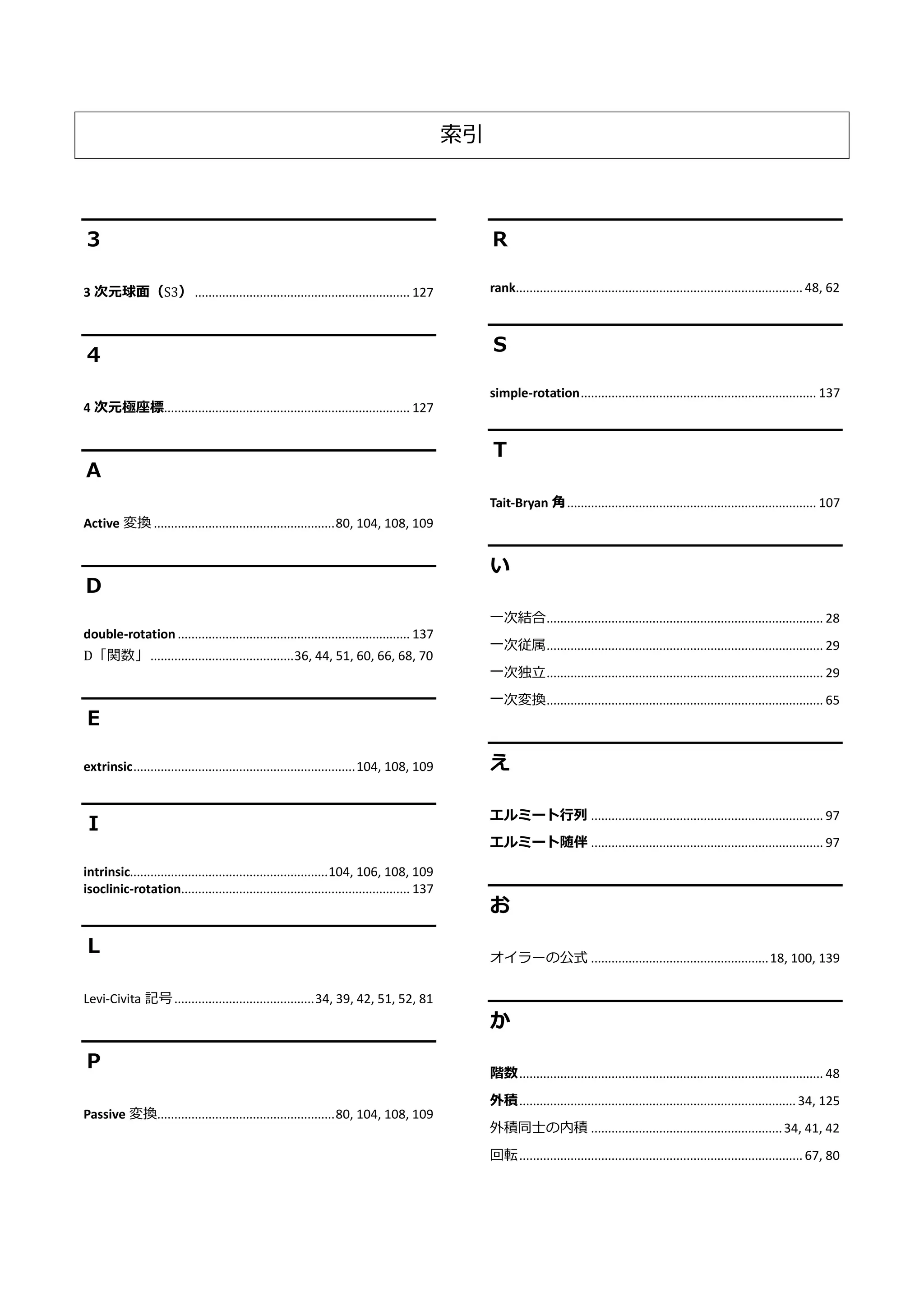 索引
３
3 次元球面（S3） ............................................................... 127
４
4 次元極座標........................................................................ 127
Ａ
Active 変換 .....................................................80, 104, 108, 109
Ｄ
double-rotation .................................................................... 137
D「関数」..........................................36, 44, 51, 60, 66, 68, 70
Ｅ
extrinsic.................................................................104, 108, 109
Ｉ
intrinsic..........................................................104, 106, 108, 109
isoclinic-rotation................................................................... 137
Ｌ
Levi-Civita 記号.........................................34, 39, 42, 51, 52, 81
Ｐ
Passive 変換....................................................80, 104, 108, 109
Ｒ
rank.................................................................................... 48, 62
Ｓ
simple-rotation..................................................................... 137
Ｔ
Tait-Bryan 角......................................................................... 107
い
一次結合................................................................................. 28
一次従属................................................................................. 29
一次独立................................................................................. 29
一次変換................................................................................. 65
え
エルミート行列 .................................................................... 97
エルミート随伴 .................................................................... 97
お
オイラーの公式 ....................................................18, 100, 139
か
階数......................................................................................... 48
外積.................................................................................34, 125
外積同士の内積 ........................................................34, 41, 42
回転................................................................................... 67, 80
 