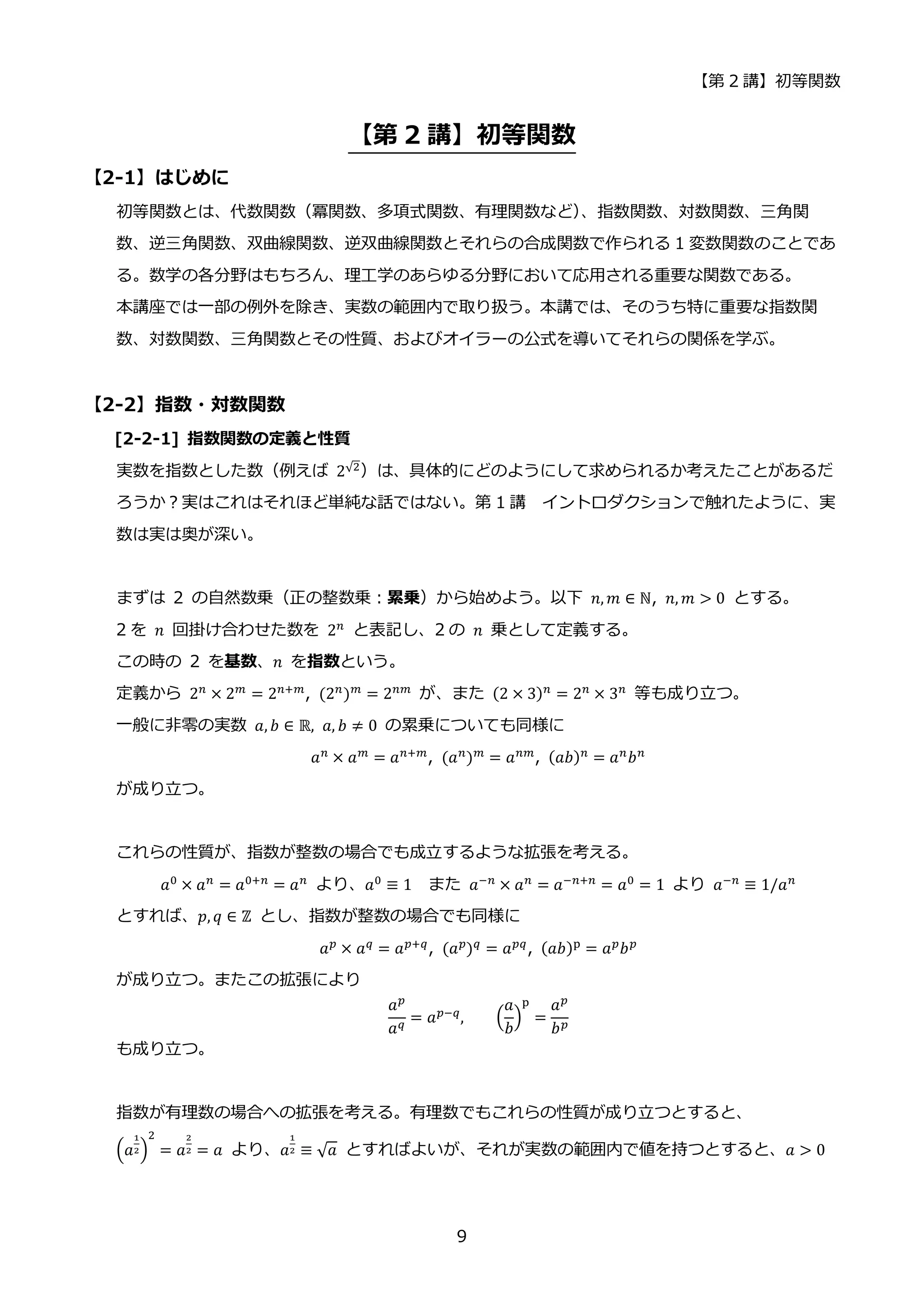 【第 2 講】初等関数
9
【第 2 講】初等関数
【2-1】はじめに
初等関数とは、代数関数（冪関数、多項式関数、有理関数など）
、指数関数、対数関数、三角関
数、逆三角関数、双曲線関数、逆双曲線関数とそれらの合成関数で作られる 1 変数関数のことであ
る。数学の各分野はもちろん、理工学のあらゆる分野において応用される重要な関数である。
本講座では一部の例外を除き、実数の範囲内で取り扱う。本講では、そのうち特に重要な指数関
数、対数関数、三角関数とその性質、およびオイラーの公式を導いてそれらの関係を学ぶ。
【2-2】指数・対数関数
[2-2-1] 指数関数の定義と性質
実数を指数とした数（例えば 2√2
）は、具体的にどのようにして求められるか考えたことがあるだ
ろうか？実はこれはそれほど単純な話ではない。第 1 講 イントロダクションで触れたように、実
数は実は奥が深い。
まずは 2 の自然数乗（正の整数乗：累乗）から始めよう。以下 𝑛, 𝑚 ∈ ℕ, 𝑛, 𝑚 > 0 とする。
2 を 𝑛 回掛け合わせた数を 2𝑛
と表記し、2 の 𝑛 乗として定義する。
この時の 2 を基数、𝑛 を指数という。
定義から 2𝑛
× 2𝑚
= 2𝑛+𝑚
, (2𝑛
)𝑚
= 2𝑛𝑚
が、また (2 × 3)𝑛
= 2𝑛
× 3𝑛
等も成り立つ。
一般に非零の実数 𝑎, 𝑏 ∈ ℝ, 𝑎, 𝑏 ≠ 0 の累乗についても同様に
𝑎𝑛
× 𝑎𝑚
= 𝑎𝑛+𝑚
, (𝑎𝑛
)𝑚
= 𝑎𝑛𝑚
, (𝑎𝑏)𝑛
= 𝑎𝑛
𝑏𝑛
が成り立つ。
これらの性質が、指数が整数の場合でも成立するような拡張を考える。
𝑎0 × 𝑎𝑛 = 𝑎0+𝑛 = 𝑎𝑛 より、𝑎0 ≡ 1 また 𝑎−𝑛 × 𝑎𝑛 = 𝑎−𝑛+𝑛 = 𝑎0 = 1 より 𝑎−𝑛 ≡ 1/𝑎𝑛
とすれば、𝑝, 𝑞 ∈ ℤ とし、指数が整数の場合でも同様に
𝑎𝑝
× 𝑎𝑞
= 𝑎𝑝+𝑞
, (𝑎𝑝
)𝑞
= 𝑎𝑝𝑞
, (𝑎𝑏)p
= 𝑎𝑝
𝑏𝑝
が成り立つ。またこの拡張により
𝑎𝑝
𝑎𝑞 = 𝑎𝑝−𝑞, (
𝑎
𝑏
)
p
=
𝑎𝑝
𝑏𝑝
も成り立つ。
指数が有理数の場合への拡張を考える。有理数でもこれらの性質が成り立つとすると、
(𝑎
1
2)
2
= 𝑎
2
2 = 𝑎 より、𝑎
1
2 ≡ √𝑎 とすればよいが、それが実数の範囲内で値を持つとすると、𝑎 > 0
 