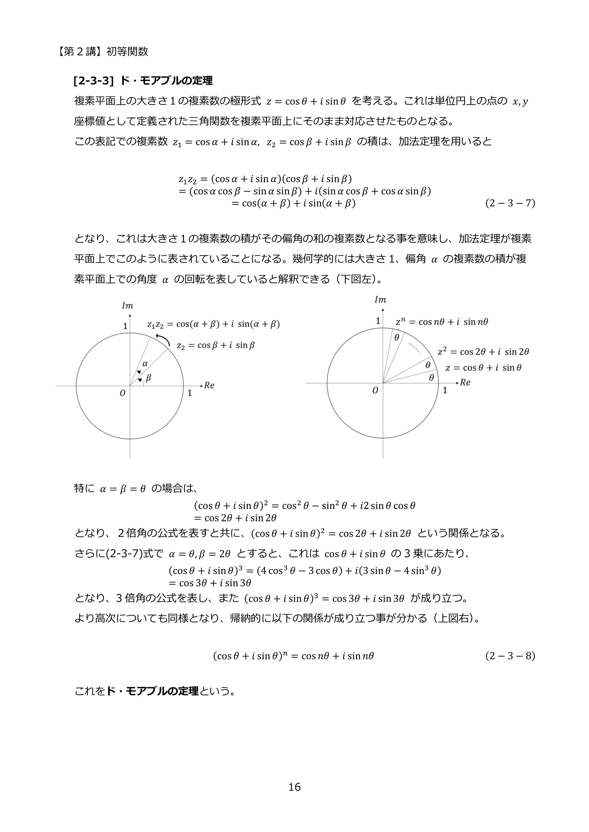【第 2 講】初等関数
16
[2-3-3] ド・モアブルの定理
複素平面上の大きさ１の複素数の極形式 𝑧 = cos 𝜃 + 𝑖 sin𝜃 を考える。これは単位円上の点の 𝑥, 𝑦
座標値として定義された三角関数を複素平面上にそのまま対応させたものとなる。
この表記での複素数 𝑧1 = cos 𝛼 + 𝑖 sin𝛼,⁡ 𝑧2 = cos 𝛽 + 𝑖 sin𝛽 の積は、加法定理を用いると
𝑧1𝑧2 = (cos 𝛼 + 𝑖 sin 𝛼)(cos 𝛽 + 𝑖 sin𝛽)
= (cos 𝛼 cos 𝛽 − sin𝛼 sin𝛽) + 𝑖(sin𝛼 cos 𝛽 + cos 𝛼 sin𝛽)
= cos(𝛼 + 𝛽) + 𝑖 sin(𝛼 + 𝛽) (2 − 3 − 7)
となり、これは大きさ１の複素数の積がその偏角の和の複素数となる事を意味し、加法定理が複素
平面上でこのように表されていることになる。幾何学的には大きさ 1、偏角 𝛼 の複素数の積が複
素平面上での角度 𝛼 の回転を表していると解釈できる（下図左）
。
特に 𝛼 = 𝛽 = 𝜃 の場合は、
(cos 𝜃 + 𝑖 sin𝜃)2 = cos2 𝜃 − sin2 𝜃 + 𝑖2sin𝜃 cos 𝜃
= cos 2𝜃 + 𝑖 sin2𝜃
となり、２倍角の公式を表すと共に、(cos 𝜃 + 𝑖 sin𝜃)2 = cos 2𝜃 + 𝑖 sin2𝜃 という関係となる。
さらに(2-3-7)式で 𝛼 = 𝜃, 𝛽 = 2𝜃 とすると、これは cos 𝜃 + 𝑖 sin 𝜃 の 3 乗にあたり、
(cos 𝜃 + 𝑖 sin𝜃)3
= (4 cos3
𝜃 − 3cos 𝜃) + 𝑖(3 sin𝜃 − 4 sin3
𝜃)
= cos 3𝜃 + 𝑖 sin3𝜃
となり、3 倍角の公式を表し、また (cos 𝜃 + 𝑖 sin𝜃)3 = cos 3𝜃 + 𝑖 sin3𝜃 が成り立つ。
より高次についても同様となり、帰納的に以下の関係が成り立つ事が分かる（上図右）
。
(cos 𝜃 + 𝑖 sin 𝜃)𝑛 = cos 𝑛𝜃 + 𝑖 sin𝑛𝜃 (2 − 3 − 8)
これをド・モアブルの定理という。
 