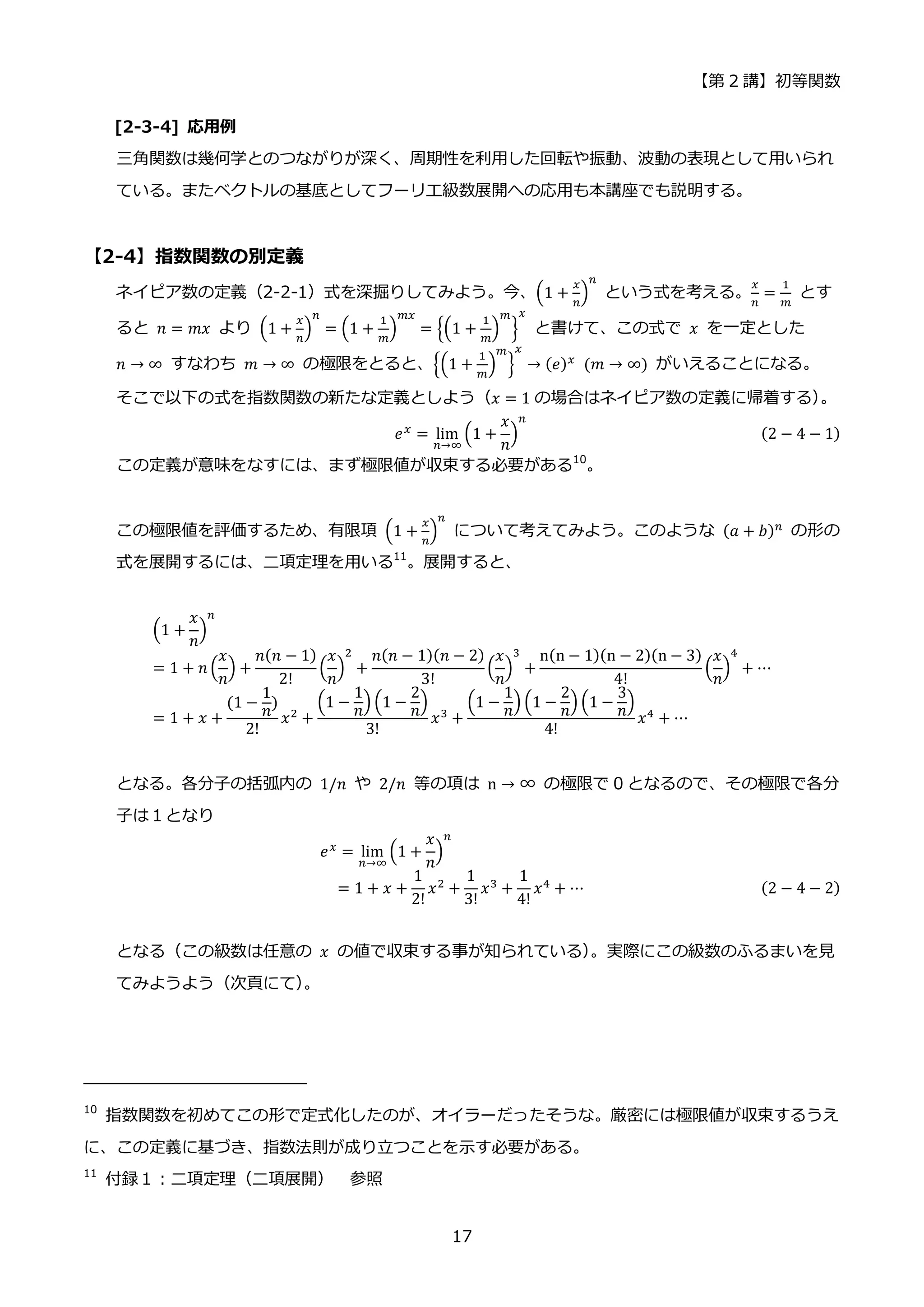 【第 2 講】初等関数
17
[2-3-4] 応用例
三角関数は幾何学とのつながりが深く、周期性を利用した回転や振動、波動の表現として用いられ
ている。またベクトルの基底としてフーリエ級数展開への応用も本講座でも説明する。
【2-4】指数関数の別定義
ネイピア数の定義（2-2-1）式を深掘りしてみよう。今、(1 +
𝑥
𝑛
)
𝑛
という式を考える。
𝑥
𝑛
=
1
𝑚
とす
ると 𝑛 = 𝑚𝑥 より (1 +
𝑥
𝑛
)
𝑛
= (1 +
1
𝑚
)
𝑚𝑥
= {(1 +
1
𝑚
)
𝑚
}
𝑥
と書けて、この式で 𝑥 を一定とした
𝑛 → ∞ すなわち 𝑚 → ∞ の極限をとると、{(1 +
1
𝑚
)
𝑚
}
𝑥
→ (𝑒)𝑥
⁡ (𝑚 → ∞) がいえることになる。
そこで以下の式を指数関数の新たな定義としよう（𝑥 = 1 の場合はネイピア数の定義に帰着する）
。
𝑒𝑥
= lim
𝑛→∞
(1 +
𝑥
𝑛
)
𝑛
(2 − 4 − 1)
この定義が意味をなすには、まず極限値が収束する必要がある10
。
この極限値を評価するため、有限項 (1 +
𝑥
𝑛
)
𝑛
について考えてみよう。このような (𝑎 + 𝑏)𝑛
の形の
式を展開するには、二項定理を用いる11
。展開すると、
(1 +
𝑥
𝑛
)
𝑛
= 1 + 𝑛 (
𝑥
𝑛
) +
𝑛(𝑛 − 1)
2!
(
𝑥
𝑛
)
2
+
𝑛(𝑛 − 1)(𝑛 − 2)
3!
(
𝑥
𝑛
)
3
+
n(n − 1)(n − 2)(n − 3)
4!
(
𝑥
𝑛
)
4
+ ⋯
= 1 + 𝑥 +
(1 −
1
𝑛
)
2!
𝑥2 +
(1 −
1
𝑛
) (1 −
2
𝑛
)
3!
𝑥3 +
(1 −
1
𝑛
) (1 −
2
𝑛
) (1 −
3
𝑛
)
4!
𝑥4 + ⋯
となる。各分子の括弧内の 1/𝑛 や 2/𝑛 等の項は n → ∞ の極限で 0 となるので、その極限で各分
子は１となり
⁡ ⁡ ⁡ ⁡ ⁡ ⁡ ⁡ ⁡ ⁡ ⁡ ⁡ ⁡ ⁡ ⁡ ⁡ ⁡ ⁡ ⁡ ⁡ ⁡ ⁡ ⁡ ⁡ ⁡ ⁡ ⁡ ⁡ ⁡ ⁡ 𝑒𝑥
= lim
𝑛→∞
(1 +
𝑥
𝑛
)
𝑛
= 1 + 𝑥 +
1
2!
𝑥2 +
1
3!
𝑥3 +
1
4!
𝑥4 + ⋯ (2 − 4 − 2)
となる（この級数は任意の 𝑥 の値で収束する事が知られている）
。実際にこの級数のふるまいを見
てみようよう（次頁にて）
。
10
指数関数を初めてこの形で定式化したのが、オイラーだったそうな。厳密には極限値が収束するうえ
に、この定義に基づき、指数法則が成り立つことを示す必要がある。
11
付録１：二項定理（二項展開） 参照
 