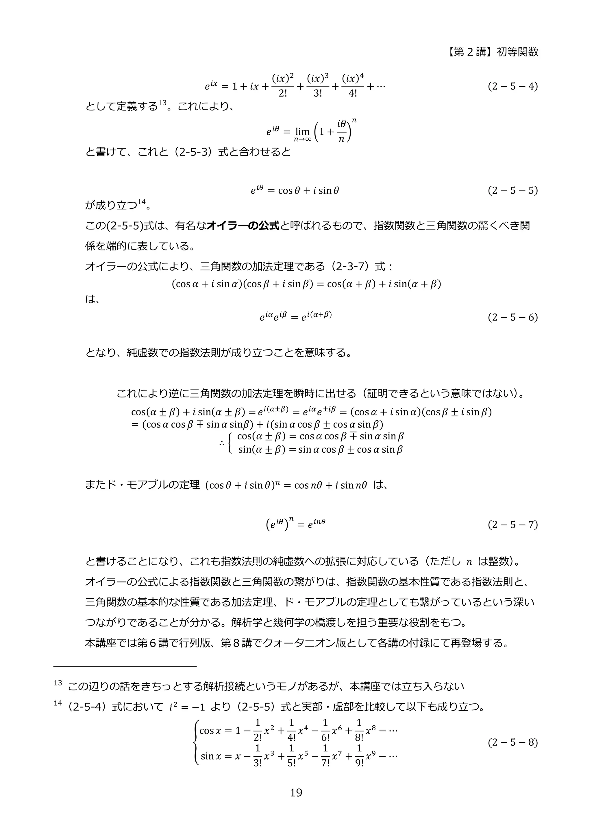 【第 2 講】初等関数
19
𝑒𝑖𝑥 = 1 + 𝑖𝑥 +
(𝑖𝑥)2
2!
+
(𝑖𝑥)3
3!
+
(𝑖𝑥)4
4!
+ ⋯ (2 − 5 − 4)
として定義する13
。これにより、
𝑒𝑖𝜃 = lim
𝑛→∞
(1 +
𝑖𝜃
𝑛
)
𝑛
と書けて、これと（2-5-3）式と合わせると
𝑒𝑖𝜃 = cos 𝜃 + 𝑖 sin𝜃 (2 − 5 − 5)
が成り立つ14
。
この(2-5-5)式は、有名なオイラーの公式と呼ばれるもので、指数関数と三角関数の驚くべき関
係を端的に表している。
オイラーの公式により、三角関数の加法定理である（2-3-7）式：
(cos 𝛼 + 𝑖 sin𝛼)(cos 𝛽 + 𝑖 sin𝛽) = cos(𝛼 + 𝛽) + 𝑖 sin(𝛼 + 𝛽)
は、
𝑒𝑖𝛼
𝑒𝑖𝛽
= 𝑒𝑖(𝛼+𝛽) (2 − 5 − 6)
となり、純虚数での指数法則が成り立つことを意味する。
これにより逆に三角関数の加法定理を瞬時に出せる（証明できるという意味ではない）
。
cos(𝛼 ± 𝛽) + 𝑖 sin(𝛼 ± 𝛽) = 𝑒𝑖(𝛼±𝛽)
= 𝑒𝑖𝛼
𝑒±𝑖𝛽
= (cos 𝛼 + 𝑖 sin𝛼)(cos𝛽 ± 𝑖 sin𝛽)
= (cos 𝛼 cos 𝛽 ∓ sin𝛼 sin𝛽) + 𝑖(sin 𝛼 cos 𝛽 ± cos 𝛼 sin𝛽)
∴ {
⁡ cos(𝛼 ± 𝛽) = cos 𝛼 cos 𝛽 ∓ sin𝛼 sin𝛽
⁡ sin(𝛼 ± 𝛽) = sin𝛼 cos 𝛽 ± cos 𝛼 sin𝛽
またド・モアブルの定理 (cos 𝜃 + 𝑖 sin𝜃)𝑛 = cos 𝑛𝜃 + 𝑖 sin𝑛𝜃 は、
(𝑒𝑖𝜃)
𝑛
= 𝑒𝑖𝑛𝜃 (2 − 5 − 7)
と書けることになり、これも指数法則の純虚数への拡張に対応している（ただし 𝑛 は整数）
。
オイラーの公式による指数関数と三角関数の繋がりは、指数関数の基本性質である指数法則と、
三角関数の基本的な性質である加法定理、ド・モアブルの定理としても繋がっているという深い
つながりであることが分かる。解析学と幾何学の橋渡しを担う重要な役割をもつ。
本講座では第６講で行列版、第８講でクォータニオン版として各講の付録にて再登場する。
13
この辺りの話をきちっとする解析接続というモノがあるが、本講座では立ち入らない
14
（2-5-4）式において 𝑖2
= −1 より（2-5-5）式と実部・虚部を比較して以下も成り立つ。
{
cos 𝑥 = 1 −
1
2!
𝑥2 +
1
4!
𝑥4 −
1
6!
𝑥6 +
1
8!
𝑥8 − ⋯
sin𝑥 = 𝑥 −
1
3!
𝑥3
+
1
5!
𝑥5
−
1
7!
𝑥7
+
1
9!
𝑥9
− ⋯
(2 − 5 − 8)
 