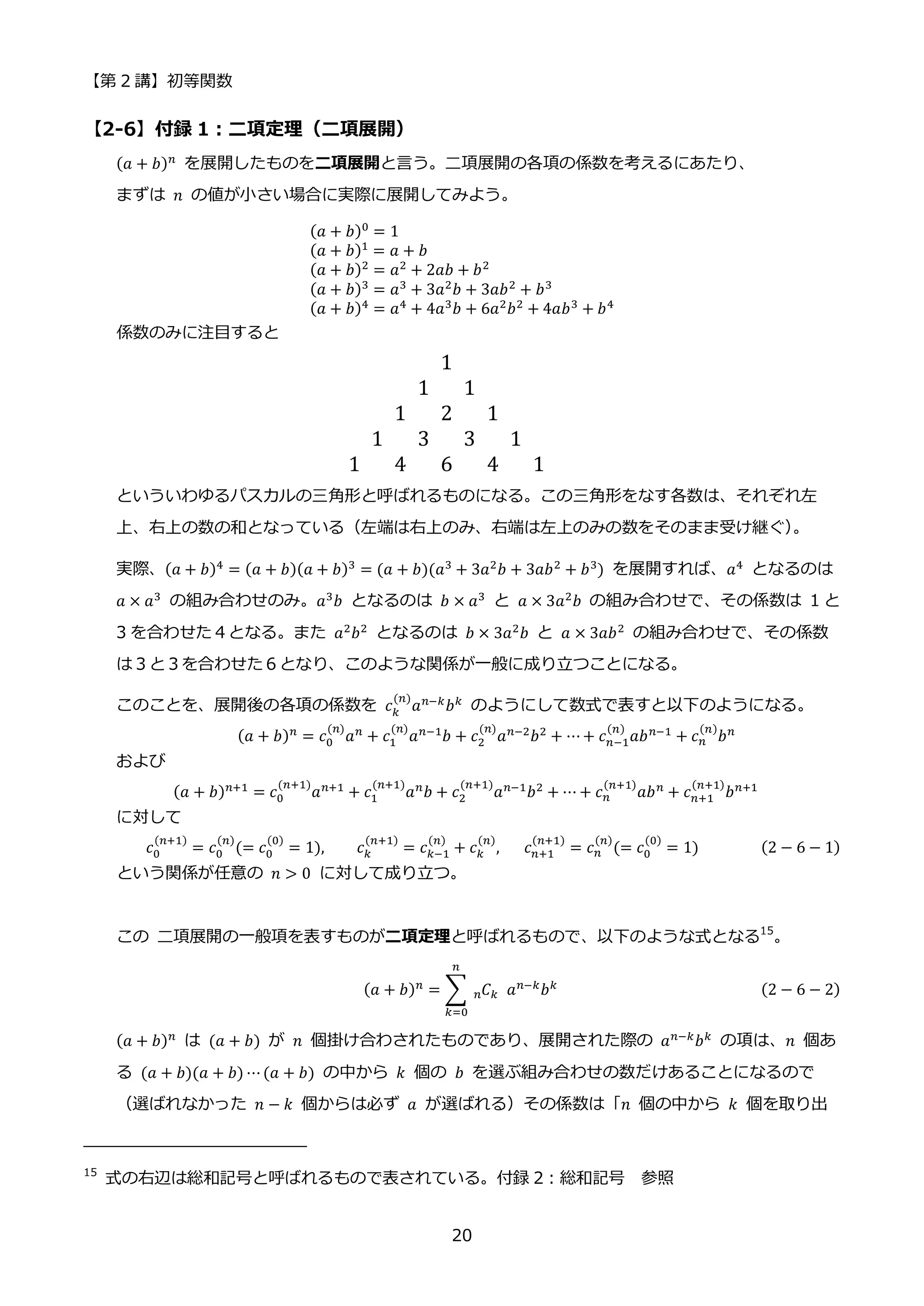 【第 2 講】初等関数
20
【2-6】付録 1：二項定理（二項展開）
(𝑎 + 𝑏)𝑛
を展開したものを二項展開と言う。二項展開の各項の係数を考えるにあたり、
まずは 𝑛 の値が小さい場合に実際に展開してみよう。
(𝑎 + 𝑏)0 = 1
(𝑎 + 𝑏)1
= 𝑎 + 𝑏
(𝑎 + 𝑏)2 = 𝑎2 + 2𝑎𝑏 + 𝑏2
(𝑎 + 𝑏)3
= 𝑎3
+ 3𝑎2
𝑏 + 3𝑎𝑏2
+ 𝑏3
(𝑎 + 𝑏)4 = 𝑎4 + 4𝑎3𝑏 + 6𝑎2𝑏2 + 4𝑎𝑏3 + 𝑏4
係数のみに注目すると
1
1 1
1 2 1
1 3 3 1
1 4 6 4 1
といういわゆるパスカルの三角形と呼ばれるものになる。この三角形をなす各数は、それぞれ左
上、右上の数の和となっている（左端は右上のみ、右端は左上のみの数をそのまま受け継ぐ）
。
実際、(𝑎 + 𝑏)4
= (𝑎 + 𝑏)(𝑎 + 𝑏)3
= (𝑎 + 𝑏)(𝑎3
+ 3𝑎2
𝑏 + 3𝑎𝑏2
+ 𝑏3
) を展開すれば、𝑎4
となるのは
𝑎 × 𝑎3 の組み合わせのみ。𝑎3𝑏 となるのは 𝑏 × 𝑎3 と 𝑎 × 3𝑎2𝑏 の組み合わせで、その係数は 1 と
3 を合わせた４となる。また 𝑎2
𝑏2
となるのは 𝑏 × 3𝑎2
𝑏 と 𝑎 × 3𝑎𝑏2
の組み合わせで、その係数
は３と３を合わせた６となり、このような関係が一般に成り立つことになる。
このことを、展開後の各項の係数を 𝑐𝑘
(𝑛)
𝑎𝑛−𝑘
𝑏𝑘
のようにして数式で表すと以下のようになる。
(𝑎 + 𝑏)𝑛 = 𝑐0
(𝑛)
𝑎𝑛 + 𝑐1
(𝑛)
𝑎𝑛−1𝑏 + 𝑐2
(𝑛)
𝑎𝑛−2𝑏2 + ⋯+ 𝑐𝑛−1
(𝑛)
𝑎𝑏𝑛−1 + 𝑐𝑛
(𝑛)
𝑏𝑛
および
(𝑎 + 𝑏)𝑛+1
= 𝑐0
(𝑛+1)
𝑎𝑛+1
+ 𝑐1
(𝑛+1)
𝑎𝑛
𝑏 + 𝑐2
(𝑛+1)
𝑎𝑛−1
𝑏2
+ ⋯ + 𝑐𝑛
(𝑛+1)
𝑎𝑏𝑛
+ 𝑐𝑛+1
(𝑛+1)
𝑏𝑛+1
に対して
𝑐0
(𝑛+1)
= 𝑐0
(𝑛)
(= 𝑐0
(0)
= 1), 𝑐𝑘
(𝑛+1)
= 𝑐𝑘−1
(𝑛)
+ 𝑐𝑘
(𝑛)
,⁡ ⁡ ⁡ 𝑐𝑛+1
(𝑛+1)
= 𝑐𝑛
(𝑛)
(= 𝑐0
(0)
= 1) (2 − 6 − 1)
という関係が任意の 𝑛 > 0 に対して成り立つ。
この 二項展開の一般項を表すものが二項定理と呼ばれるもので、以下のような式となる15
。
(𝑎 + 𝑏)𝑛
= ∑ 𝐶
𝑛 𝑘⁡ 𝑎𝑛−𝑘
𝑏𝑘
𝑛
𝑘=0
(2 − 6 − 2)
(𝑎 + 𝑏)𝑛
は (𝑎 + 𝑏) が 𝑛 個掛け合わされたものであり、展開された際の 𝑎𝑛−𝑘
𝑏𝑘
の項は、𝑛 個あ
る (𝑎 + 𝑏)(𝑎 + 𝑏) ⋯(𝑎 + 𝑏) の中から 𝑘 個の 𝑏 を選ぶ組み合わせの数だけあることになるので
（選ばれなかった 𝑛 − 𝑘 個からは必ず 𝑎 が選ばれる）その係数は「𝑛 個の中から 𝑘 個を取り出
15
式の右辺は総和記号と呼ばれるもので表されている。付録 2：総和記号 参照
 